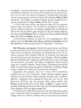 13
νὰ ἐκφράζη τὸ φυσικὸν φαινόμενον, χωρὶς νὰ αἰσθάνεται τὴν ἀνάγκην
νὰ ἀναζητῇ νὰ δηλώσῃ, τίς ὁ τούτου αἴτιος. Ἀλλὰ καὶ εἰς ταῦτα ἐνίοτε,
ὅταν εἰς τὸν νοῦν τοῦ λέγοντος ἐπικρατῇ ἡ θρησκευτικὴ ἀντίληψις,
τίθεται ὡς ὑποκείμενον, τὸ ὄνομα ὁ θεὸς ἢ Ζεύς. ἔσεισεν ὁ Θεὸς Ξ. Ζεὺς
ἀστράπτει ῞Ομ. (Πρβλ. τὰ σημερινά: βρέχει, χιονίζι, ξημέρωσε κ.τ.τ.
καὶ τὴν παροιμίαν: Τί βρέχει ὁ Θεὸς καὶ δὲν πίνει ἡ γῆς;).
β ) ὅταν εἶναι ὅλως γενικὸν καὶ ἀόριστον, ὅπως ἐπὶ τῶν ῥημάτων
λέγουσι, φασὶ καὶ ἄλλων, εἰς τὰ ὁποῖα ὡς ὑποκείμενον δύναται νὰ
νοῆται ἡ λέξις οἱ ἄνθρωποι: τὰ ῾Ομήρου σέ φασιν ἔπη κεκτῆσθαι (=
λέγουν ὅτι σὺ) Ξ. μηδενὶ χρῷ, πονηρῷ· ὧν γὰρ ἂν ἐκεῖνος ἁμάρτῃ,
σοὶ τὰς αἰτίας ἀναθήσουσιν (ἐνν, οἱ ἄνθρωποι) ᾽Ισοκρ. (Πρβλ. Πῶς σὲ
λένε; Στὰ Σάλωνα σφάζουν ἀρνιὰ κ.τ.τ.).
γ) ὄταν δύναται εὐκόλως νὰ νοῆται ἐκ τῶν συμφραζομένων: ὅσον
χρόνον προύστη Περικλῆς τῆς πόλεως, ἀσφαλῶς διεφύλαξεν αὐτὴν
καὶ ἐγένετο ἀπ’ ἐκείνου μεγίστη (ἐνν. ὁ Περικλῆς - ἡ πόλις) Θ.
§18 ῎Ελλειψις του ῥήματος. Οἱονδηποτε ρημα δυναται νὰ ἐλλείπῃ
ἐκ μιᾶς προτάσεως, ὅταν τοῦτο εὐκόλως νοῆται εἴτε ἐκ τῆς σειρᾶς τοῦ
λόγου εἴτε ἐκ τῆς ἀμέσου ἀντιλήψεως τῶν διαλεγομένων ἢ ἐκ τῆς συ-
νήθους χρήσεως, ὅπως συμβαίνει ἰδίᾳ εἰς τὰ γνωμικά, τὰς παροιμίας
καὶ τὰς ἐπιφωνηματικὰς προτάσεις: ὁ μὲν Κεράμων δούλους τρέφει,
ἐγὼ δὲ ἐλευθέρους (ἐνν. τρέφω) Ξ. μηδὲν ἄγαν (ἐνν. ποίει). ἐξ ὄνυχος
τὸν λέοντα (ἐνν. γιγνώσκει τις). σοφὸν τὸ σαφὲς (ἐνν. ἐστί). κοινὴ ἡ
τύχη καὶ τὸ μέλλον ἀόρατον ᾽Ισοκρ. δεῦρο, ὦ Σώκρατες (ἐνν.ἐλθέ).
Πρβλ. στὸ καλὸ (ἐνν. πήγαινε). χρόνια πολλὰ (ἐνν. νὰ ζήσῃς). Θέρος,
τρύγος, πόλεμος (= ὁ θέρος καὶ ὁ τρύγος εἶναι πόλεμος).
Σημείωσις. Τοῦ ῥήματος εἰμὶ τὸ γ΄ ἑνικὸν ἐστὶ συνηθέστατα
παραλείπεται ἐπὶ τῶν οὐσιαστικῶν ἀκμή, ἀνάγκη, καιρός, χρεών,
ὥρα κλπ., ἐπὶ τῶν ἐπιθέτων δῆλον, φανερόν, δυνατόν, οἶόν, τε, ῥᾴδιον,
χαλεπὸν - ἀμήχανον ὅσον, θαυμαστὸν ὅσον κλπ., ἐπὶ τῶν εἰς -τέον
ῥηματικῶν ἐπιθέτων καὶ τῶν μετοχῶν δέον, εἰκός, πρέπον κλπ.
ἀνάγκη φυλάττεσθαι (ἐνν. ἐστὶ) Δημ. οὐ ράδιον ἐν χρόνῳ ὀλίγῳ
μεγάλας διαβολὰς ἀπολύεσθαι Πλ. ὑπὲρ τῆς ἐλευθερίας ἀγωνιστέον
Δημ. βαρβάρων Ἕλληνας ἂρχειν εἰκὸς Εὐρ.
Γενικῶς ἡ ἁπλῆ παράταξις ὑποκειμένου καὶ κατηγορουμένου, χωρὶς
κανὲν συνδετικὸν βῆμα ἦτο ἀρχῆθεν κανονική. Καὶ ἐξηκολούθησε νὰ
ὑπάρχῃ πάντοτε ἡ τοιαύτη σύνταξις, ἰδίως εἰς γνωμικά, εἰς ἐπιγραφάς,
 