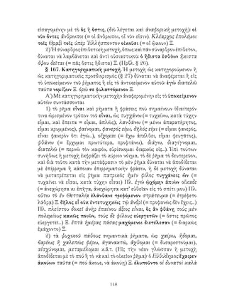 148
εἰσαγομένην μὲ τὸ ὃς ἢ ὅστις, (διὸ λέγεται καὶ ἀναφορικὴ μετοχή): οἱ
νῦν ὄντες ἄνθρωποι (= οἱ ἄνθρωποι, οἵ νῦν εἰσιν). Κλέαρχος ἐπολέμοι
τοῖς Θρᾳξὶ τοῖς ὑπὲρ ῾Ελλήσποντον οἰκοῦσι (= οἵ ᾢκουν) Ξ.
2)῾Ησύναρθροςἐπιθετικὴμετοχή,ὅπωςκαὶπᾶνσύναρθρονἐπίθετον,
δύναται νὰ λαμβάνεται καὶ ἀντὶ οὐσιαστικοῦ: ὁ ἥδιστα ἐσθίων ἥκιστα
ὄψου δεῖται (= πᾶς ὅστις ἥδιστα) Ξ. (Πρβλ. § 26).
§ 167. Κατηγορηματικὴ μετοχή. Ἡ μετοχὴ ὡς κατηγορούμενον ἢ
ὡς κατηγοριματικὸς προσδιορισμὸς (§ 27) δύναται νὰ ἀναφέρεται ἢ εἰς
τὸ ὑποκείμενον τοῦ ῥήματος ἢ εἰς τὸ ἀντικείμενον αὐτοῦ: ἐγὼ διατελῶ
ταῦτα νομίζων Ξ. ὁρῶ σε φυλαττόμενον Ξ.
Α΄) Μὲ κατηγορηματικὴν μετοχὴν ἀναφερομένην εἰς τὸ ὑποκείμενον
αὐτῶν συντάσσονται
1) τὸ ρῆμα εἶναι καὶ ρήματα ἢ φράσεις ποὺ σημαίνουν ἰδιαίτερόν
τινα ὡρισμένον τρόπον τοῦ εἶναι, ὡς τυγχάνω (= τυχαίνω, κατὰ τύχην
εἶμαι, καὶ ἔπειτα = εἶμαι, ἁπλῶς), λανθάνω (= μένω ἀπαρατήρητος,
εἶμαι κρυμμένος), φαίνομαι, φανερός εἰμι, δῆλός εἰμι (= εἶμαι φανερός,
εἶναι φανερὸν ὅτι ἐγώ...), οἴχομαι (= ἔχω ἀπέλθει, εἶμαι φευγᾶτος),
φθάνω (= ἔρχομαι πρωτύτερα, προφτάνω), διάγω, διαγίγνομαι,
διατελῶ (= περνῶ τὸν καιρόν, εὑρίσκομαι διαρκῶς εἰς...). Ἐπὶ τούτων
συνήθως ἡ μετοχὴ ἐκφράζει τὸ κύριον νόημα, τὸ δὲ ῥῆμα τὸ δευτερεῦον,
καὶ διὰ τοῦτο κατὰ τὴν μετάφρασιν τὸ μὲν ῥῆμα δύναται νὰ ἀποδίδεται
μὲ ἐπίρρημα ἢ κάποιαν ἐπιρρηματικὴν φράσιν, ἡ δὲ μετοχὴ δύναται
νὰ μετατρέπεται εἰς ῥῆμα: πατρικὸς ἡμῖν φίλος τυγχάνεις ὤν (=
τυχαίνει νὰ εἶσαι, κατὰ τύχην εἶσαι) Πλ. ἐγὼ ᾠχόμην ἀπιὼν οἴκαδε
(= ἀνεχώρησα κι ἐπῆγα, ἀνεχώρησα κατ’ εὐθεῖαν εἰς τὸ σπίτι μου) Πλ.
οὕτω τὸ ἐν Θετταλίᾳ ἐλάνθανε τρεφόμενον στράτευμα (= ἐτρέφετο
λάθρᾳ) Ξ. δῆλος εἶ οὐκ ἐντετυχηκὼς τῷ ἀνδρὶ (= προφανῶς δὲν ἔχεις...)
Πλ. πλείστου δοκεῖ ἀνὴρ ἐπαίνου ἄξιος εἶναι, ὃς ἂν φθάνῃ τοὺς μὲν
πολεμίους κακῶς ποιῶν, τοὺς δὲ φίλους εὐεργετῶν (= ὅστις πρῶτος
εὐεργετεῖ...) Ξ. ἑπτὰ ἡμέρας πάσας μαχόμενοι διετέλεσαν (= διαρκῶς
ἐμάχοντο) Ξ.
2) τὰ ψυχικοῦ πάθους σημαντικὰ ῥήματα, ὡς: χαίρω, ἥδομαι,
βαρέως ἢ χαλεπῶς φέρω, ἀγανακτῶ, ἄχθομαι (= δυσαρεστοῦμαι),
αἰσχύνομαι, μεταμέλομαι κ.ἄ.τ. (Εἰς τὴν νέαν γλῶσσαν ἡ μετοχὴ
ἀποδίδεται μὲ τὸ ποὺ ἢ τὸ νὰ καὶ τὸ οἰκεῖον ῥῆμα)· ὁ Εὐθύδημος ἔχαιρεν
ἀκούων ταῦτα (= ποὺ ἄκουε, νὰ ἀκούῃ) Ξ. ἐλυποῦντο οἱ δυνατοὶ καλὰ
 