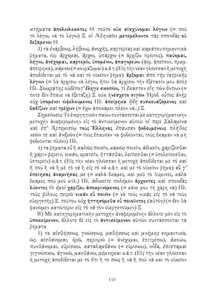 149
κτήματα ἀπολωλεκότες Θ. τοῦτο οὐκ αἰσχύνομαι λέγων (= ποὺ
τὸ λέγω, νὰ τὸ λέγω) Ξ. οἱ Ἀθηναῖοι μετεμέλοντο τὰς σπονδὰς οὐ
δεξάμενοι Θ.
3) τὰ ἐνάρξεως, λήξεως, ἀνοχῆς, καρτερίας καὶ καμάτου σημαντικὰ
ῥήματα, ὡς: ἄρχομαι, ἄρχω, ὑπάρχω (= ἀρχίζω πρῶτος), παύομαι,
λήγω, ἀνέχομαι, καρτερῶ, ὑπομένω, ἀπαγορεύω (ἀόρ. ἀπεῖπον, πρκμ.
ἀπείρηκα), κάμνω (= κουράζομαι) κ.ἄ τ. (Εἰς τὴν νέαν γλῶσσαν ἡ μετοχὴ
ἀποδίδεται μὲ τὸ νὰ καὶ τὸ οἰκεῖον ῥῆμα): ἄρξομαι ἀπὸ τῆς ἰατρικῆς
λέγων (= θὰ ἀρχίσω νὰ λέγω, ἥτοι θὰ ἀρχίσω τὴν ἐξέτασίν μου ἀπὸ)
Πλ. Σωκράτης οὐδέποτ’ ἔληγε σκοπῶν, τὶ ἕκαστον εἴη τῶν ὄντων (=
ποτὲ δὲν ἔπαυε νὰ ἐξετάζῃ) Ξ. οὐκ ἠνέσχετο σιγῶν ῾Ηρόδ. οὗτος ἀνὴρ
οὐχ ὑπομένει ὠφελούμενος Πλ. ἀπείρηκα ἤδη συσκευαζόμενος καὶ
βαδίζων καὶ τρέχων (= ἔχω ἀποκάμει πλέον νά...) Ξ.
Σημείωσις. Τὸ ἐνεργητικὸν παύω συντάσσεται μὲ κατηγορηματικὴν
μετοχὴν ἀναφερομένην εἰς τὸ ἀντικείμενον αὐτοῦ: οἱ περὶ Σαλαμῖνα
καὶ ἐπ’ Ἀρτεμισίῳ τοὺς Ἕλληνας ἔπαυσαν φοβουμένους πλῆθος
νεῶν τε καὶ ἀνδρῶν (= τοὺς ἔπαυσαν νὰ φοβοῦνται, τοὺς ἔκαμαν νὰ μὴ
φοβοῦνται πλέον) Πλ.
4) τα ῥήματα εὖ ἢ καλῶς ποιεῖν, κακῶς ποιεῖν, ἀδικεῖν, χαρίζεσθαι
ἢ χάριν φέρειν, νικᾶν, κρατεῖν, ἡττᾶσθαι, λείπεσθαι (= ὑπολείπεσθαι,
ὑστερεῖν) κ.ἄ.τ. (Εἰς τὴν νέαν γλῶσσαν ἡ μετοχὴ ἀποδίδεται μὲ τὸ καὶ
ἢ ποὺ ἢ νὰ ἢ μὲ τὸ νὰ ἢ εἰς τὸ νὰ κ.ἄ.τ. καὶ μὲ τὸ οἰκεῖον ῥῆμα): εὖ γ’
ἐποίησας ἀναμνήσας με (= καλὰ ἔκαμες, καὶ μοῦ τὸ θύμισες, καλὰ
ἔκαμες ποὺ μοῦ κτλ.) Πλ. ἀδικεῖτε πολέμου ἄρχοντες καὶ σπονδὰς
λύοντες Θ. ἐμοὶ χαρίζου ἀποκρινόμενος (= κάνε μου τὴ χάρη νὰ) Πλ.
τοὺς φίλους πειρῶ νικᾶν εὖ ποιῶν (= νὰ τοὺς νικᾷς εἰς τὸ νὰ τοὺς
εὐεργετῆς) Ξ. τούτου οὐχ ἡττησόμεθα εὖ ποιοῦντες (αὐτὸν) (= δὲν θὰ
φανῶμεν κατώτεροι εἰς τὸ νὰ τὸν εὐεργετοῦμεν) Ξ.
Β΄) Μὲ κατηγορηματικὴν μετοχὴν ἀναφερομένην ἄλλοτε μὲν εἰς τὸ
ὑποκείμενον, ἄλλοτε δὲ εἰς τὸ ἀντικείμενον αὐτῶν συντάσσονται τὰ
ῥήματα
1) τὰ αἰσθήσεως, γνώσεως, μαθήσεως καὶ μνήμης σημαντικά,
ὡς: αἰσθάνομαι, ὁρῶ, περιορῶ (= ἀνέχομαι, ἐπιτρέπω), ἀκούω,
πυνθάνομαι, εὑρίσκω, καταλαμβάνω (= εὑρίσκω), οἶδα, ἐπίσταμαι
γιγνώσκω, ἀγνοῶ, μανθάνω, μέμνημαι κ.ἄ.τ. (Εἰς τὴν νέαν γλῶσσαν
ἡ μετοχὴ ἀποδίδεται μὲ τὸ ὅτι ἢ τὸ πὼς ἢ νὰ ἢ ποὺ νὰ καὶ τὸ οἰκεῖον
 