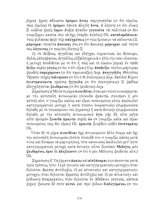 150
ῥῆμα): ἡμεῖς ἀδύνατοι ὁρῶμεν ὄντες περιγενέσθαι (= ὅτι εἴμεθα,
πὼς εἴμεθα) Θ. ὁρῶμεν πάντα ἀληθῆ ὄντα, ἅ λέγετε (= ὅτι εἶναι)
Ξ. οὐδένα ἡμεῖς ἴσμεν ἄνδρα ἀγαθὸν γεγονότα τὰ πολιτικὰ (= δὲν
γνωρίζομεν κανένα ποὺ νὰ ἔχῃ ὑπάρξει ἀγαθὸς) Πλ. καταλαμβάνουσι
τοὺς φύλακας ἀμφὶ πῦρ καθημένους (= τοὺς βρίσκουν νὰ κάθωνται) Ξ.
μέμνημαι τοιαῦτα ἀκούσας σου (= ὅτι ἄκουσα). μέμνημαι καὶ τοῦτό
σου λέγοντος (= πὼς ἐσὺ ἔλεγες) Ξ.
2) τὰ δείξεως, ἀγγελίας καὶ ἐλέγχου σημαντικά, ὡς δείκνυμι,
δηλῶ, (ἀπο)φαίνω, ἀγγέλλω, (ἐξ)ελέγχω κ.ἄ.τ. (Εἰς τὴν νέαν γλῶσσαν
ἡ μετοχὴ ἀποδίδεται μὲ τὸ ὅτι ἤ πὼς καὶ τὸ οἰκεῖον ῥῆμα): ἐν τῷδε
δείξω σοφὸς γεγὼς (= ὤν = ὅτι εἶμαι) Εὐρ. ἀποδείξω τοῦτον μάρτυρας
ψευδεῖς παρεχόμενον (= ὅτι παρουσιάζει) Δημ. ἀπηγγέλθη Φίλιππος
῾Ηραῖον τεῖχος πολιορκῶν (= ὅτι ὁ Φ. ἐπολιόρκει) Δημ. βασιλεῖ Κῦρον
ἐπιστρατεύοντα πρῶτος ἤγγειλα (= ὅτι ἐπεστράτευε) Ξ. ῥᾳδίως
ἐλεγχθήσεται ψευδόμενος (= ὅτι ψεύδεται) Δημ.
Σημείωσις α΄Μετὰ τὸ ρῆμα συνειδέναι, ὅταν μὲν τοῦτο συνεκφέρεται
μὲ τὴν αὐτοπαθῆ ἀντωνυμίαν (σύνοιδα ἐμαυτῷ, σύνισμεν ἡ μῖν
αὐτοῖς κλπ. = γνωρίζω καλῶς καὶ εἶμαι πεπεισμένος κλπ), ἀκολουθεῖ
κατηγορηματικὴ μετοχὴ ἢ κατὰ πτῶσιν ὀνομαστικὴν (συμφωνοῦσα
δηλαδὴ μὲ τὸ ὑποκείμενον τοῦ ῥηματος) ἢ κατὰ δοτικὴν (συμφωνοῦσα
δηλαδὴ μὲ τὴν αὐτοπαθῆ ἀντωνυμίαν): ἐγὼ γὰρ δὴ οὔτε μέγα
οὔτε σμικρὸν ξύνοιδα ἐμαυτῷ σοφὸς ὤν (= γνωρίζω καλὰ καὶ εἶμαι
πεπεισμένος πὼς δὲν εἶμαι) Πλ. ἐμαυτῷ ξυνῄδειν οὐδὲν ἐπισταμένῳ
Πλ.
Ὅταν δὲ τὸ ρῆμα συνειδέναι ἔχῃ ἀντικείμενον ἄλλο ὅνομα καὶ ὄχι
τὴν αὐτοπαθῆ ἀντωνυμίαν (ὁπότε σύνοιδά τινι = γνωρίζω καλῶς μετά
τινος καὶ δύναμαι νὰ μαρτυρήσω), τότε κανονικῶς ἀκολουθεῖ μετ’ αὐτὸ
κατηγορηματικὴ μετοχὴ κατὰ δοτικήν: οὗτοι ξυνίσασι Μελήτῳ μὲν
ψευδομένω, ἐμοὶ δὲ ἀληθεύοντι (= ὅτι ὁ μὲν Μέλητος ψεύδεται κλπ.)
Πλ.
Σημείωσις β΄. Τὰ ῥήματα ἀκούω καὶ αἰσθάνομαι συντάσσονται κατὰ
τρεῖς τρόπους, ἤτοι: 1) μὲ γενικὴν καὶ κατηγορηματικὴν μετοχήν, ὅταν
δηλοῦται ἄμεσος ἀντίληψις, 2) μὲ αἰτιατικὴν καὶ κατηγορηματικὴν
μετοχήν, ὅταν δηλοῦται ἔμμεσος ἀντίληψις καὶ 3) μὲ αἰτιατικὴν καὶ
(εἰδικὸν) ἀπαρέμφατον, ὅταν δηλοῦται ἕν ἀβέβαιον γεγονός, κάποια
φήμη: ἤκουσα δέ ποτε αὐτοῦ καὶ περὶ φίλων διαλεγομένου (= τὸν
 