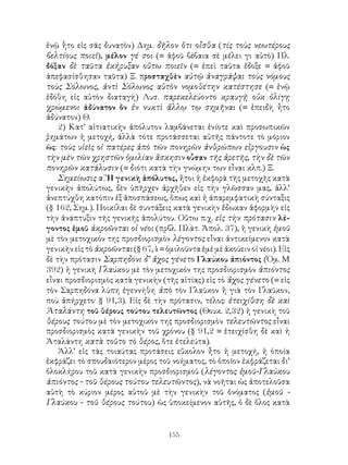 155
ἐνῷ ἧτο εἰς σᾶς δυνατὸν) Δημ. δῆλον ὅτι οἶσθα (τίς τοὺς νεωτέρους
βελτίους ποιεῖ), μέλον γέ σοι (= ἀφοῦ βέβαια σὲ μέλει γι αὐτὸ) Πλ.
δόξαν δὲ ταῦτα ἐκήρυξαν οὕτω ποιεῖν (= ἐπεὶ ταῦτα ἔδοξε = ἀφοῦ
ἀπεφασίσθησαν ταῦτα) Ξ. προσταχθὲν αὐτῷ ἀναγράψαι τοὺς νόμους
τοὺς Σόλωνος, ἀντὶ Σόλωνος αὑτὸν νομοθέτην κατέστησε (= ἐνῷ
ἐδόθη εἰς αὐτὸν διαταγὴ) Λυσ. παρεκελεύοντο κραυγῇ οὐκ ὀλίγῃ
χρώμενοι ἀδύνατον ὂν ἐν νυκτὶ ἄλλῳ τῳ σημῆναι (= ἐπειδὴ ἦτο
ἀδύνατον) Θ.
2) Κατ’ αἰτιατικὴν ἀπόλυτον λαμβάνεται ἐνίοτε καὶ προσωπικῶν
ῥημάτων ἡ μετοχή, ἀλλὰ τότε προτάσσεται αὐτῆς πάντοτε τὸ μόριον
ὡς: τοὺς υἱεῖς οἱ πατέρες ἀπὸ τῶν πονηρῶν ἀνθρώπων εἴργουσιν ὡς
τὴν μὲν τῶν χρηστῶν ὁμιλίαν ἄσκησιν οὖσαν τῆς ἀρετῆς, τὴν δὲ τῶν
πονηρῶν κατάλυσιν (= διότι κατὰ τὴν γνώμην των εἶναι κλπ.) Ξ.
Σημείωσις α΄. Ἡ γενικὴ ἀπόλυτος, ἤτοι ἡ ἐκφορὰ τῆς μετοχῆς κατὰ
γενικὴν ἀπολύτως, δὲν ὑπῆρχεν ἀρχῆθεν εἰς τὴν γλῶσσαν μας, ἀλλ’
ἀνεπτύχθη κατόπιν ἐξ ἀποσπάσεως, ὅπως καὶ ἡ ἀπαρεμφατικὴ σύνταξις
(§ 162, Σημ.). Ποικίλαι δὲ συντάξεις κατὰ γενικὴν ἔδωκαν ἀφορμὴν εἰς
τὴν ἀνάπτυξιν τῆς γενικῆς ἀπολύτου. Οὕτω π.χ. εἰς τὴν πρότασιν λέ-
γοντος ἐμοῦ ἀκροῶνται οἱ νέοι (πρβλ. Πλάτ. Ἀπολ. 37), ἡ γενικὴ ἐμοῦ
μὲ τὸν μετοχικόν της προσδιορισμὸν λέγοντος εἶναι ἀντικείμενον κατὰ
γενικὴν εἰς τὸ ἀκροῶνται (§ 67,4 = ὁμιλοῦντα ἐμὲ μὲ ἀκούειν οἱ νέοι). Εἰς
δὲ τὴν πρότασιν Σαρπηδόνι δ’ ἄχος γένετο Γλαύκου ἀπιόντος (Ὁμ. Μ
392) ἡ γενικὴ Γλαύκου μὲ τὸν μετοχικόν της προσδιορισμὸν ἀπιόντος
εἶναι προσδιορισμὸς κατὰ γενικὴν (τῆς αἰτίας) εἰς τὸ ἄχος γένετο (= εἰς
τὸν Σαρπηδόνα λύπη ἐγεννήθη ἀπὸ τὸν Γλαῦκον ἢ γιὰ τὸν Γλαῦκον,
ποὺ ἀπήρχετο· § 91,3). Εἰς δὲ τὴν πρότασιν, τέλος: ἐτειχίθση δὲ καὶ
Ἀταλάντη τοῦ θέρους τούτου τελευτῶντος (Θουκ. 2,32) ἡ γενικὴ τοῦ
θέρους τούτου μὲ τὸν μετοχικόν της προσδιορισμὸν τελευτῶντος εἶναι
προσδιορισμὸς κατὰ γενικὴν τοῦ χρόνου (§ 91,2 = ἐτειχίσθη δὲ καὶ ἡ
Ἀταλάντη κατὰ τοῦτο τὸ θέρος, ὅτε ἐτελεύτα).
Ἀλλ’ εἰς τὰς τοιαύτας προτάσεις εὔκολον ἦτο ἡ μετοχή, ἡ ὁποία
ἐκφράζει τὸ σπουδαιότερον μέρος τοῦ νοήματος, τὸ ὁποῖον ἐκφράζεται δι’
ὁλοκλήρου τοῦ κατὰ γενικὴν προσδιορισμοῦ (λέγοντος ἐμοῦ-Γλαύκου
ἀπιόντος - τοῦ θέρους τούτου τελευτῶντος), νὰ νοῆται ὡς ἀποτελοῦσα
αὐτὴ τὸ κύριον μέρος αὐτοῦ μὲ τὴν γενικὴν τοῦ ὀνόματος (ἐμοῦ -
Γλαύκου - τοῦ θέρους τούτου) ὡς ὑποκείμενον αὐτῆς, ὁ δὲ ὅλος κατὰ
 