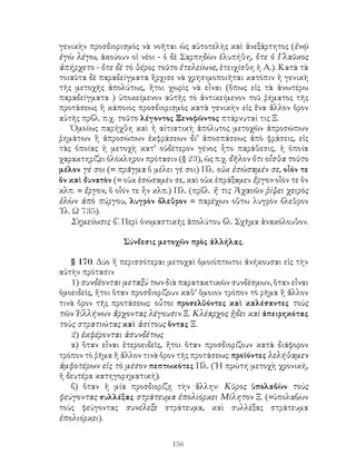 156
γενικὴν προσδιορισμὸς νὰ νοῆται ὡς αὐτοτελὴς καὶ ἀνεξάρτητος (ἐνῷ
ἐγὼ λέγω, ἀκούουν οἱ νέοι - ὁ δὲ Σαρπηδὼν ἐλυπήθη, ὅτε ὁ Γλαῦκος
ἀπήρχετο - ὅτε δὲ τὸ θέρος τοῦτο ἐτελείωνε, ἐτειχίσθη ἡ Α.). Κατὰ τὰ
τοιαῦτα δὲ παραδείγματα ἤρχισε νὰ χρησιμοποιῆται κατόπιν ἡ γενικὴ
τῆς μετοχῆς ἀπολύτως, ἤτοι χωρὶς νὰ εἶναι (ὅπως εἰς τὰ ἀνωτέρω
παραδείγματα ) ὑποκείμενον αὐτῆς τὸ ἀντικείμενον τοῦ ῥήματος τῆς
προτάσεως ἢ κάποιος προσδιορισμὸς κατὰ γενικὴν εἰς ἕνα ἄλλον ὅρον
αὐτῆς πρβλ. π.χ. τοῦτο λέγοντος Ξενοφῶντος πτάρνυταί τις Ξ.
Ὁμοίως παρήχθη καὶ ἡ αἰτιατικὴ ἀπόλυτος μετοχῶν ἀπροσώπων
ῥημάτων ἢ ἀπροσώπων ἐκφράσεων δι’ ἀποσπάσεως ἀπὸ φράσεις, εἰς
τὰς ὁποίας ἡ μετοχὴ κατ’ οὐδέτερον γένος ἧτο παράθεσις, ἡ ὁποία
χαρακτηρίζει ὁλόκληρον πρότασιν (§ 23), ὡς π.χ. δῆλον ὅτι οἶσθα τοῦτο
μέλον γέ σοι (= πρᾶγμα ὅ μέλει γέ σοι) Πλ. οὐκ ἐσώσαμέν σε, οἶόν τε
ὅν καὶ δυνατὸν (= οὐκ ἐσώσαμέν σε, καὶ οὐκ ἐπράξαμεν ἔργον οἶόν τε ὅν
κλπ. = ἔργον, ὅ οἶόν τε ἦν κλπ.) Πλ. (πρβλ. ἤ τις Ἀχαιῶν ῥίψει χειρὸς
ἐλὼν ἀπὸ πύργου, λυγρὸν ὄλεθρον = παρέχων οὕτω λυγρὸν ὄλεθρον
᾽Ιλ. Ω 735).
Σημείωσις β΄. Περὶ ὀνομαστικῆς ἀπολύτου βλ. Σχῆμα ἀνακόλουθον.
Σύνδεσις μετοχῶν πρὸς ἀλλήλας.
§ 170. Δύο ἢ περισσότεραι μετοχαὶ ὁμοιόπτωτοι ἀνήκουσαι εἰς τὴν
αὐτὴν πρότασιν
1) συνδέονται μεταξύ των διὰ παρατακτικῶν συνδέσμων, ὅταν εἶναι
ὁμοειδεῖς, ἤτοι ὅταν προσδιορίζουν καθ’ ὅμοιον τρόπον τὸ ρῆμα ἢ ἄλλον
τινὰ ὅρον τῆς προτάσεως: οὗτοι προσελθόντες καὶ καλέσαντες τοὺς
τῶν Ἑλλήνων ἄρχοντας λέγουσιν Ξ. Κλέαρχος ᾔδει καὶ ἀπειρηκότας
τοὺς στρατιώτας καὶ ἀσίτους ὅντας Ξ.
2) ἐκφέρονται ἀσυνδέτως
α) ὅταν εἶναι ἑτεροειδεῖς, ἤτοι ὅταν προσδιορίζουν κατὰ διάφορον
τρόπον τὸ ῥῆμα ἢ ἄλλον τινὰ ὅρον τῆς προτάσεως: προϊόντες λελήθαμεν
ἀμφοτέρων εἰς τὸ μέσον πεπτωκότες Πλ. (῾Η πρώτη μετοχὴ χρονική,
ἡ δευτέρα κατηγορηματική).
β) ὅταν ἡ μία προσδιορίζῃ τὴν ἄλλην: Κῦρος ὑπολαβὼν τοὺς
φεύγοντας συλλέξας στράτευμα ἐπολιόρκει Μίλητον Ξ. (=ὑπολαβὼν
τοὺς φεύγοντας συνέλεξε στράτευμα, καὶ συλλέξας στράτευμα
ἐπολιόρκει).
 