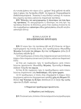 14
εἰς τυπικὰς φράσεις τῶν νόμων κ.λ.π. : χρήματ’ ἀνήρ χαλεπὰ τὰ καλά.
ἱερὸς ὁ χῶρος τῆς Ἀρτέμιδος. (Πρβλ. τὰ σημερινά: Ἀνεμομαζώματα
διαβολοσκορπίσματα. ῎Ασκεπος ὁ νοῦς διπλὸς ὁ κόπος). Αἱ τοιαῦται
ἄνευ ῥήματος προτάσεις καλοῦνται ὀνοματικαὶ προτάσεις.
§19. ῎Ελλειψις τοῦ κατηγορουμένου ἢ πλειοτέρων τοῦ ἑνὸς ὅρων
τῆς προτάσεως. Τὸ κατηγορούμενον ἢ πλειότεροι τοῦ ἑνὸς ὅροι τῆς
προτάσεως δύνανται νὰ ἐλλείπουν, μόνον ὅταν εὐκόλως ἐννοοῦνται ἐκ
τῶν συμφραζομένων: κάτοπτρον εἴδους χαλκός ἐστιν, οἶνος δὲ νοῦ (ἐνν.
κάτοπτρον ἐστιν).
ΚΕΦΑΛΑΙΟΝ Β΄
ΕΠΑΥΞΗΜΕΝΗ ΠΡΟΤΑΣΙΣ
§20. Οἱ κύριοι ὅροι τῆς προτάσεως (§6 καὶ §7) δύνανται νὰ ἔχουν
συμπληρώματα τῆς ἐννοίας αὐτῶν, ἤτοι προσδιορισμούς: Θουκυδίδης
Ἀθηναῖος ξυνέγραψε τὸν πόλεμον. Κριτίας τῷ Θηραμένει φίλος ἦν Ξ.
Ἀγησίλαος παῖς ἔτι ἦν Ξ.
1) Οἱ προσδιορισμοί, οἱ ὁποῖοι εἶναι ὀνόματα οὐσιαστικὰ ἢ ἐπίθετα ἢ
ἐπέχουν θέσιν ὀνόματος οὐσιαστικοῦ ἢ ἐπιθέτου, καλοῦνται ὀνοματικοί.
Οὗτοι
α) ὅταν μὲν συμφωνοῦν πρὸς τὸ προσδιοριζόμενον κατὰ πτῶσιν
λέγονται ὁμοιόπτωτοι˙ Θουκιδίδης Ἀθηναῖος. Ἀριστείδης ὁ δίκαιος
ἐκάλεσε Τολμίδη τον κήρυκα.
β) ὅταν δὲ δὲν συμφωνοῦν πρὸς τὸ προσδιοριζόμενον κατὰ πτῶσιν
λέγονται ἑτερόπτωτοι˙ υἱὸς Ἀπολλοδώρου. ὁδὸς τριῶν ἡμερῶν.
2) Οἱ προσδιορισμοί, οἱ ὁποῖοι εἶναι ἐπιρρήματα ἢ ἐπέχουν θέσιν
ἐπιρρήματος καλοῦνται ἐπιρρηματικοί: κατέβην χθὲς εἰς Πειραιᾶ Πλ.
Κόνων παρ’ Εὐαγόρα εἰς Κύπρον ἀπέπλευσε Ξ. οἱ λαγῲ τῆς νυκτὸς
νέμονται Ξ. (Πρβλ. νύκτωρ).
1. Ὀνοματικοὶ προσδιορισμοὶ ὁμοιόπτωτοι.
α ) Παράθεσις καὶ ἐπεξήγησις.
§21.Τὸοὐσιαστικόν,τὸὁποῖοντίθεταιὡςὁμοιόπτωτοςπροσδιορισμὸς
 