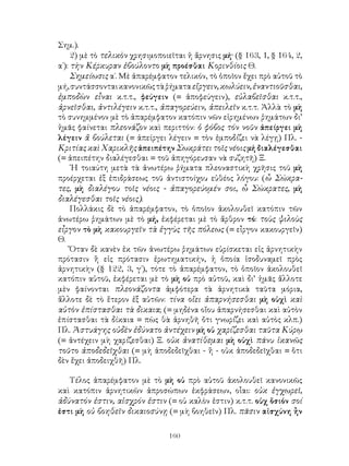 160
Σημ.).
2) μὲ τὸ τελικὸν χρησιμοποιεῖται ἡ ἄρνησις μή· (§ 163, 1, § 164, 2,
α΄): τὴν Κέρκυραν ἐβούλοντο μὴ προέσθαι Κορινθίοις Θ.
Σημείωσις α΄. Μὲ ἀπαρέμφατον τελικόν, τὸ ὁποῖον ἔχει πρὸ αὐτοῦ τὸ
μή,συντάσσονταικανονικῶςτὰῥήματαεἴργειν,κωλύειν,ἐναντιοῦσθαι,
ἐμποδὼν εἶναι κ.τ.τ., φεύγειν (= ἀποφεύγειν), εὐλαβεῖσθαι κ.τ.τ.,
ἀρνεῖσθαι, ἀντιλέγειν κ.τ.τ., ἀπαγορεύειν, ἀπειλεῖν κ.τ.τ. Ἀλλὰ τὸ μὴ
τὸ συνημμένον μὲ τὸ ἀπαρέμφατον κατόπιν νῶν εἰρημένων ῥημάτων δι’
ἡμᾶς φαίνεται πλεονάζον καὶ περιττόν: ὁ φόβος τόν νοῦν ἀπείργει μὴ
λέγειν ἅ βούλεται (= ἀπείργει λέγειν = τὸν ἐμποδίζει νὰ λέγῃ) Πλ. -
Κριτίας καὶ Χαρικλῆς ἀπειπέτην Σωκράτει τοῖς νέοις μή διαλέγεσθαι
(= ἀπειπέτην διαλέγεσθαι = τοῦ ἀπηγόρευσαν νὰ συζητῆ) Ξ.
῾Η τοιαύτη μετὰ τὰ ἀνωτέρω ῥήματα πλεοναστικὴ χρῆσις τοῦ μὴ
προέρχεται ἐξ ἐπιδράσεως τοῦ ἀντιστοίχου εὐθέος λόγου: (ὦ Σώκρα-
τες, μὴ διαλέγου τοῖς νέοις - ἀπαγορεύομέν σοι, ὦ Σώκρατες, μὴ
διαλέγεσθαι τοῖς νέοις).
Πολλάκις δὲ τὸ ἀπαρέμφατον, τὸ ὁποῖον ἀκολουθεῖ κατόπιν τῶν
ἀνωτέρω ῥημάτων μὲ τὸ μή, ἐκφέρεται μὲ τὸ ἄρθρον τό: τοὺς ψιλοὺς
εἶργον τὸ μὴ κακουργεῖν τὰ ἐγγὺς τῆς πόλεως (= εἶργον κακουργεῖν)
Θ.
Ὅταν δὲ κανὲν ἐκ τῶν ἀνωτέρω ῥημάτων εὑρίσκεται εἰς ἀρνητικὴν
πρότασιν ἢ εἰς πρότασιν ἐρωτηματικήν, ἡ ὁποία ἰσοδυναμεῖ πρὸς
ἀρνητικὴν (§ 122, 3, γ΄), τότε τὸ ἀπαρέμφατον, τὸ ὁποῖον ἀκολουθεῖ
κατόπιν αὐτοῦ, ἐκφέρεται μὲ τὸ μὴ οὐ πρὸ αὐτοῦ, καὶ δι’ ἡμᾶς ἄλλοτε
μὲν φαίνονται πλεονάζοντα ἀμφότερα τὰ ἀρνητικὰ ταῦτα μόρια,
ἄλλοτε δὲ τὸ ἕτερον ἐξ αὐτῶν: τίνα οἴει ἀπαρνήσεσθαι μὴ οὐχὶ καὶ
αὐτὸν ἐπίστασθαι τὰ δικαια; (= μηδένα οἴου ἀπαρνήσεσθαι καὶ αὐτὸν
ἐπίστασθαι τὰ δίκαια = πὼς θὰ ἀρνηθῆ ὄτι γνωρίζει καὶ αὐτὸς κλπ.)
Πλ. Ἀστυάγης οὐδὲν ἐδύνατο ἀντέχειν μὴ οὐ χαρίζεσθαι ταῦτα Κύρῳ
(= ἀντέχειν μὴ χαρίζεσθαι) Ξ. οὐκ ἀνατίθεμαι μὴ οὐχὶ πάνυ ἱκανῶς
τοῦτο ἀποδεδεῖχθαι (= μὴ ἀποδεδεῖχθαι - ἢ - οὐκ ἀποδεδεῖχθαι = ὅτι
δὲν ἔχει ἀποδειχθῆ) Πλ.
Τέλος ἀπαρέμφατον μὲ τὸ μὴ οὐ πρὸ αὐτοῦ ἀκολουθεῖ κανονικῶς
καὶ κατόπιν ἀρνητικῶν ἀπροσώπων ἐκφράσεων, οἶαι: οὐκ ἐγχωρεῖ,
ἀδύνατόν ἐστιν, αἰσχρόν ἐστιν (= οὐ καλὸν ἐστιν) κ.τ.τ. οὐχ ὅσιόν σοί
ἐστι μὴ οὐ βοηθεῖν δικαιοσύνῃ (= μὴ βοηθεῖν) Πλ. πᾶσιν αἰσχύνη ἦν
 