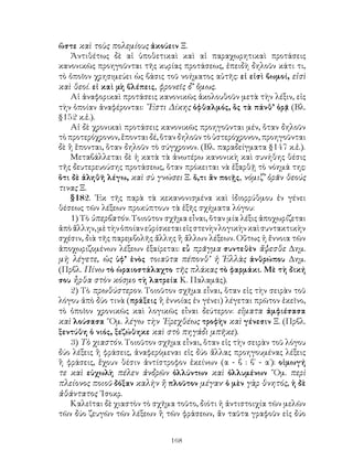 168
ὥστε καὶ τοὺς πολεμίους ἀκούειν Ξ.
Ἀντιθέτως δὲ αἱ ὑποθετικαὶ καὶ αἱ παραχωρητικαὶ προτάσεις
κανονικῶς προηγοῦνται τῆς κυρίας προτάσεως, ἐπειδὴ δηλοῦν κάτι τι,
τὸ ὁποῖον χρησιμεύει ὡς βάσις τοῦ νοήματος αὐτῆς: εἰ εἰσὶ βωμοί, εἰσὶ
καὶ θεοί. εἰ καὶ μὴ βλέπεις, φρονεῖς δ’ ὅμως.
Αἱ ἀναφορικαὶ προτάσεις κανονικῶς ἀκολουθοῦν μετὰ τὴν λέξιν, εἰς
τὴν ὁποίαν ἀναφέρονται: ῎Εστι Δίκης ὀφθαλμός, ὃς τὰ πάνθ’ ὁρᾷ (Βλ.
§152 κ.ἑ.).
Αἱ δὲ χρονικαὶ προτάσεις κανονικῶς προηγοῦνται μέν, ὅταν δηλοῦν
τὸ προτερόχρονον, ἕπονται δέ, ὅταν δηλοῦν τὸ ὑστερόχρονον, προηγοῦνται
δὲ ἢ ἕπονται, ὅταν δηλοῦν τὸ σύγχρονον. (Βλ. παραδείγματα §147 κ.ἑ.).
Μεταβάλλεται δὲ ἡ κατὰ τὰ ἀνωτέρω κανονικὴ καὶ συνήθης θέσις
τῆς δευτερευούσης προτάσεως, ὅταν πρόκειται νὰ ἐξαρθῇ τὸ νόημά της:
ὅτι δὲ ἀληθῆ λέγω, καὶ σὺ γνώσει Ξ. ὅ,τι ἂν ποιῇς, νόμιζ’ ὁρᾶν θεούς
τινας Ξ.
§182. ᾽Εκ τῆς παρὰ τὰ κεκανονισμένα καὶ ἰδιορρύθμου ἐν γένει
θέσεως τῶν λέξεων προκύπτουν τὰ ἑξῆς σχήματα λόγου:
1) Τὸ ὑπερβατόν. Τοιοῦτον σχῆμα εἶναι, ὅταν μία λέξις ἀποχωρίζεται
ἀπὸἄλλην,μὲτὴνὁποίανεὑρίσκεταιεἰςστενὴνλογικὴνκαὶσυντακτικὴν
σχέσιν, διὰ τῆς παρεμβολῆς ἄλλης ἢ ἄλλων λέξεων. Οὕτως ἡ ἔννοια τῶν
ἀποχωριζομένων λέξεων ἐξαίρεται: εὖ πρᾶγμα συντεθὲν ἅψεσθε Δημ.
μὴ λέγετε, ὡς ὑφ’ ἑνὸς τοιαῦτα πέπονθ’ ἡ Ἑλλὰς ἀνθρώπου Δημ.
(Πρβλ. Πίνω τὸ ὡραιοστάλαχτο τῆς πλάκας τὸ φαρμάκι. Μὲ τὴ δική
σου ἦρθα στὸν κόσμο τὴ λατρεία Κ. Παλαμᾶς).
2) Τὸ πρωθύστερον. Τοιοῦτον σχῆμα εἶναι, ὅταν εἰς τὴν σειρὰν τοῦ
λόγου ἀπὸ δύο τινὰ (πράξεις ἢ ἐννοίας ἐν γένει) λέγεται πρῶτον ἐκεῖνο,
τὸ ὁποῖον χρονικῶς καὶ λογικῶς εἶναι δεύτερον: εἵματα ἀμφιέσασα
καὶ λούσασα ῞Ομ. λέγω τὴν ᾽Ερεχθέως τροφὴν καὶ γένεσιν Ξ. (Πρβλ.
ξεντύθη ὁ νιός, ξεζώθηκε καὶ στὸ πηγάδι μπῆκε).
3) Τὸ χιαστόν. Τοιοῦτον σχῆμα εἶναι, ὅταν εἰς τὴν σειρὰν τοῦ λόγου
δύο λέξεις ἢ φράσεις, ἀναφερόμεναι εἰς δύο ἄλλας προηγουμένας λέξεις
ἢ φράσεις, ἔχουν θέσιν ἀντίστροφον ἐκείνων (α - β : β΄ - α΄): οἰμωγή
τε καὶ εὐχωλὴ πέλεν ἀνδρῶν ὀλλύντων καὶ ὀλλυμένων ῞Ομ. περὶ
πλείονος ποιοῦ δόξαν καλὴν ἢ πλοῦτον μέγαν· ὁ μὲν γὰρ θνητός, ἡ δὲ
ἀθάντατος ᾽Ισοκρ.
Καλεῖται δὲ χιαστὸν τὸ σχῆμα τοῦτο, διότι ἡ ἀντιστοιχία τῶν μελῶν
τῶν δύο ζευγῶν τῶν λέξεων ἢ τῶν φράσεων, ἄν ταῦτα γραφοῦν εἰς δύο
 