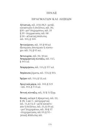 176
ΠΙΝΑΞ
ΠΡΑΓΜΑΤΩΝ ΚΑΙ ΛΕΞΕΩΝ
Αἰτιατική, σελ. 22 § 28,3 - μετὰλ.
οὐσιαστικῶν ἢ ἐπιθέτων, σελ. 30,
§36 - μετ’ ἐπιρρημάτων, σελ. 31
§ 39 - ἐπιρρματικῶς, σελ. 68
§ 90 - αἰτιατικῂ ἀπόλυτος,
σελ. 161, § 169.
Ἀντικείμενον, σελ. 49. § 60 κ.ἑ
ἐξωτερικόν, ἐσωτερικὸν ἢ σύστοι-
χον. σελ. 51, § 65 κ.έ.
Ἀντωνυμίαι, σελ. 32, 40 κ.έ.
Ἀπαρεμφατικὴ σύνταξις, σελ. 147,
§ 161 κ.ἑ.
Ἀπαρέμφατον, σελ. 144, § 157 κ.ἑ.
Ἀπρόσωπα ῥήματα, σελ. 153, § 164.
Ἄρθρον σελ. 144, § 53, κ.ἑ.
Ἀρνητικὰ μόρια, σελ. 103, § 121
- σελ. 161, § 173 κ.ἑ.
Ἀττικὴ σύνταξις, σελ, 12 § 12 Σημ.
Γ
ενική, καθαρὰ ἢ ἀφαιρετική, σελ. 22,
§ 28, 4 καὶ 5 - κατηρηματικῄ
σελ. 14, § 14, β΄ - μετὰ οὐσιαστι-
κῶν ἢ ἐπιθέτων, σελ. 24, § 29 κ.ἑ.
- μετ’ ἐπιρρημάτων, σελ. 30 § 37
- ἐπιρρηματικῶς, σελ 69, § 91 -
γενικὴ ἀπόλυτος, σελ.
 