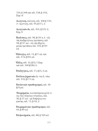 177
156, § 168 καὶ σελ. 158, § 169,
Σημ. α’.
Δυνητική, εὐκτική, σελ. 100 § 119,
2 - ὁριστική, σελ. 99, §117, 2.
Δυνητικὸν ἄν, σελ. 101, §119, 2,
Σημ. β΄
Ἐγκλίσεις, σελ. 98, §116 κ. ἑ. - εἰς
τὰς ἀνεξαρτήτους προτάσεις, σελ.
98, §117 κ.ἑ. - εἰς τὰς ἐξηρτη-
μένας προτάσεις σελ. 123, §139
κ.ἑ.
Ἔλλειψις, σελ. 14, §17 κ.ἑ. καὶ
σελ. 173, §184 κ.ἑ.
Ἕλξις, σελ. 42, §52, 5 Σημ.
καὶ σελ. 168 §180, 6.
Ἐπεξήγησις, σελ. 17, §21, 2 κ.ἑ.
Ἐπίθετα ῥηματικὰ εἰς -τος ἢ -τέος
σελ. 159, §171 κ.ἑ.
Ἐπιθετικοὶ προσδιορισμοί, σελ. 18
§24,κ.ἑ.
᾽Επιρρήματα, συντασσόμενα μετά τι-
νος τῶν πλαγίων πτώσεων, σελ.
30, § 37 κ.ἑ. - μὲ διαφόρους ση-
μασίας, σελ. 71, § 93, 2.
Ἐπιρρηματικοὶ προσδιορισμοί, σελ.
69, § 89 κ.ἑ.
Ἐπιφωνήματα, σελ. 88, § 100 κ.ἑ.
 
