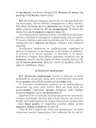 16
(= τῆς Γ
οργοῦς, τοῦ δεινοῦ πελώρου) Ὅμ. Ἀθηναῖος εἶ, πόλεως τῆς
μεγίστης (= ἑξ Ἀθηνῶν, πόλεως κλπ.).
§23. ῾Ως ἐπεξήγησις ὀνόματος, μάλιστα δὲ τοῦ οὐδετέρου δεικτικοῦ
τῆς ἀντωνυμίας, τίθεται πολλάκις ἀπαρεμφατικὴ ἢ ἄλλη πρότασις,
ἰδίᾳ, εἰδική: εἶς οἰωνὸς ἄριστος, ἀμύνεσθαι περὶ πάτρης Ὅμ. οὐκ ἐπὶ
τούτῳ κάθηται ὁ δικαστής, ἐπ’ τῷ καταχαρίζεσθαι τὰ δίκαια Πλ.
ταῦτα λέγω, ὡς τὸ παράπαν οὐ νομίζεις θεοὺς Πλ.
Ἀντιστρόφως δὲ μία παράθεσις δύναται νὰ ἀποδίδεται εἰς ὁλόκληρον
πρότασιν, τῆς ὁποίας το περιεχόμενον να χαρακτηρίζῃ κατὰ τινα τρόπον.
Ἡ τοιαύτη παράθεσις κανονικῶς προτάσσεται και διὰ τοῦτο καλεῖται
προεξαγγελτικὴ: ὁ τάχιστος τῶν λόγων, τέθνηκεν θεῖον Ἰοκάστης
κάρα Σοφ.
Συνηθέστατα λαμβάνονται ὡς προεξαγγελτικαὶ παραθέσεις αἱ
φράσεις: τὸ λεγόμενον, τὸ τῆς παροιμίας, τὸ τοῦ Ὁμήρου, τὸ κεφάλαιον,
τὸ μέγιστον ἢ τὸ πάντων μέγιστον, τὸ δεινότατον ἢ τὸ πάντων
δεινότατον, τὸ ἔσχατον, δυοῖν θἄτερον, ἀμφότερον, τοὐναντίον κ.ἄ.τ. τὸ
λεγόμενον, κατόπιν ἑορτῆς ἥκομεν (= ὅπως συνήθως λέγουν) Πλ.
καὶ τὸ πάντων δεινότατον, ὑμεῖς μὲν τοῦτου οὐ προύδοτε, οὗτος δὲ
ὑμᾶς νῦν προδὲδωκεν Αἰσχιν.
β) ᾽Επιθετικοὶ προσδιορισμοί.
§24. ῎Επιθετικὸς προσδιορισμὸς λέγεται τὸ ἐπίθετον, τὸ ὁποῖον
προσδιορίζει ἓν οὐσιαστικὸν οὕτως, ὥστε νὰ ἀποτελῇ μετ’ αὐτοῦ μίαν
ἔννοια: μεγάλη πόλις (Πρβλ. μεγαλόπολις), ὅ σοφὸς ἀνήρ.
῾Ο ἐπιθετικὸς προσδιορισμὸς συμφωνεῖ μὲ τὸ προσδιοριζόμενον
οὐσιαστικὸν ὄχι μόνον κατὰ πτῶσιν, ἀλλὰ καὶ κατὰ γένος καὶ
ἀριθμόν:ἀγαθοὶ στρατιῶται. μεγάλα πράγματα, οὐδὲν διαφέρει
ἄνθρωπος ἀκρατὴς θηρίου τοῦ ἀμαθεστάτου Ξ.
Σημείωσις. Ὅτι ὁ ἐπιθετικὸς προσδιορισμὸς μετὰ τοῦ οὐσιαστικοῦ,
τὸ ὁποῖον προσδιορίζει, ἀποτελεῖ μίαν ἔννοιαν, δεικνύει καὶ τοῦτο, ὅτι
δηλαδὴ ταῦτα ἀμφότερα δύνανται νὰ ἔχουν ἔτερον κοινὸν προσδιορισμόν
: πόλις ἐρήμη μεγάλη (= ἐρημόπολις μεγάλη). ἐφόρει χιτῶνα
πορφυροῦν, ποδήρη, στολιδωτὸν τὰ κάτω Ξ.
῞Οταν δὲ δύο ἢ περισσότεροι ἐπιθετικοὶ προσδιορισμοὶ τοῦ αὐτοῦ
οὐσιαστικοῦ νοοῦνται κεχωρισμένοι, τότε συνδέονται διὰ τοῦ καί: φί-
 