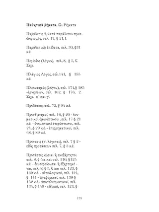 179
Παθητικὰ ῥήματα, βλ. Ρήματα
Παράθεσις ἢ κατά παράθεσιν προσ-
διορισμός, σελ. 17, § 21,1.
Παραθετικά ἐπίθετα, σελ. 30, §31
κ.ἑ.
Περίοδος (λόγου), σελ.,8, § 5, β΄.
Σημ.
Πλάγιος Λόγος, σελ.141, § 155
κ.ἑ.
Πλεονασμός (λόγου), σελ. 174,§ 185
-ἀρνήσεων, σελ. 162, § 176, 2.
Σημ. α΄ και γ΄.
Προθέσεις, σελ. 73, § 94 κ.ἑ.
Προσδιρισμοί, σελ. 16, § 20 - ὀνο-
ματικοὶ ὀμοιόπτωτοι ,σελ. 17 § 21
κ.ἑ. - ὀνοματικοί έτερόπτωτοι, σελ.
24, § 29 κ.ἑ. - ἐπιρρηματικοί, σελ.
68, § 89 κ.ἑ.
Πρότασις (τὶ λέγεται), σελ. 7 § 2 -
εἴδη προτάσεων σελ. 7, § 3 κ.ἑ.
Προτάσεις κύριαι ἤ ανεξάρτητοι
σελ. 8, § 5,α καὶ σελ. 110, §125
κ.ἑ. - δευτερεύουσαι ἢ ἐξηρτημέ -
ναι, σελ. 8, § 5, β και σελ. 123, §
139 κ.ἑ. - αἰτιολογικαί, σελ. 124,
§ 141 - ἀναφορικαί, σελ. 138 §
152 κ.ἑ.- ἀποτελεσματικαί, σελ.
134, § 149 - εἰδικαί, σελ. 123, §
 