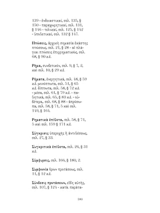 180
139 - ἐνδοιαστικαί, σελ. 135, §
150 - παραχωρητικαί, σελ. 131,
§ 146 - τελικαί, σελ. 125, § 142
- ὑποθετικαί, σελ. 132 § 147.
Πτώσεις, ἀρχικὴ σημασία ἑκάστης
πτώσεως, σελ. 21, § 28 - αἱ πλά-
γιαι πτώσεις ἐπιρρηματικῶς, σελ.
68, § 90 κ.ἑ.
Ρῆμα, συνδετικόν, σελ. 9, § 7, 2,
καὶ σελ. 10, § 29 κ.ἑ.
Ρήματα, ἐνεργητικά, σελ. 48, § 59
κ.ἑ. μονόπτωτα, σελ. 51, § 65
κ.ἑ. δίπτωτα, σελ. 58, § 72 κ.ἑ.
- μέσα, σελ. 61, § 79 κ.ἑ. - πα-
θητικά, σελ. 65, § 83 κ.ἑ. - οὐ-
δέτερα,. σελ. 68, § 88 - ἀπρόσω-
πα, σελ. 58, § 71, 5 καὶ σελ.
149, § 164.
Ρηματικὰ ἐπίθετα, σελ. 58, § 71,
5 καὶ σελ. 159 § 171 κ.ἑ.
Σύγκρισις ὑπεροχῆς ἢ ἀντιθέσεως,
σελ. 27, § 33.
Συγκριτικὰ ἐπίθετα, σελ. 26, § 31
κ.ἑ.
Σύμφυρσις, σελ. 166, § 180, 2.
Συμφωνία ὅρων προτάσεως, σελ.
11, § 12 κ.ἑ.
Σύνδεσις προτάσεων, εἴδη αὐτῆς,
σελ. 107, § 124 - κατὰ. παράτα-
 