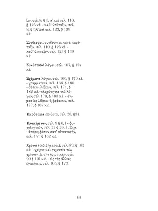 181
ξιν, σελ. 8, § 5, α΄ καὶ σελ. 110,
§ 125 κ.ἑ. - καθ’ ὑπόταξιν, σελ.
8, § 5,β΄ καὶ σελ. 123, § 139
κ.ἑ.
Σύνδεσμοι, συνδέοντες κατὰ παρά-
ταξιν, σελ. 110, § 125 κἑ. -
καθ’ ὑπόταξιν, σελ. 123 § 139
κ.ἑ.
Συνθετικοὶ λόγοι, σελ. 107, § 124
κ.ἑ.
Σχήματα λόγου, σελ. 166, § 179 κ.ἑ.
- γραμματικά, σελ. 166, § 180
- θέσεως λέξεων, σελ. 171, §
182 κ.ἑ. -πληρότητος τοῦ λό-
γου, σελ. 173, § 183 κ.ἑ. - ση-
μασίας λέξεων ἢ φράσεων, σελ.
177, § 187 κ.ἑ.
Ὑ
περθετικὰ ἐπίθετα, σελ. 28, §34.
Ὑ
ποκείμενον, σελ. 9 § 6,1 - ψυ-
χολογικόν, σελ. 22 § 28, 1, Σημ.
- ἀπαρεμφάτου κατ’ αἰτιατικήν,
σελ. 147, § 162 κ.ἑ.
Χρόνοι (τοῦ ῥήματος), σελ. 89, § 102
κ.ἑ. - χρῆσις καὶ σημασία τῶν
χρόνων εἰς τὴν ὁριστικήν, σελ.
90 § 104 κ.ἑ. - εἰς τὰς ἄλλας
ἐγκλίσεις, σελ. 105, § 123.
 