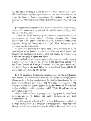 λος σαφὴς καὶ ἀγαθὸς Ξ. Ἀλλὰ τὸ ἐπίθετον πολὺς λαμβανόμενον μετ’
ἄλλου ἐπιθετικοῦ προσδιορισμοῦ συνδέεται μὲν μετ’ αὐτοῦ διὰ τοῦ τὲ
- καί, δὲν ἐννοεῖται ὅμως κεχωρισμένως· διὰ πολλῶν τε καὶ δεινῶν
πραγμάτων σεσωσμένοι πάρεστε (= διὰ πολλῶν δεινῶν πραγμάτων)
Ξ.
§25. Ὡς ἐπιθετικοὶ προσδιορισμοί, ἐκτὸς τῶν ἐπιθέτων, τῶν μετοχῶν,
τῶν (ἐπιθετικῶν) ἀντωνυμιῶν καὶ τῶν (ἐπιθετικῶν) ἀριθμητικῶν,
λαμβάνονται πολλάκις
1) μετὰ τῶν ὀνομάτων ἀνήρ, γυνή, ἄνθρωπος, ὀνόματα οὐσιαστικὰ
προσηγορικά, τὰ ὁποῖα δηλοῦν ἡλικίαν, ἀξίωμα, ἐπάγγελμα,
ἐθνικότητα κ.τ.τ.: γέρων ἀνήρ, γραῦς γυνή, ἄνδρες δικασταί, ἀνήρ
τύραννος, ἄνθρωποι ὑπογραμματεῖς. (Πρβλ. Γ
έρος ἄνθρωπος, γριὰ
γυναίκα, παπᾶς ἄνθρωπος).
2) μετὰ τὼν γεωγραφικῶν ὅρων, ὄρος, λίμνη, ποταμὸς κ.τ.τ., τὰ
γεωγραφικὰ κύρια ὀνόματα αὐτῶν, ὅταν εἶναι τοῦ αὐτοῦ γένους καὶ
ἀριθμοῦ καὶ προτάσσωνται ἐκείνων μετὰ τοῦ ἄρθρου: τὸ Πήλιον ὄρος,
ὁ Ἀλφειὸς ποταμός, ἡ Ἀχερουσία λίμνη.
3) μετὰ οἱουδήποτε ὀνόματος γενικὴ πτῶσις, οὐσιαστικοῦ ἢ ἐπίρρημα
ἢ ἐμπρόθετον μὲ τὸ ἄρθρον πρὸ αὐτῶν: ὁ τοῦ βασιλέως θρόνος (= ὁ
βᾳσίλειος θρόνος), οἱ Ἀθήνησι δικασταὶ (= οἱ Ἀθηναῖοι δικασταί),
τὰς ἡδονὰς θήρευε τὰς μετὰ δόξης (= τὰς ἐνδόξους) ᾽Ισοκρ. (Πρβλ. Ὁ
κάτω κόσμος. Τὸ πρὸς τὰ ἐδῶ σπιτι).
§26. Ὁ σύναρθρος ἐπιθετικὸς προσδιορισμὸς πολλάκις ἐκφέρεται
καθ’ ἑαυτόν, ὡς οὐσιαστικὸν ἄνευ τοῦ ὑπ’ αὐτοῦ προσδιοριζομένου
οὐσιαστικοῦ, τὸ ὁποῖον παραλείπεται ὡς εὐκόλως ἐννοούμενον ἐκ τῆς
συνήθους χρήσεως: ὁ μὲν δειλὸς τῆς πατρίδος, ὁ δὲ φιλόδοξος τῆς
πατρῴας οὐσίας ἐστὶ προδόπης (ἐνν. ἀνήρ). οἱ εἰδότες τὰ δέοντα (= οἱ
ἄνδρες οἱ εἰδότες τὰ δέοντα πράγματα) Ξ. (Πρβλ. ῾Ὁ τρελλὸς εἶδε τὸ
μεθυσμένο κι ἔφυγε).
Οὕτω πολλὰ ἐπίθετα ἢ μετοχαὶ καὶ ἐπιρρήματα ἢ ἐμπρόθετοι
προσδιορισμοὶ μὲ τὸ ἄρθρον πρὸ αὐτῶν λαμβάνονται καὶ ἀντὶ
οὐσιαστικῶν, ὡς
1) οἱ ἀθάνατοι (= οἱ θεοί), οἱ θνητοὶ (= οἱ ἂνθρωποι), οἱ πολλοὶ (=
ὁ λαὸς ὁ δημοκρατικός ), οἱ ὀλίγοι (= οἱ ὀλιγαρχικοί), οἱ λέγοντες (= οἱ
ῥήτορες, οἱ πολιτευόμενοι), ὁ ἄκρατος (= ὁ οἶνος ὁ ἄκρατος), οἱ κάτω (=
 