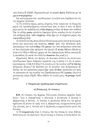 19
τοῖς ἵπποις Ξ. (Πρβλ. Περπατεῖτε μὲ τὸ κεφάλι ὄρθιο. Κάθεται μὲ τὰ
χέρια σταυρωμένα).
῾Ως κατηγορηματικοὶ προσδιορισμοὶ συνηθέστατα λαμβάνονται εἰς
τὴν ἀρχαίαν γλῶσσαν:
1) Τὰ ἐπίθετα ἄκρος, μέσος, ἔσχατος, ὅταν πρόκειται νὰ διακριθῇ
μέρος τοῦ προσδιοριζόμενου οὐσιαστικοῦ ἀπὸ τὸ ὅλον ἢ ἀπὸ τὰ ἄλλα
μέρη αὐτοὺ: ἐκ κεφαλῆς εἰς πόδας ἄκρους (= ἕως τὰ ἄκρα τῶν ποδῶν)
Ὅμ. ἐν αἰθέρι μέσῳ κατέστη λαμπρὸς ἡλίου κύκλος (= εἰς τὸ μέσον
τοῦ αἰθέρος) Σοφ. τάξιν ἐσχάτην Αἴας ἔχει (= τὸ ἔσχατον μέρος τῆς
παρατάξεως) Σοφ.
2) τὰ ἐπίθετα πᾶς, ἅπας, ὅλος (= ὁλόκληρος), μόνος καὶ αἱ ἀντωνυμίαι
αὐτὸς (ὡς ὁριστική) καὶ ἕκαστος: πᾶσαν ὑμῖν τὴν ἀλήθειαν ἐρῶ.
κατεκείμην τὴν νύκτα ὅλην Πλ. μόνην τὴν τῶν ἀνθρώπων γλῶτταν
οἱ θεοὶ ἐποίησαν οἵαν ἀρθροῦν τὴν φωνὴν Ξ. αὐτὸς Μένων ἐβούλετο
ἰέναι (= ὁ ἴδιος ὁ Μένων, χωρὶς νὰ τὸν παρακινήσῃ ἄλλος κανεὶς) Ξ.
ἡ καταδίκη ἦν κατὰ τὸν ὁπλίτην ἕκαστον δύο μναῖ (-).
Σημείωσις. Μετὰ τοῦ ἄρθρου τὰ ἀνωτέρω ἐπίθετα ὡς ἐπιθετικοὶ
προσδιορισμοὶ ἔχουν διάφορον σημασίαν π.χ. ὁ μέσος = ὁ εἰς τὸ μέσον
εὑρισκόμενος. ὁ πᾶς ἢ ὁ ὅλος = τὸ σύνολον, ἐν τῷ συνόλῳ˙ οὐδ’ οἱ πάντες
ἄνθρωποι δύναιντ’ ἄν διελθεῖν (= τὸ σύνολον τῶν ἀνθρώπων) -Ξ.
ὥσπερ τὰ τοῦ προσώπου μόρια ἔχει πρὸς τὸ ὅλον πρόσωπον (= πρὸς
τὸ πρόσωπον ἐν τῷ συνόλῳ του λαμβανόμενον) Πλ. ὁ μόνος υἱὸς (= ὁ
μονογενὴς υἱός). (Πρβλ. Μην εἴδατε τὸ γιούλη μου, τὸ μοναχὸ παιδί
μου;).
2. ᾽Ονοματικοὶ προσδιορισμοὶ ἑτερόπτωτοι.
α΄) Εἰσαγωγή. Αἱ πτώσεις.
§28. Αἱ πτώσεις τῆς ἀρχαίας ῾Ελληνικῆς γλώσσης ἀρχῆθεν ἦσαν
ὀκτώ : ἤτοι ἡ ὀνομαστική, ἡ κλητική, ἡ αιτιατική, ἡ γενική, ἡ
ἀφαιρετική, ἡ δοτική , ἡ τοπική, ἡ ὀργανική· ἀλλὰ σύν τῷ χρόνῳ
ἐχάθησαν ἐξ αὐτῶν αἱ τρεῖς: ἤτοι ἡ ἀφαιρετική, συγχωνευθεῖσα μετὰ
τῆς γενικῆς, καὶ ἡ τοπικὴ καὶ ἡ ὀργανική, συγχωνευθεῖσα μετὰ τῆς
δοτικῆς.
1) ῾Η ὀνομαστικὴ εἶναι ἡ πτῶσις, διὰ τῆς ὁποίας ἐν γένει δίδεται
ἀπάντησις εἰς τὴν ἐρώτησιν τίς; (= ποιός), ἡ πτῶσις, ἡ ὁποία δηλοῖ τὸν
 