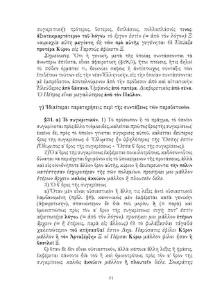 24
συγκριτική)· πρότερος, ὕστερος, διπλάσιος, πολλαπλάσιός τινος:
ἀξιοτεκμαρτότερον τοῦ λόγου τὸ ἔργον ἐστὶν (= ἀπὸ τὸν λόγον) Ξ.
ναυμαχία αὕτη μεγίστη δὴ τῶν πρὸ αὐτῆς γεγένηται Θ. Ἐπύαξα
προτέρα Κύρου εἰς Ταρσοὺς ἀφίκετο Ξ.
Σημείωσις. ῞Οτι ἡ γενικὴ, μετὰ τῆς ὁποίας συντάσσονται τὰ
ἀνωτέρω ἐπίθετα, εἶναι ἀφαιρετικὴ (§28,5), ἤτοι πτῶσις, ἥτις δηλοῖ
τὸ πόθεν ὁρμᾶταί τι, δεικνύει σαφῶς ἡ ἀντίστοιχος σύνταξις τῶν
ἐπιθέτων τούτων εἰς τὴν νέαν Ἑλληνικήν, εἰς τὴν ὁποίαν συντάσσονται
μὲ ἐμπρόθετον, ἀποτελούμενον ἀπὸ τὴν πρόθεσιν ἀπὸ καὶ αἰτιατικήν:
Ἐλεύθερος ἀπὸ βάσανα. Ὀρφανὸς ἀπὸ πατέρα. Διαφορετικὸς ἀπὸ σένα.
῾Ο Πέτρος εἶναι μεγαλύτερος ἀπὸ τὸν Παῦλον.
γ) ᾽Ιδιαίτεραι παρατηρήσεις περὶ τῆς συντάξεως τῶν παραθετικῶν.
§31. α) Τὸ συγκριτικόν. 1) Τὸ πρόσωπον ἢ τὸ πρᾶγμα, τὸ ὁποῖον
συγκρίνεταιπρὸςἄλλοτιὁμοειδές,καλεῖταιπρῶτοςὅροςτῆςσυγκρίσεως˙
ἐκεῖνο δέ, πρὸς τὸ ὁποῖον γίνεται σύγκρισις αὐτοῦ. καλεῖται δεύτερος
ὅρος τῆς συγκρίσεως: ὁ ῎Ολυμπος ἦν ὑψηλότερος τῆς ῎Οσσης ἐστὶν
(Ὄλυμπος α΄ ὄρος τῆς συγκρίσεως - ῎Οσσα β΄ ὅρος τῆς συγκρίσεως).
2) Ὁ α΄ ὅρος τῆς συγκρίσεως ἐκφέρεται ποικιλοτρόπως, καθόσον οὗτος
δύναται νὰ περιέχεται ὄχι μόνον εἰς τὸ ὑποκείμενον τῆς προτάσεως, ἀλλὰ
καὶ εἰς οἱονδνήποτε ἄλλον ὅρον αὐτῆς, κύριον ἢ δευτερεύοντα: τὴν πόλιν
κατέστησαν ἰσχυροτέραν τῆς τῶν πολεμίων. προσήκει μοι μᾶλλον
ἑτέρων ἄρχειν. καλῶς ἀκούειν μᾶλλον ἢ πλουτεῖν θέλε.
3) ῾Ο β΄ ὅρος τῆς συγκρίσεως
α) Ὅταν μὲν εἶναι οὐσιαστικὸν ἢ ἄλλη τις λέξις ἀντὶ οὐσιαστικοῦ
λαμβανομένη (πρβλ. §8), κανονικῶς μὲν ἐκφέρεται κατὰ γενικὴν
(ἀφαιρετικήν), σπανιώτερον δὲ διὰ τοῦ μορίου ἢ (= παρὰ) καὶ
ὁμοιοπτώτως πρὸς τὸν α΄ ὅρον τῆς συγκρίσεως: σιγὴ ποτ’ ἐστὶν
αἱρετωτέρα λόγου (= ἀπὸ τὸν λόγον). προσήκει μοι μᾶλλον ἑτέρων
ἄρχειν (= ἤ ἑτέροις, παρὰ εἰς ἄλλους) Θ. τὸ φυλάξασθαι τἀγαθὰ
χαλεπώτερον τοῦ κτήσασθαί ἐστιν Δημ. Παρύσατις ἐφίλει Κῦρον
μᾶλλον ἢ τὸν Ἀρταξέρξην Ξ. οἱ Πέρσαι Κύρῳ μᾶλλον φίλοι ἦσαν ἢ
βασιλεῖ Ξ.
β) ὅταν δὲ δὲν εἶναι οὐσιαστικόν, ἀλλὰ κάποια ἄλλη λέξις ἢ φράσις,
ἐκφέρεται πάντοτε διὰ τοῦ ἢ καὶ ὁμοιοτρόπως πρὸς τὸν α΄ ὅρον τῆς
συγκρίσεως: καλῶς ἀκούειν μᾶλλον ἢ πλουτεῖν θέλε. Σωκράτης
 