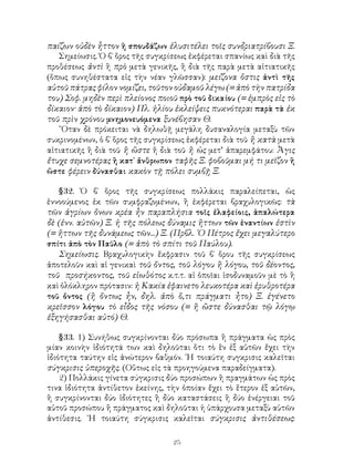 25
παίζων οὐδὲν ἧττον ἢ σπουδάζων ἐλυσιτέλει τοῖς συνδριατρίβουσι Ξ.
Σημείωσις. Ὁ β΄ ὅρος τῆς συγκρίσεως ἐκφέρεται σπανίως καὶ διὰ τῆς
προθέσεως ἀντὶ ἢ πρὸ μετὰ γενικῆς, ἢ διὰ τῆς παρὰ μετὰ αἰτιατικῆς
(ὅπως συνηθέστατα εἰς τὴν νέαν γλῶσσαν): μείζονα ὅστις ἀντὶ τῆς
αὑτοῦ πάτρας φίλον νομίζει, τοῦτον οὐδαμοῦ λέγω (= ἀπὸ τὴν πατρίδα
του) Σοφ. μηδὲν περὶ πλείονος ποιοῦ πρὸ τοῦ δικαίου (= ἐμπρὸς εἰς τὸ
δίκαιον· ἀπὸ τὸ δίκαιον) Πλ. ἡλίου ἐκλείψεις πυκνότεραι παρὰ τὰ ἐκ
τοῦ πρὶν χρόνου μνημονευόμενα ξυνέβησαν Θ.
῞Οταν δὲ πρόκειται νὰ δηλωθῇ μεγάλη δυσαναλογία μεταξὺ τῶν
συκρινομένων, ὁ β΄ ὅρος τῆς συγκρίσεως ἐκφέρεται διὰ τοῦ ἢ κατὰ μετὰ
αἰτιατικῆς ἢ διὰ τοῦ ἢ ὥστε ἤ διὰ τοῦ ἢ ὡς μετ’ ἀπαρεμφάτου: Ἆγις
ἔτυχε σεμνοτέρας ἢ κατ᾽ ἄνθρωπον ταφῆς Ξ. φοβοῦμαι μή τι μεῖζον ἢ
ὥστε φέρειν δύνασθαι κακὸν τῇ πόλει συμβῇ Ξ.
§32. Ὁ β΄ ὅρος τῆς συγκρίσεως πολλάκις παραλείπεται, ὡς
ἐννοούμενος ἐκ τῶν συμφραζομένων, ἢ ἐκφέρεται βραχυλογικῶς: τὰ
τῶν ἀγρίων ὄνων κρέα ἦν παραπλήσια τοῖς ἐλαφείοις, ἁπαλώτερα
δὲ (ἐνν. αὐτῶν) Ξ. ἡ τῆς πόλεως δύναμις ἥττων τῶν ἐναντίων ἐστὶν
(= ἥττων τῆς δυνάμεως τῶν...) Ξ. (Πρβλ. ῾Ο Πέτρος ἔχει μεγαλύτερο
σπίτι ἀπὸ τὸν Παῦλο (= ἀπὸ τὸ σπίτι τοῦ Παύλου).
Σημείωσις. Βραχυλογικὴν ἔκφρασιν τοῦ β΄ ὅρου τῆς συγκρίσεως
ἀποτελοῦν καὶ αἱ γενικαὶ τοῦ ὄντος, τοῦ λόγου ἢ λόγου, τοῦ δέοντος,
τοῦ προσήκοντος, τοῦ εἰωθότος κ.τ.τ. αἱ ὁποῖαι ἰσοδυναμοῦν μὲ τὸ ἢ
καὶ ὁλόκληρον πρότασιν: ἡ Κακία ἐφαινετο λευκοτέρα καὶ ἐρυθροτέρα
τοῦ ὄντος (ἢ ὄντως ἧν, δηλ. ἀπὸ ὅ,τι πράγματι ἦτο) Ξ. ἐγένετο
κρεῖσσον λόγου τὸ εἶδος τῆς νόσου (= ἢ ὥστε δύνασθαι τῷ λόγῳ
ἐξηγήσασθαι αὐτό) Θ.
§33. 1) Συνήθως συγκρίνονται δύο πρόσωπα ἢ πράγματα ὡς πρὸς
μίαν κοινὴν ἰδιότητά των καὶ δηλοῦται ὅτι τὸ ἓν ἐξ αὐτῶν ἔχει τὴν
ἰδιότητα ταύτην εἰς ἀνώτερον βαθμόν. ῾Η τοιαύτη συγκρισις καλεῖται
σύγκρισις ὑπεροχῆς. (Οὕτως εἰς τὰ προηγούμενα παραδείγματα).
2) Πολλάκις γίνετα σύγκρισις δύο προσώπων ἢ πραγμάτων ὡς πρὸς
τινα ἰδιότητα ἀντίθετον ἐκείνης, τὴν ὁποίαν ἔχει τὸ ἕτερον ἐξ αὐτῶν,
ἢ συγκρίνονται δύο ἰδιότητες ἢ δύο καταστάσεις ἢ δύο ἐνέργειαι τοῦ
αὐτοῦ προσώπου ἢ πράγματος καὶ δηλοῦται ἡ ὑπάρχουσα μεταξὺ αὐτῶν
ἀντίθεσις. ῾Η τοιαύτη σύγκρισις καλεῖται σύγκρισις ἀντιθέσεως:
 