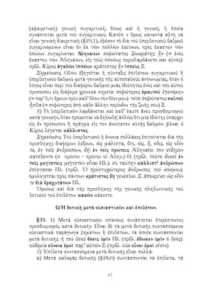27
(αφαιρετικὴ) γενικὴ συγκριτική, ὅπως καὶ ἡ γενική, ἡ ὁποία
συνάπτεται μετὰ τοῦ συγκριτικοῦ. Κατόπ ν ὅμως καταντᾷ αὕτη νὰ
εἶναι γενικὴ διαιρετικὴ (§29,1), ἐφόσον τὸ διὰ τοῦ ὑπερθετικοῦ βαθμοῦ
συγκρινόμενον εἶναι ἓν ἐκ τῶν πολλῶν ἐκείνων, πρὸς ἕκαστον τῶν
ὁποίων συγκρίνεται: Ἀθηναίων σοφώτατος Σωκράτης ἦν (= ἑνὸς
ἑκάστου τῶν Ἀθηναίων, εἰς τοὺς ὁποίους περιελαμβάνετο καὶ αὐτός)·
πρβλ. Κῦρος ἀγαθῶν ἱππέων κράτιστος ἦν ἱππεὺς Ξ.
Σημείωσις. Οὕτω ἐξηγεῖται ἡ σύνταξις ἐπιθέτων συγκριτικοῦ ἢ
ὑπερθετικοῦ βαθμοῦ μετὰ γενικῆς τῆς αὐτοπαθοῦς ἀντωνυμίας, ὅταν ὁ
λόγος εἶναι περὶ τοῦ διαφόρου βαθμοῦ μιᾶς ἱδιότητος ἑνὸς καὶ τοῦ αὐτοῦ
προσώπου εἰς διάφορα χρονικὰ σημεῖα: σοφώτερος ἐμαυτοῦ ἐγενόμην
(= παρ’ ὅ,τι ἤμουν πρὶν καθ’ ὅλον τὸν βίον μου). τότε σοφώτατος σαὐτοῦ
ἦσθα (= σοφώτερος ἀπὸ κάθε ἄλλην περίοδον τῆς ζωῆς σου) Ξ.
3) Τὸ ὑπερθετικὸν λαμβάνεται καὶ καθ’ ἑαυτὸ ἄνευ προσδιορισμοῦ
κατὰ γενικήν, ὅταν πρόκειται νὰ δηλωθῇ ἁπλῶς ὅτι μία ἰδιότης ὑπάρχει
εἰς ἕν πρόσωπον ἢ πρᾶγμα εἰς τὸν ἀνώτατον αὐτῆς βαθμόν: φῦναι ὁ
Κῦρος λέγεται κάλλιστος.
Σημείωσις. Τοῦ ὑπερθετικοῦ ἡ ἔννοια πολλάκις ἐπιτείνεται διὰ τῆς
προσθήκης διαφόρων λέξεων, ὡς μάλιστα, ὅτι, ὡς, ἦ, οἷος, ὡς οἷόν
τε, ἐν τοῖς ἀνθρώπων, δή: ἐν τοῖς πρώτοις Ἀθηναῖοι τὸν σίδηρον
κατέθεντο (= πρῶτοι - πρῶτοι οἱ Αθην.) Θ. (πρβλ. τοῦτο δοκεῖ ἐν
τοῖς μεγίστοις μέγιστον εἶναι Πλ.). σὺ ταύτην κάλλιστ’ ἀνθρώπων
ἐπίστασαι Πλ. (πρβλ. ῾Ο προστυχώτερος ἄνθρωπος τοῦ κόσμου).
ὁμολογεῖται πρὸς πάντων κράτιστος δὴ γενέσθαι. Ξ. ἀποκρίνει ὡς οἷόν
τε διὰ βραχυτάτων Πλ.
῾Ομοίως καὶ διὰ τῆς προσθήκης τῆς γενικῆς πληθυντικῆς τοῦ
θετικοῦ τοῦ ἐπιθέτου: κακῶν κάκιστε.
β) Ἡ δοτικὴ μετὰ οὐσιαστικῶν καὶ ἐπιθέτων.
§35. 1) Μετὰ οὐσιαστικῶν σπανίως συνάπτεται ἑτερόπτωτος
προσδιορισμὸς κατὰ δοτικήν. Εἶναι δὲ τὰ μετὰ δοτικῆς συντασσόμενα
οὐσιαστικὰ παράγωγα ῥημάτων ἢ ἐπιθέτων, τὰ ὁποῖα συντάσσονται
μετὰ δοτικῆς: ἡ τοῦ θεοῦ δόσις ὑμῖν Πλ. (πρβλ. ἔδωκεν ὑμῖν ὁ θεός).
οὐδεμία εὔνοια ἐμοὶ παρ’ αὐτῶν Ξ. (πρβλ. οὐκ εὖνοι ἐμοί εἰσιν).
2) ᾽Επίθετα συντασσόμενα μετὰ δοτικῆς εἶναι πολλά:
α) Μετὰ καθαρᾶς δοτικῆς (§28,6) συντάσσονται τὰ ἐπίθετα, τὰ
 