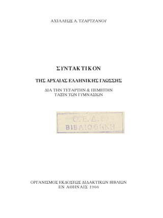 ΑΧΙΛΛΕΩΣ Α. ΤΖΑΡΤΖΑΝΟΥ
ΣΥΝΤΑΚΤΙΚΟΝ
ΤΗΣ ΑΡΧΑΙΑΣ ΕΛΛΗΝΙΚΗΣ ΓΛΩΣΣΗΣ
ΔΙΑ ΤΗΝ ΤΕΤΑΡΤΗΝ & ΠΕΜΠΤΗΝ
ΤΑΞΙΝ ΤΩΝ ΓΥΜΝΑΣΙΩΝ
ΟΡΓΑΝΙΣΜΟΣ ΕΚΔΟΣΕΩΣ ΔΙΔΑΚΤΙΚΩΝ ΒΙΒΛΙΩΝ
ΕΝ ΑΘΗΝΑΙΣ 1966
 