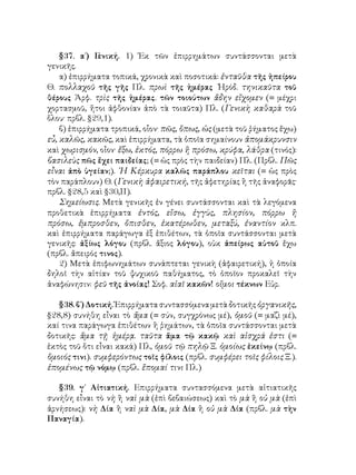 §37. α΄) Γ
ενική. 1) Ἐκ τῶν ἐπιρρημάτων συντάσσονται μετὰ
γενικῆς.
α) ἐπιρρήματα τοπικά, χρονικὰ καὶ ποσοτικά: ἐνταῦθα τῆς ἡπείρου
Θ. πολλαχοῦ τῆς γῆς Πλ. πρωὶ τῆς ἡμέρας ῾Ηρόδ. τηνικαῦτα τοῦ
θέρους Ἀρφ. τρὶς τῆς ἡμέρας. τῶν τοιούτων ἄδην εἴχομεν (= μέχρι
χορτασμοῦ, ἤτοι ἀφθονίαν ἀπὸ τὰ τοιαῦτα) Πλ. (Γενικὴ καθαρὰ τοῦ
ὅλου· πρβλ. §29,1).
β) ἐπιρρήματα τροπικά, οἷον· πῶς, ὅπως, ὡς (μετὰ τοῦ ῥήματος ἔχω)
εὖ, καλῶς, κακῶς, καὶ ἐπιρρήματα, τὰ ὁποῖα σημαίνουν ἀπομάκρυνσιν
καὶ χωρισμόν, οἶον· ἔξω, ἐκτός, πόρρω ἢ πρόσω, κρύφα, λάθρα (τινός):
βασιλεὺς πῶς ἔχει παιδείας; (= ὡς πρὸς τὴν παιδείαν) Πλ. (Πρβλ. Πῶς
εἶναι ἀπὸ ὑγείαν;). ῾Η Κέρκυρα καλῶς παράπλου κεῖται (= ὡς πρὸς
τὸν παράπλουν) Θ. (Γενικὴ ἀφαιρετική, τῆς ἀφετηρίας ἢ τῆς ἀναφορᾶς·
πρβλ. §28,5 καὶ §30,ΙΙ).
Σημείωσις. Μετὰ γενικῆς ἐν γένει συντάσσονται καὶ τὰ λεγόμενα
προθετικὰ ἐπιρρήματα ἐντός, εἴσω, ἐγγὺς, πλησίον, πόρρω ἢ
πρόσω, ἔμπροσθεν, ὄπισθεν, ἑκατέρωθεν, μεταξύ, ἐναντίον κλπ.
καὶ ἐπιρρήματα παράγωγα ἐξ ἐπιθέτων, τὰ ὁποῖα συντάσσονται μετὰ
γενικῆς: ἀξίως λόγου (πρβλ. ἄξιος λόγου), οὐκ ἀπείρως αὐτοῦ ἔχω
(πρβλ. ἄπειρός τινος).
2) Μετὰ ἐπιφωνημάτων συνάπτεται γενικὴ (ἀφαιρετική), ἡ ὁποία
δηλοῖ τὴν αἰτίαν τοῦ ψυχικοῦ παθήματος, τὸ ὁποῖον προκαλεῖ τὴν
ἀναφώνησιν: φεῦ τῆς ἀνοίας! Σοφ. αἰαῖ κακῶν! οἴμοι τέκνων Εὐρ.
§38. β΄) Δοτική. Ἐπιρρήματα συντασσόμενα μετὰ δοτικῆς ὀργανικῆς,
§28,8) συνήθη εἶναι τὸ ἅμα (= σύν, συγχρόνως μέ), ὁμοῦ (= μαζὶ μέ),
καί τινα παράγωγα ἐπιθέτων ἢ ῥημάτων, τὰ ὁποῖα συντάσσονται μετὰ
δοτικῆς: ἅμα τῇ ἡμέρᾳ. ταῦτα ἅμα τῷ κακῷ καὶ αἰσχρά ἐστι (=
ἐκτὸς τοῦ ὅτι εἶναι κακά) Πλ, ὁμοῦ τῷ πηλῷ Ξ. ὁμοίως ἐκείνῳ (πρβλ.
ὅμοιός τινι). συμφερόντως τοῖς φίλοις (πρβλ. συμφέρει τοῖς φίλοις Ξ.).
ἑπομένως τῷ νόμῳ (πρβλ. ἕπομαί τινι Πλ.)
§39. γ΄ Αἰτιατική. Επιρρήματα συντασσόμενα μετὰ αἰτιατικῆς
συνήθη εἶναι τὸ νὴ ἢ ναὶ μὰ (ἐπὶ βεβαιώσεως) καὶ τὸ μὰ ἢ οὐ μὰ (ἐπὶ
ἀρνήσεως): νὴ Δία ἢ ναὶ μὰ Δία, μὰ Δία ἢ οὐ μὰ Δία (πρβλ. μὰ τὴν
Παναγία).
 