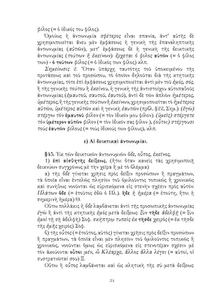 34
φίλος (= ὁ ἰδικός του φίλος).
Ὁμοίως ἡ ἀντωνυμία σφέτερος εἶναι σπανία, ἀντ’ αὐτῆς δὲ
χρησιμοποιεῖται ἄνευ μὲν ἐμφάσεως ἡ γενικὴ τῆς ἐπαναληπτικῆς
ἀντωνυμίας (αὐτῶν), μετ’ ἐμφάσεως δὲ ἡ γενικὴ τῆς δεικτικῆς
ἀντωνυμίας (τούτων ἤ ἐκείνων): ἔρχεται ὁ φιλος αὐτῶν (= ὁ φίλος
των) - ὁ τούτων φίλος (= ὁ ἰδικός των φίλος) κλπ.
Σημείωσις 2. ῞Οταν ὑπάρχῃ ταυτότης τοῦ ὑποκειμένου τῆς
προτάσεως καὶ τοῦ προσώπου, τὸ ὁποῖον δηλοῦται διὰ τῆς κτητικῆς
ἀντωνυμίας, τότε ἐπὶ ἐμφάσεως χρησιμοποιεῖται ἀντὶ μὲν τοῦ ἐμός, σός,
ἢ τῆς γενικῆς τούτου ἢ ἐκείνου, ἡ γενικὴ τῆς ἀντιστοίχου αὐτοπαθοῦς
ἀντωνυμίας (ἐμαυτοῦ, σαυτοῦ, ἑαυτοῦ), ἀντὶ δὲ τῶν ἁπλῶν ἡμέτερος,
ὑμέτερος,ἤτῆςγενικῆςτούτωνἢἐκείνων,χρησιμοποιεῖταιτὸἡμέτερος
αὐτῶν, ὑμέτερος αὐτῶν καὶ ἡ γενικὴ ἐαυτῶν (πρβλ. §22, Σημ.): (ἐγὼ)
στέργω τὸν ἐμαυτοῦ φίλον (= τὸν ἰδικόν μου φίλον). (ὑμεῖς) στέργετε
τὸν ὑμέτερον αὐτῶν φίλον (= τὸν ἰδικόν σας φίλον ), (οὗτοι) στέργουσι
τοὺς ἑαυτῶν φίλους (= τοὺς ἰδικούς των φίλους), κλπ.
ε) Αἱ δεικτικαὶ ἀντωνυμίαι.
§45. ᾽Εκ τῶν δεικτικῶν ἀντωνυμιῶν ὅδε, οὗτος, ἐκεῖνος,
1) ἐπὶ αἰσθητῆς δείξεως, (ἤτοι ὅταν κανεὶς τὰς χρησιμοποιῇ
δεικνύων συγχρόνως μὲ τὴν χεῖρα ἤ μὲ τὸ βλέμμα)
α) τῆς ὅδε γίνεται χρῆσις πρὸς δεῖξιν προσώπων ἢ πραγμάτων,
τὰ ὁποῖα εἶναι ἐντελῶς πλησίον τοῦ ὁμιλοῦντος τοπικῶς ἢ χρονικῶς
καὶ συνήθως νοοῦνται ὡς εὑρισκόμενα εἰς στενὴν σχέσιν πρὸς αὐτόν:
Πλάτων ὅδε (= ἐτοῦτος ἐδῶ ὁ Πλ.). ἥδε ἡ ἡμέρα (= ἐτούτη, ἤτοι ἡ
σημερινὴ ἡμέρα) Θ.
Οὕτω πολλάκις ἡ ὅδε λαμβάνεται ἀντὶ τῆς προσωπικῆς ἀντωνυμίας
ἐγὼ ἢ ἀντὶ τῆς κτητικῆς ἐμὸς μετὰ δείξεως: ξὺν τῆδε ἀδελφῇ (= ξὺν
ἐμοὶ τῇ σῇ ἀδελφῆ) Σοφ. σκήπτρῳ τυπεὶς ἐκ τῆσδε χειρὸς (= ἐκ τῆσδε
τῆς ἐμῆς χειρὸς) Σοφ.
β) τῆς οὗτος (= ἐτοῦτος, αὐτὸς) γίνεται χρῆσις πρὸς δεῖξιν προσώπων
ἢ πραγμάτων, τὰ ὁποῖα εἶναι μὲν πλησίον τοῦ ὁμιλοῦντος τοπικῶς ἢ
χρονικῶς, νοοῦνται ὅμως ὡς εὑρισκόμενα εἰς στενοτέραν σχέσιν μὲ
τὸν ἀκούοντα: οὗτοι μέν, ὦ Κλέαρχε, ἄλλος ἄλλα λέγει (= αὐτοί, οἱ
συστρατιῶταί σου) Ξ.
Οὕτω ἢ οὗτος λαμβάνεται καὶ ὡς κλητικὴ τῆς σὺ μετὰ δείξεως:
 
