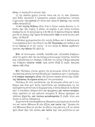 35
οὗτος, τί ποιεῖς; (ἔ! σὺ αὐτοῦ) ᾽Αρφ.
γ) τῆς ἐκεῖνος χρῆσις γίνεται, ὅπως καὶ εἰς τὴ νέαν γλῶσσαν,
πρὸς δεῖξιν προσώπων ἢ πραγμάτων μακρὰν εὑρισκομένων τοπικῶς
ἢ χρονικῶς: νῆες ἐκεῖναι (= πλοῖα ἐκεῖ πέρα) Θ. ἐκείνης τῆς νυκτὸς
οὐδεὶς ἐκοιμήθη Ξ.
2) ἐπὶ νοητῆς δείξεως, (ἤτοι ὅταν ὁ λέγων νοερῶς δεικνύῃ τι, τὸ
ὁποῖον ἔχει ἤδη λεχθῆ, ἢ μέλλει νὰ λεχθῇ), ἡ μὲν οὗτος συνήθως
ἀναφέρεται εἰς τὰ προηγούμενα, ἡ δὲ ὅδε εἰς τὰ ἀμέσως ἑπόμενα: ταῦτα
μὲν δὴ σὺ λέγεις, παρ’ ἡμῶν δὲ ἀπάγγελλε τάδε (= αὐτὰ λὲς ἐσύ, ἀπὸ
ὑμᾶς... τὰ ἑξῆς) Ξ.
Πολλάκις χρησιμοποιεῖται ἐπὶ νοητῆς δείξεως καὶ ἡ ἐκεῖνος μετά
τινος ἐμφάσεως ἀντὶ τῆς οὗτος ἢ τῆς ὅδε: Χειρίσοφος μὲν ἀνέβαινε καὶ
οἱ σὺν ἐκείνῳ (= οἱ σὺν τούτῳ - οἱ σὺν αὐτῷ) Ξ. ἐκεῖνο κερδαίνειν
ἡγεῖται, τὴν ἡδονὴν Πλ. (§21,2).
§46. Αἱ ἀντωνυμίαι τοιόσδε, τοσόσδε (καὶ τηλικόσδε) διαφέρουν
κατὰ τὴν χρῆσιν ἀπὸ τὰς ταυτοσήμους ἀντωνυμίας τοιοῦτος, τοσοῦτος
(καὶ τηλικοῦτος), ὅ,τι διαφέρει ἡ ὅδε ἀπὸ τὴν οὗτος: ὁ Κῦρος ἀκούσας
τοῦ Γωβρύου τοιαῦτα τοιάδε πρὸς αὐτὸν ἔλεξε Ξ. (πρβλ. ἀκούσας
ταῦτα τάδε εἶπε).
§47. Πολλάκις γίνεται χρῆσις τῆς ἀντωνυμίας οὗτος (ἢ σπανίως
τῆς ἐκεῖνος), ἁπλῶς ἵνα ἐπαναληφθῇ μετ’ ἐμφάσεως κάτι τι προλεχθέν:
ὁ τὸ σπέρμα παρασχών, οὗτος τῶν φύντων κακῶν αἴτιος Δημ. (πρβλ.
τῆς θάλασσας τὰ κύματα αὐτὰ μόν’ τὸν ρωτοῦσαν).
Πολλάκις δὲ τότε προτάσσεται τῆς ἀντωνυμίας οὗτος καὶ ὁ συν-
δεσμος καί, ὅταν μετ’ αὐτῆς προστίθεται καὶ προσδιορισμός τις τοῦ
προλεχθέντος ἐπιθετικὸς ἢ ἐπιρρηματικός, ὁ ὁποῖος ἐξαίρεται ὡς δηλῶν
κάτι τι σπουδαῖον: ἀπόρων ἐστὶ καὶ ἀμηχάνων, καὶ τούτων πονηρῶν,
οὕτω πράττειν (= καὶ μάλιστα πονηρῶν) Ξ. ξένους προσήκει σοι
πολλοὺς δέχεσθαι, καὶ τούτους μεγαλοπρεπῶς Ξ. (πρβλ. λίγοι μοῦ
᾽φυγαν κι ἐκεῖνοι λαβωμένοι).
Συχνότατα δὲ ἐπαναλαμβάνεται ἐξαιρομένη μία ῥηματικὴ ἔννοια διὰ
τοῦ καὶ ταῦτα: Μένωνα δὲ οὐκ έζήτει, καὶ ταῦτα παρ’ ᾽Αριαίου ὢν
τοῦ Μένωνος ξένου (= καὶ δὲν τὸν ἐζήτει, ἐνῷ μάλιστα...) Ξ. οὐ ταὐτὰ
ἡμῖν δοκεῖ περὶ τῶν αὐτῶν, καὶ ταῦτα περὶ τῶν μεγίστων (= καὶ
 
