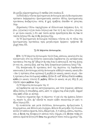 37
ἂν μείζω εὐεργετημένους ἢ παῖδας ὑπὸ γονέων; Ξ.
2) Πολλάκις τίθεται ἐρωτηματικὴ ἀντωνυμία καὶ εἰς δευτερεύουσαν
πρότασιν ἐκφερομένην ἐρωτηματικῶς κατόπιν ἄλλης ἐρωτηματικῆς
προτάσεως ἀνεξαρτήτου: πότε, ἃ χρὴ πράξετε; ἐπειδὰν τί γένηται;
Δημ.
Σημείωσις. Οὕτω παρήχθησαν αἱ ἐλλειπτικαὶ ἐκφράσεις ὅ,τι, τί;
(ἐνν. γίγνεται) = (γιὰ ποιὸν λόγον;) καὶ ἵνα τί; ἢ ὡς τί; (ἐνν. γένηται
= μὲ ποιὸν σκοπό; )· ἔτι καὶ τοῦτο αὐτῷ προσθήσετε; ὅτι τί; ἵνα τί
ταῦτα λέγεις; Πλ. ὡς τί δὴ φεύγεις; Εὐρ.
3) ῾Η ἐρωτηματικὴ ἀντωνυμία πολλάκις τίθεται εἰς τὸ τέλος τῆς
ἐρωτηματικῆς προτάσεως πρὸς μεγαλυτέραν ἔμφασιν: τρέφεται δὲ
ψυχὴ τίνι; Πλ.
ζ) Αἱ ἀόριστοι ἀντωνυμίαι.
§51. 1) ῾Η ἀόριστος ἀντωνυμία τὶς (= ἕνας, κάποιος, κανεὶς) εἴτε ὡς
οὐσιαστικὸν εἴτε ὡς ἐπίθετον κανονικῶς λαμβάνεται εἰς καταφατικὰς
προτάσεις: ἴτω τις ἐφ’ ὕδωρ (= ἄς πάῃ ἕνας ἢ κάποιος) Ξ. ποῖ τις φύγῃ;
(= ποῦ νὰ... κανεὶς) Σοφ. καί τις θεὸς ἡγεμόνευεν (κάποιος θεὸς) ῞Ομ.
Εἰς ἀποφατικὰς δὲ προτάσεις ἀντὶ τῆς ἀορίστου τίς λαμβάνεται
κανονικῶς ἡ ἀντίστοιχος αὐτῆς ἀντωνυμία οὐδεὶς (= κανείς, κανεὶς δὲν
- ἐὰν ἡ πρότασις εἶναι κρίσεως) ἢ μηδεὶς (= κανείς, κανεὶς νὰ μὴ - ἐὰν
ἡ πρότασις εἶναι ἐπιθυμίας): οὐδεὶς ἦλθεν Ξ. οὐδ’ ἄλλος ἔπαθεν οὐδεὶς
οὐδἐν (= κανεὶς τίποτε) Ξ. μηδεὶς ἰδέτω (= κανεὶς νὰ μὴ ἰδῆ) Ξ. μὴ
θῆσθε νόμον μηδένα. Δημ.
2) ῾Η ἀόριστος ἀντωνυμία τίς, τί
α) λαμβάνεται καὶ ὡς κατηγορούμενον, καὶ τότε σημαινει κάποιος
ἄξιος λόγου ἢ σπουδαῖος, κάτι, κάτι τι: ηὔχεις τις εἶναι (πρβλ. θαρρεῖ
πὼς κάτι εἶναι κι αὐτός).
Τοιαύτην σημασίαν ἔχει τὸ ἀόριστον τί καὶ εἰς τὰς φράσεις λέγειν
τι, ποιεῖν τι, κλπ. ἀρ’ οἴεσθέ τι ποιεῖν οὐδὲν ποιοῦντες; (= κάτι τι
ἄξιον λόγου) Πλ.
β) συνάπτεται καὶ μετὰ ἐπιθέτων, ἀντωνυμιῶν, ἀριθμητικῶν ἢ
ἐπιρρημάτων, καὶ ἄλλοτε μὲν ἐνισχύει, ἄλλοτε δὲ μετριάζει τὴν ἔννοιαν
αὐτῶν· (= κάποιο ἀρκετά, πολύ, ἐξαιρετικά... ἢ = κάπως, κάπου, περίπου,
σάν...): δεινή τις δύναμις (= κάποια πολὺ ἰσχυρά...) Ξ. ὀλίγοι τινὲς (=
κάποιοι ἀρκετὰ ὀλίγοι) Θ. ὅσος τις χρυσὸς (= πόσον πολὺς χρυσὸς) ῞Ομ.
 