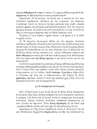 38
ἡμέρας ἐβδομήκοντά τινας (= κάπου 70, καμμιὰ ἑβδομηνταριὰ) Θ. δι-
αφερόντως τι ἀδικούμεθα (= κάπως ὑπερβολικὰ) Θ.
Σημείωσις. ῾Η ἀντωνυμία τίς (ὅπως καὶ ἡ κανεὶς εἰς τὴν νέαν
γλῶσσαν) λαμβάνεται πολλάκις μὲ τὴν σημασίαν τοῦ ἔκαστος,
ὁ καθένας: τοῦτό τις ἴστω (= ἄς ξέρῃ καθένας) Σοφ. (πρβλ. εὔκολα
μπαίνει κανεις στὴ φυλακή, μὰ δύσκολα βγαίνει). ᾽Επὶ τῆς τοιαύτης
χρήσεως δύναται νὰ συνάπτεται μετὰ τῆς ἀορίστου τίς καὶ τὸ ἐπίθετον
πᾶς ἢ ἡ ἀντωνυμία ἕκαστος: πᾶς τις ῾Ηρόδ. ἕκαστός τις Ξ.
῾Η φράσις ἤ τις ἤ οὐδεὶς = σχεδὸν κανείς˙ ἡ δὲ φράσις ἤ τι ἤ οὐδὲν
= σχεδὸν τίποτε.
3) ῾Η ἀοριστος ἀντωνυμία ἄλλος εἰς τὴν ἀρχαίαν γλῶσσαν
πολλάκις λαμβάνεται πλεοναστικῶς ὡς ἐπιθετικὸς προσδιορισμὸς ἑνὸς
οὐσιαστικοῦ, τὸ ὁποῖον κυρίως εἶναι ἐπεξήγησις τῆς ἀντωνυμίας ἂλλος.
Δύναται δὲ νὰ ἀποδίδεται εἰς τὴν νέαν γλῶσσαν τότε τὸ ἄλλος διὰ τοῦ
ἐξ ἄλλου, ἐκτὸς τούτου, προσέτι κ.τ.τ. : αὐτὸς ᾽Οδυσσεὺς τέρπετο καὶ
ἀλλοι Φαίηκες (= καθὼς καὶ οἱ Φ. ἀπὸ τὸ ἄλλο μέρος) ῞Ομ. ἀπέθνησκον
ὑπὸ τοῦ λιμοῦ καὶ τῆς ἄλλης ἀργίας (= καὶ ἐκτὸς τούτου καὶ ἐκ τῆς
ἀνεργίας) Θ.
4)Αἱἀντωνυμίαιἕκαστος,ἑκάτερος,ἕτερος,οὐδέτερος(μηδέτερος),
πότερος, οὐδεὶς (μηδεὶς) λαμβάνονται καὶ εἰς τὸν πληθυντικὸν ἀριθμόν,
ὅταν ὁ λόγος εἶναι περὶ ὁμάδων τινῶν (οἷον ἐθνῶν, φυλῶν, φατριῶν,
στρατευμάτων κ.τ.τ.): πόλεις τάσδε ἑκάτεροι ξυμμάχους εἶχον (δηλ.
οἱ Ἀθηναῖοι ἀφ’ ἑνὸς καὶ οἱ Πελοποννήσιοι ἀφ’ ἑτέρου) Θ. ὅστις
μηδετέροις ἀρέσκει, τοῦτον τί ποτε καὶ καλέσαι χρή; ( δηλ. οὔτε τοῖς
δημοκρατικοῖς οὔτε τοῖς ὀλιγαρχικοῖς) Ξ.
η ) Αἰ ἀναφορικαὶ άντωνυμίαι.
§52. 1) Κανονικῶς ἡ μὲν ὃς (ἥ, ὃ) καὶ αἱ ἄλλαι ἁπλαι ἀναφορικαὶ
ἀντωνυμίαι οἷος, ὅσος, ἡλίκος, ἀναφέρονται εἰς ἕν ὡρισμένον πρόσωπον
ἢ πρᾶγμα, ἡ δὲ ὅστις καὶ αἱ λοιπαὶ σύνθετοι ἀναφορικαὶ ἀντωνυμίαι
(ὁπότερος, ὁποῖος, ὁπόσος, ὁπηλίκος, ὁποδαπὸς) ἀναφέρονται εἰς
κάτι γενικὸν καὶ ἀόριστον: ῎Εστι Δίκης ὀφθαλμός, ὅς τὰ πάνθ’ ὁρᾷ
- μακάριος ὅστις οὐσίαν καὶ νοῦν ἔχει (= πᾶς ἄνθρωπος, ὅστις).
Σημείωσις α΄. Οὐχ ἧττον λαμβάνεται ἐνίοτε ἡ ὅστις ἀντὶ τῆς ὅς:
καὶ Ἀπόλλωνος Ἀρχηγέτου βωμόν, ὅστις νῦν ἔξω τῆς πόλεώς ἐστιν,
 