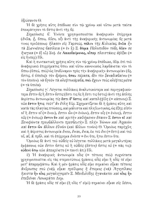 39
ἱδρύσαντο Θ.
῾Η δὲ χρῆσις αὕτη ἐπέδωκε σὺν τῷ χρόνῳ καὶ οὕτω μετὰ ταῦτα
ἐπεκράτησεν τὸ ὅστις ἀντὶ τῆς ὅς.
Σημείωσις β΄. ᾽Ενίοτε χρησιμοποιεῖται ἀναφορικὸν ἐπίρρημα
(ἔνθα, ᾖ, ὅπου, ὅθεν, οἷ) ἀντὶ τῆς ἀναφορικῆς ἀντωνυμίας ὅς μετά
τινος προθέσεως: ἤλασεν εἰς Ταρσούς, πόλιν τῆς Κιλικίας, ἔνθα ἦν
τὰ Συεννέσιος βασίλεια (= ἐν ᾖ) Ξ. δῶμα Πελοπιδῶν τόδε, ὅθεν σε
ἤνεγκα (= ἐξ οὗ) Σοφ. ἐκ Λακεδαίμονος, οἷπερ πλειστάκις ἀφῖξαι (=
εἰς ἥνπερ) Πλ.
Καὶ ἡ συντακτικὴ χρῆσις αὔτη σὺν τῷ χρόνῳ ἐπέδωκε, ἰδίᾳ. ἐπὶ τοῦ
ἀναφορικοῦ ἐπιρρήματος ὅπου καὶ οὕτω κανονικῶς λαμβάνεται νῦν τὸ
ὅπου (ὁπού, ποὺ) ὡς ἰσοδύναμον πρὸς τὴν ἀναφορικὴν ἀντωνυμίαν (ὅς,
ὅστις, ὁ ὁποῖος): τὸν δρόμον, ὅπου πέρασα, δὲν τὸν ξαναδιαβαίνω (=
τὸν ὁποῖον). νὰ βγοῦν τὰ κλεφτοκάραβα, ποὺ ἔχουν τοὺς κλέφτες μέσα
(= τὰ ὁποῖα).
Σημείωσις γ΄. Λέγεται πολλάκις ἀναλυτικώτερα καὶ περιγραφικώ-
τερα ἔστιν ὅς ἢ ἔστιν ὅστις (ἔστι τις ὅς ἢ ἔστι τις ὅστις) ἀντὶ τῆς ἁπλῆς
ἀορίστου ἀντωνυμίας τίς: ἔστι δ’ ὅστις καὶ κατελήφθη (= κάποιος) Ξ.
οὐκ ἔστιν ἥτις τοῦτ’ ἄν ἔτλη Εὐρ. Σχηματίζεται δὲ ἠ φράσις αὕτη καὶ
κατὰ τὰς πλαγίας πτώσεις, καὶ μάλιστα καὶ πληθυντικῶς, ὡς ἑξῆς: εἰσὶν
οἵ ἢ ἔστιν οἵ (= ἔνιοι), ἔστιν ὧν (= ἐνίων), ἔστιν οἷς (= ἐνίοις), ἔστιν
οὕς (= ἐνίους): ἔστιν ὅν καὶ κριτὴν καθήμενον ἔπαιον Ξ. ἔστιν οἵ καὶ
Ξενοφῶντα προυβάλλοντο πρεσβευτὴν Ξ. πλήν ᾽Ιώνων καὶ Ἀχαιῶν
καὶ ἔστιν ὧν ἄλλων ἐθνῶν (καὶ ἄλλων τινῶν) Θ. ῾Ομοίως παρήχθη
καὶ ἡ ἀόριστος ἀντωνυμία ἔνιοι, ἔνιαι, ἔνια, ἐκ τοῦ ἔνι (= ἔστι) καὶ τοῦ
οἵ, αἵ, ἅ. πρβλ. καὶ τὸ ἐπίρρημα ἐνίοτε = ἔνι ὅτε, ἤτοι ἔστιν ὅτε.
῾Ομοίως δὲ ἀντὶ τοῦ οὐδεὶς οὐ λέγεται πολλάκις μετὰ μεγαλυτέρας
ἐμφάσεως οὐκ ἔστιν ὅστις οὐ ἢ οὐδεὶς (ἐστιν) ὅστις οὐ (= πᾶς τις):
οὐδενὶ ὅτῳ οὐκ ἀπεκρίνετο (= παντὶ ἀπ.) Πλ.
2) ῾Η ἀναφορικὴ ἀντωνυμία οἷος (= τέτοιος ποὺ) συχνότατα
χρησιμοποιεῖται εἰς τὰς στερεοτύπους φράσεις οἷός εἰμι ἢ οἷός τέ εἰμι
μετ’ ἀπαρεμφάτου. Καὶ ἡ μὲν φράσις οἷός εἰμι σημαίνει εἶμαι τέτοιος
ἄνθρωπος ποὺ (νά), εἶμαι πρόθυμος ἢ ἔτοιμος (νά): Ἀγησίλαος
ἥκιστα ἦν οἷος μεγαληγορεῖν Ξ. Μειδυλίδης ἠγανάκτει καὶ οἷος ἦν
ἐπεξιέναι Λεωκράτει Δημ.
῾Η δὲ φράσις οἷός τέ εἰμι (ἢ οἷός τ’ εἰμὶ) σημαίνει εἶμαι εἰς θέσιν,
 