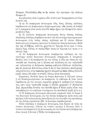 δύναμαι: Ἀλκιβιάδης οἷός τε ἦν σῶσαι τὴν προτέραν τῆς πόλεως
δύναμιν Ξ.
Συνηθεστάτη εἶναι ἡ φράσις οἷόν τέ ἐστι μετ’ ἀπαρεμφάτου (= εἶναι
δυνατὸν νά).
3) α) Αἱ ἀναφορικαὶ ἀντωνυμίαι οἷος, ὅσος, ἡλίκος, πολλάκις
λαμβάνονται εἰς ἀναφωνήσεις ἐπιφωνηματικῶς : οἷα ποιεῖς, ὦ ἑταῖρε!
(= τί πράγματα εἶναι αὐτὰ ποὺ) Πλ. ὅσην ἔχεις τὴν δύναμιν! (= πόσον
μεγάλην) Ἀρφ.
β) Αἱ σύνθετοι ἀναφορικαὶ ἀντωνυμίαι ὅστις, ὁποῖος, ὁπόσος,
ὁπηλίκος, πολλάκις λαμβᾴνονται ἀντὶ τῶν ἀντιστοίχων ἐρωτηματικῶν
ἀντωνυμιῶν (τίς, ποῖος, πόσος, πηλίκος) καὶ δι’ αὐτῶν δίδεται
ἀπάντησις εἰς γενομένην ἐρώτησιν ἢ εἰσάγεται πλαγία ἐρώτησις: ἀλλὰ
τίς γὰρ εἶ; Ὅστις; πολίτης χρηστὸς (= ᾽Ερωτᾷς ὅστις εἰμί; = ποῖος
εἶμαι;) Ἀρφ. Οὗτος, τί ποιεῖς; Ὅ,τι ποιῶ; (= ᾽Ερωτᾷς ὅ,τι ποιῶ; = τί
κάνω;) ᾽Αρφ.
4) Αἱ ἀναφορικαὶ ἀντωνυμίαι ἀναφέρονται πολλάκις εἰς τὴν
σύστοιχον αὐτῶν δεικτικὴν ἀντωνυμίαν ὑπάρχουσαν ἢ νοουμένην
ἔξωθεν, ἤτοι ἡ ὅς ἀναφέρεται εἰς τὴν οὗτος, ἡ οἷος καὶ ποῖος εἰς τὴν
τοιόσδε καὶ τοιοῦτος, καὶ ἡ ἡλίκος καὶ ὁπηλίκος εἰς τὴν τηλικόσδε
καὶ τηλικοῦτος: οἱ ἄνθρωποι τούτοις μάλιστα ἐθέλουσι πείθεσθαι,
οὕς ἂν ἡγῶνται βελτίστους εἶναι Ξ. ὅν οἱ θεοὶ φιλοῦσιν ἀποθνῄσκει
νέος (οὗτος ὅν). σίτῳ τοσούτῳ ἐχρῆτο Σωκράτης, ὅσον ἡδέως ἤσθιε Ξ.
(πρβλ. ὅσους θὰ κόψη τὸ σπαθί, τόσους θενὰ σκοτώσω).
Σημείωσις. Δύναται ὅμως εἰς ὄνομα ἀρσενικοῦ ἢ θηλυκοῦ γένους
ἢ εἰς ὁλόκληρον,πρότασιν νὰ ἀναφέρεται τὸ οὐδέτερον ὅ, ὅταν τοῦτο
λαμβάνεται μὲ τὴν γενικὴν σημασίαν χρῆμα ὅ, πρᾶγμα ὅ (= πράγμα
πού, κάτι πού): τυραννίδα θηρᾷς, ὅ πλήθει χρήμασίν θ’ ἁλίσκεται
Σοφ. Δερκυλίδας ἐστάθη τὴν ἀσπίδα ἔχων, ὅ δοκεῖ κηλὶς εἶναι τοῖς
σπουδαίοις (= τὸ σταθῆναί τινα ἔχοντα τὴν ἀσπίδα) Ξ. (πρβλ. §14, α΄.)
5) ῾Η ἀναφορικὴ ἀντωνυμία κανονικῶς συμφωνεῖ πρὸς τὸ ὄνομα ἢ
τὴν δεικτικὴν ἀντωνυμίαν, εἰς τὴν ὁποίαν ἀναφέρεται κατὰ γένος καὶ
ἀριθμόν, ἡ δὲ πτῶσις αὐτῆς κανονίζεται εἰς τὴν σύνταξιν τῆς προτάσεως,
εἰς τὴν ὁποίαν εὑρίσκεται. (Βλ. τὰ ἀνωτέρω παραδείγματα).
Ἀλλὰ πολλάκις ἡ ἀναφορικὴ ἀντωνυμία, ἐνῷ ἔπρεπε νὰ τεθῇ εἰς
πτῶσιν αἰτιατικήν, τίθεται εἰς πτῶσιν γενικὴν ἢ δοτικήν, διότι ἡ
πτῶσις τοῦ ὀνόματος ἢ τῆς ἀντωνυμίας, εἰς τὴν ὁποίαν αὕτη ἀναφέρεται,
εἶναι γενικὴ ἢ δοτική. (῞Ελξις τοῦ ἀναφορικοῦ).
 