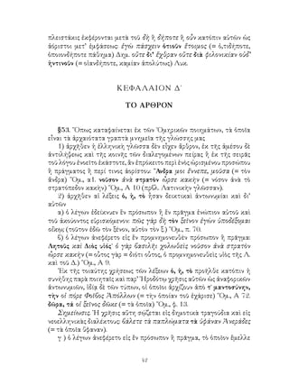 42
πλειστάκις ἐκφέρονται μετὰ τοῦ δὴ ἢ δήποτε ἢ οὖν κατόπιν αὐτῶν ὡς
ἀόριστοι μετ’ ἐμφάσεως: ἐγὼ πάσχειν ὁτιοῦν ἕτοιμος (= ὁ,τιδήποτε,
ὁποιονδήποτε πάθημα) Δημ. οὔτε δι’ ἔχθραν οὔτε διὰ φιλονικίαν οὐδ’
ἡντινοῦν (= οἱανδήποτε, καμίαν ἀπολύτως) Λυκ.
ΚΕΦΑΛΑΙΟΝ Δ΄
ΤΟ ΑΡΘΡΟΝ
§53. ῞Οπως καταφαίνεται ἐκ τῶν ῾Ομηρικῶν ποιημάτων, τὰ ὁποῖα
εἶναι τὰ ἀρχαιότατα γραπτὰ μνημεῖα τῆς γλώσσης μας
1) ἀρχῆθεν ἡ ἑλληνικὴ γλῶσσα δὲν εἶχεν ἄρθρον, ἐκ τῆς ἀμέσου δὲ
ἀντιλήψεως καὶ τῆς κοινῆς τῶν διαλεγομένων πείρας ἢ ἐκ τῆς σειρᾶς
τοῦ λόγου ἐνοεῖτο ἑκάστοτε, ἂν ἐπρόκειτο περὶ ἑνὸς ὡρισμένου προσώπου
ἢ πράγματος ἢ περί τινος ἀορίστου: ῎Ανδρα μοι ἔννεπε, μοῦσα (= τὸν
ἄνδρα) ῞Ομ., α1. νοῦσον ἀνὰ στρατὸν ὦρσε κακὴν (= νόσον ἀνὰ τὸ
στρατόπεδον κακὴν) ῞Ομ., Α 10 (πρβλ. Λατινικὴν γλῶσσαν).
2) ἀρχῆθεν αἱ λέξεις ὁ, ἡ, τὸ ἦσαν δεικτικαὶ ἀντωνυμίαι καὶ δι’
αὐτῶν
α) ὁ λέγων ἐδείκνυεν ἓν πρόσωπον ἢ ἕν πρᾶγμα ἐνώπιον αὐτοῦ καὶ
τοῦ ἀκούοντος εὑρισκόμενον: πῶς γὰρ δὴ τὸν ξεῖνον ἐγὼν ὑποδέξομαι
οἴκῳ; (τοῦτον ἐδῶ τὸν ξένον, αὐτὸν τὸν ξ.) ῞Ομ., π. 70.
β) ὁ λέγων ἀνεφέρετο εἰς ἕν προμνημονευθὲν πρόσωπον ἢ πρᾶγμα:
Λητοῦς καὶ Διὸς υἱός˙ ὁ γὰρ βασιλῆι χολωθεὶς νοῦσον ἀνὰ στρατὸν
ὦρσε κακὴν (= οὗτος γὰρ = διότι οὗτος, ὁ προμνημονευθεὶς υἱὸς τῆς Λ.
καὶ τοῦ Δ.) ῞Ομ., Α 9.
᾽Εκ τῆς τοιαύτης χρήσεως τῶν λέξεων ὁ, ἡ, τὸ προῆλθε κατόπιν ἡ
συνήθης παρὰ ποιηταῖς καὶ παρ’ ῾Ηροδότῳ χρῆσις αὐτῶν ὡς ἀναφορικῶν
ἀντωνυμιῶν, ἰδίᾳ δὲ τῶν τύπων, οἱ ὁποῖοι ἀρχίζουν ἀπὸ τ˙ μαντοσύνην,
τὴν οἱ πόρε Φοῖβος Ἀπόλλων (= τὴν ὁποίαν τοῦ ἐχάρισε) ῞Ομ., Α 72.
δῶρα, τά οἱ ξεῖνος δῶκε (= τὰ ὁποῖα) ῞Ομ., φ. 13.
Σημείωσις. ῾Η χρῆσις αὕτη σῴζεται εἰς δημοτικὰ τραγούδια καὶ εἰς
νεοελληνικὰς διαλέκτους: βάλετε τὰ παπλώματα τὰ ὑφάναν Ἀνεράδες
(= τὰ ὁποῖα ὕφαναν).
γ ) ὁ λέγων ἀνεφέρετο εἰς ἕν πρόσωπον ἢ πρᾶγμα, τὸ ὁποῖον ἔμελλε
 