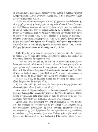 43
νὰ δηλωθῆ εὐθὺς ἀμέσως, καὶ προεξήγγελλεν αὐτό: ὁ δ’ ἔβραχε, χάλκεος
Ἄρης (= ἐκεῖνος δέ... δηλ. ὁ χαλκοῦς Ἄρης) ῞Ομ., Ε 857. ἄνδρα τόν, ὅς κε
θεοῖσιν ἀπέχθηται ῞Ομ. κ. 74.
3) ᾽Εκ τῆς κατὰ τὰ ἀνωτέρω (2, α΄ καὶ γ΄) χρήσεως τῶν λέξεων ὁ, ἡ,
τὸ παρήχθη σὺν τῷ χρόνῳ ἡ ἀρθρικὴ σημασία αὐτῶν, ἡ ὁποία ὑπάρχει
καὶ παρ’ ῾Ομήρῳ συνήθως μὲν μετὰ τῆς δεικτικῆς σημασίας, πολλάκις
δὲ καὶ καθαρά, ὅπως ὅταν αἱ λέξεις αὗται, ὁ, ἡ, τὸ προτάσσωνται πρὸ
ἐπιθέτων ἢ μετοχῶν: αἰεί τοι τὰ κάκ’ ἐστὶ φίλα μαντεύεσθαι (= αὐτὰ
τὰ κακὰ = τὰ κακὰ) ῞Ομ., Α 207. ἔδεισεν δ’ ὁ γέρων (= ἐκεῖνος, ὁ
γνωστὸς ὡς προμνημονευθεὶς γέρων) ῞Ομ. Α 33 (πρβλ. Ξενίας ἀγῶνα
ἔθηκε˙ ἐθεώρει δὲ τὸν ἀγῶνα καὶ Κῦρος Ξ.) - αἱ δὲ γυναῖκες ἱστάμεναι
θαύμαζον ῞Ομ., Σ 495. οἱ γὰρ ἄριστοι ἐν νηυσὶν κέαται ῞Ομ., Α 658.
Κάλχας ᾒδη τά τ’ ἐόντα τά τ’ ἐσσόμενα ῞Ομ., λ 70.
§54. Τὴν ἀρχικήν των ἀντωνυμικὴν σημασίαν τὴν διετήρησαν
αἱ λέξεις ὁ, ή, τὸ καὶ ἀφοῦ πλέον κατέστησαν ἄρθρα, εἰς ὡρισμένας
ἐκφράσεις. Τοιαῦται δὲ ἐκφράσεις εἶναι
1) τὸν καὶ τόν, τὸ καὶ τό, τὰ καὶ τὰ (= αὐτὸν καὶ αὐτὸν ἢ τὸν
δεῖνα καὶ τὸν τάδε, αὐτὸ κι αὐτό, αὐτὰ κι αὐτά). Τούτων χρῆσις γίνεται
προκειμένου περὶ προσώπων ἢ πραγμάτων, τὰ ὁποῖα ὁ λέγων δὲν
δύναται ἢ δὲν θέλει νὰ ὀνομάση: Ἀφικνοῦμαι ὡς τὸν καὶ τὸν Λυσ. ἔδει
τὸ καὶ τὸ ποιῆσαι Δημ. (Πρβλ. §53, 2, α΄. Αἱ στερεότυποι φράσεις τὸ
καὶ τὸ - τὰ καὶ τὰ σῴζονται ἔτι καὶ νῦν εἰς τὴν γλῶσσάν μας).
2) α) ὁ δέ, ἡ δέ, τὸ δέ, κατὰ πάσας τὰς πτώσεις καὶ ἀριθμοὺς (=
οὗτος δὲ ἢ ἐκεῖνος δέ, αὕτη δὲ κλπ.).
β) καὶ τόν, καὶ τήν, καὶ τούς, ὡς ὑποκείμενον ἀπαρεμφάτου κατ’
αἰτιατικὴν (καὶ οὗτος ἢ καὶ ἐκεῖνος κλπ.).
Διὰ τούτων ὁ λέγων ἀναφέρεται εἰς ἓν προμνημονευθὲν πρόσωπον ἢ
πρᾶγμα: ᾽Ινάρως Ἀθηναίους ἐπηγάγετο· οἱ δὲ ἦλθον (= οὗτοι δὲ) ῾Ηρόδ.
ταῦτα ἀγγέλλουσι τοῖς στρατιώταις· τοῖς δὲ ὑποψία ἦν Ξ. καὶ τὸν
κελεῦσαι λέγεται (= καὶ ἐκεῖνος λ. ὅτι) Ξ. (Πρβλ. §53,2,β΄).
Σημείωσις. Τῆς αἰτιατικῆς τὸν τῆς ὑπαρχούσης εἰς τὴν φράσιν
καὶ τὸν ὑπάρχει καὶ ὀνομαστικὴ ὅς (= οὗτος), ὅλως ἄσχετος πρὸς
τὴν ἀναφορικὴν ἀντωνυμίαν ὅς (= ὁ ὁποῖος), σχηματισθεῖσα ἐκ
τῆς ὀνομαστικῆς (τοῦ ἄρθρου) ὁ διὰ τῆς προσλήψεως τῆς συνήθους
καταλήξεως τῆς ὀνομαστικῆς, ἤτοι τοῦ ς. Ταύτης χρῆσις γίνεται εἰς τὰς
φράσεις καὶ ὅς (= καὶ οὗτος - καὶ ἐκεῖνος), ἦ δ’ ὅς (= εἶπεν οὗτος ἢ εἶπεν
 
