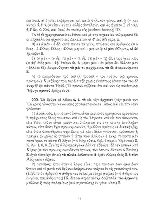 44
ἐκεῖνος), αἱ ὁποῖαι ἐκφέρονται καὶ κατὰ θηλυκὸν γένος, καὶ ἣ (= καὶ
αὕτη), ἦ δ’ ἥ (= εἶπεν αὕτη): οὐδεὶς ἀντέλεγε, καὶ ὅς ἡγεῖτο Ξ. εἰ γάρ,
ἦ δ’ ὅς, ὦ Ζεῦ, καὶ θεοί, ἐν τούτῳ εἴη (= εἶπεν ἐκεῖνος) Πλ.
Τὸ οἱ δὲ χρησιμοποιεῖται ἑνίοτε καὶ μὲ τὴν σημασίαν τοῦ μερικοὶ δέ:
οἱ αἰχμάλωτοι ᾤχοντο εἰς Δεκέλειαν, οἱ δ’ εἰς Μέγαρα. Ξ.
3) α) ὁ μὲν - ὁ δέ, κατὰ πάντα τὰ γένη, πτώσεις καὶ ἀριθμοὺς (= ὁ
ἕνας - ὁ ἄλλος, ἄλλος - ἄλλος, μερικοὶ - μερικοί): οἱ μὲν ἐδίωκον, οἱ δέ
ἤρπαζον Ξ.
β) τὸ μὲν - τὸ δέ, τὰ μὲν - τὰ δέ, τῇ μὲν - τῇ δέ, ἐπιρρηματικῶς
(= ἀφ’ ἑνὸς μὲν - ἀφ’ ἑτέρου δέ, ἐν μέρει μὲν - ἐν μέρει δέ, ἄλλοτε μὲν
- ἄλλοτε δέ): ἐπορεύθησαν τὰ μέν τι μαχόμενοι, τὰ δὲ ἀναπαυόμενοι
Ξ.
4) τὸ ἐμπρόθετον πρὸ τοῦ (ἢ προτοῦ = πρὸ τούτου τοῦ χρόνου,
πρότερον): Κυαξάρης πρῶτος διέταξε χωρὶς ἑκάστους ἰέναι· πρὸ τοῦ δὲ
ἀναμὶξ ἦν πάντα ῾Ηρόδ. (Τὸ προτοῦ σῴζεται ἔτι καὶ νῦν ὡς σύνδεσμος:
῎Εφυγε προτοῦ ἔρθῃς ἐσύ).
§55. ῾Ως ἄρθρα αἱ λέξεις ὁ, ἠ, τὸ εἰς τὴν ἀρχαίαν (τὴν μετὰ τὸν
῞Ομηρον) γλῶσσαν κανονικῶς χρησιμοποιοῦνται, ὅπως καὶ εἰς τὴν νέαν
γλῶσσαν
1) ἀτομικῶς, ἤτοι ὅταν ὁ λόγος εἶναι περὶ ἑνὸς ὡρισμένου προσώπου
ἢ πράγματος ὅλως γνωστοῦ καὶ εἰς τὸν λέγοντα καὶ εἰς τὸν ἀκούοντα,
εἴτε διότι τοῦτο εἶναι παρὸν καὶ ὑπόκειται εἰς τὴν κοινὴν ἀντίληψιν
αὐτῶν, εἴτε διότι ἔχει προμνημονευθῆ, ἢ μέλλει ἀμέσως νὰ διασαφηθῇ,
εἴτε διότι ὁπωσδήποτε σχετίζεται μὲ κάτι ἄλλο γνωστόν, πρόσωπον ἢ
πρᾶγμα (κυρίως ὁριστικὸν ἢ ἀτομικὸν ἄρθρον): ὁ ἀνὴρ τοιαῦτα μὲν
πεποίηκε, τοιαῦτα δὲ λέγει (= ὁ ἀνὴρ οὗτος, δηλ. ὁ παρὼν ᾽Ορόντας) Ξ.
Κ. Ἀν. 1, 6, 6. Ξενίας ὁ Ἀρκὰς ἀγῶνα ἔθηκε· ἐθεώρει δὲ τὸν ἀγῶνα καὶ
Κῦρος (= τὸν προμνημονευθέντα ἀγῶνα, τὸν ὁποῖον ἔθηκεν ὁ Ξενίας)
Ξ. ἐγὼ ὀκνοίην ἂν εἰς τὰ πλοῖα ἐμβαίνειν, ἃ ἡμῖν Κῦρος δοίη Ξ. ὁ τῶν
Ἀθηναίων δῆμος.
2) γενικῶς, ἤτοι ὅταν ὁ λόγος εἶναι περὶ πάντων τῶν ὁμοειδῶν
ὅντων καὶ τὸ μετὰ τοῦ ἄρθρου ἐκφερόμενον νοῆται ἐν τῆ γενικότητί του.
(Εἰδοποιὸν ἄρθρον): ὁ ἀνθρωπος θείας μετέσχε μοίρας (= ὁ ἄνθρωπος
ἐν γένει, πᾶς ἄνθρωπος) Πλ. δεῖ τὸν στρατιώτην φοβεῖσθαι τὸν ἀρχοντα
μᾶλλον ἢ τοὺς πολεμίους (= ὁ στρατιώτῃς ἐν γένει κλπ.) Ξ.
 