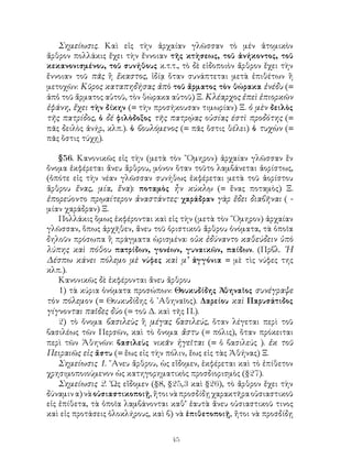 45
Σημείωσις. Καὶ εἰς τὴν ἀρχαίαν γλῶσσαν τὸ μέν ἀτομικὸν
ἄρθρον πολλάκις ἔχει τὴν ἔννοιαν τῆς κτὴσεως, τοῦ ἀνήκοντος, τοῦ
κεκανονισμένου, τοῦ συνήθους κ.τ.τ., τὸ δὲ εἰδοποιὸν ἄρθρον ἔχει τὴν
ἔννοιαν τοῦ πᾶς ἢ ἕκαστος, ἰδίᾳ ὅταν συνάπτεται μετὰ ἐπιθέτων ἢ
μετοχῶν: Κῦρος καταπηδήσας ἀπὸ τοῦ ἄρματος τὸν θώρακα ἐνέδυ (=
ἀπὀ τοῦ ἄρματος αὐτοῦ, τὸν θώρακα αὑτοῦ) Ξ. Κλέαρχος ἐπεὶ ἐπιορκῶν
ἐφάνη, ἔχει τὴν δίκην (= τὴν προσήκουσαν τιμωρίαν) Ξ. ὁ μὲν δειλὸς
τῆς πατρίδος, ὁ δέ φιλὸδοξος τῆς πατρῴας οὐσίας έστὶ προδότης (=
πᾶς δειλὸς ἀνήρ, κλπ.). ὁ βουλόμενος (= πᾶς ὅστις θέλει) ὁ τυχὼν (=
πᾶς ὅστις τύχῃ).
§56. Κανονικῶς εἰς τὴν (μετὰ τὸν ῞Ομηρον) ἀρχαίαν γλῶσσαν ἕν
ὄνομα ἐκφέρεται ἄνευ ἄρθρου, μόνον ὅταν τοῦτο λαμβάνεται ἀορίστως,
(ὁπότε εἰς τὴν νέαν γλῶσσαν συνήθως ἐκφέρεται μετὰ τοῦ ἀορίστου
ἄρθρου ἕνας, μία, ἕνα): ποταμὸς ἦν κύκλῳ (= ἕνας ποταμὸς) Ξ.
ἐπορεύοντο πρῳαίτερον ἀναστάντες· χαράδραν γὰρ ἔδει διαβῆναι ( -
μίαν χαράδραν) Ξ.
Πολλάκις ὅμως ἐκφέρονται καὶ εἰς τὴν (μετὰ τὸν ῞Ομηρον) ἀρχαίαν
γλῶσσαν, ὅπως ἀρχῆθεν, ἄνευ τοῦ ὁριστικοῦ ἄρθρου ὀνόματα, τὰ ὁποῖα
δηλοῦν πρόσωπα ἢ πράγματα ὡρισμένα: οὐκ ἐδύναντο καθεύδειν ὑπὸ
λύπης καὶ πόθου πατρίδων, γονέων, γυναικῶν, παίδων. (Πρβλ. ῾Η
Δέσπω κάνει πόλεμο μὲ νύφες καὶ μ’ ἀγγόνια = μὲ τὶς νύφες της
κλπ.).
Κανονικῶς δὲ ἐκφέρονται ἄνευ ἄρθρου
1) τὰ κύρια ὀνόματα προσώπων: Θουκυδίδης Ἀθηναῖος συνέγραψε
τὸν πόλεμον (= Θουκυδίδης ὁ ᾽Αθηναῖος). Δαρείου καὶ Παρυσάτιδος
γίγνονται παῖδες δύο (= τοῦ Δ. καὶ τῆς Π.).
2) τὸ ὄνομα βασιλεὺς ἢ μέγας βασιλεύς, ὅταν λέγεται περὶ τοῦ
βασιλέως τῶν Περσῶν, καὶ τὸ ὄνομα ἄστυ (= πόλις), ὅταν πρόκειται
περὶ τῶν Ἀθηνῶν: βασιλεὺς νικᾶν ἡγεῖται (= ὁ βασιλεύς ). ἐκ τοῦ
Πειραιῶς εἰς ἄστυ (= ἕως εἰς τὴν πόλιν, ἕως εἰς τὰς Ἀθήνας) Ξ.
Σημείωσις 1. ῎Ανευ ἄρθρου, ὡς εἴδομεν, ἐκφέρεται καὶ τὸ ἐπίθετον
χρησιμοποιούμενον ὡς κατηγορηματικὸς προσδιορισμὸς (§27).
Σημείωσις 2. ῾Ως εἴδομεν (§8, §25,3 καὶ §26), τὸ ἄρθρον ἔχει τὴν
δύναμινα)νὰοὐσιαστικοποιῇ,ἤτοινὰπροσδίδῃχαρακτῆραοὐσιαστικοῦ
εἰς ἐπίθετα, τὰ ὁποῖα λαμβάνονται καθ’ ἐαυτὰ ἄνευ οὐσιαστικοῦ τινος
καὶ εἰς προτάσεις ὁλοκλήρους, καὶ β) νὰ ἐπιθετοποιῇ, ἤτοι νὰ προσδίδῃ
 