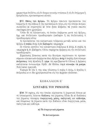 46
χαρακτῆρα ἐπιθέτου εἰς ἕν ὄνομα γενικῆς πτώσεως ἢ εἰς ἕν ἐπίρρημα ἢ
ἐμπρόθετον, προτασσόμενον αὐτῶν.
§57. Θέσις τοῦ ἄρθρου. Τὸ ἄρθρον πάντοτε προτάσσεται τοῦ
ὀνόματος ἢ τῆς λέξεως ἢ τῆς προτάσεως ἐν γένει, εἰς τὴν ὁποίαν ἀνήκει:
συνῆλθον οἱ στρατηγοί. οἱ τότε ἦσαν ἀνδρεῖοι. τὸ γνῶθι σαυτὸν
πανταχοῦ ἐστι χρήσιμον.
῞Οταν δὲ τὸ οὐσιαστικόν, τὸ ὁποῖον ἐκφέρεται μετὰ τοῦ ἄρθρου,
ἔχῃ καὶ ἐπιθετικὸν προσδιορισμὸν (καθαρὸν ἢ ὡς ἐπιθετικόν), ὁ
προσδιορισμὸς οὗτος
1) προτάσσεται τοῦ οὐσιαστικοῦ τιθέμενος με·ταξὺ αὐτοῦ καὶ τοῦ
ἄρθρου: ὁ σοφὸς ἀνήρ. ἡ ἐν Σαλαμῖνι ναυμαχία.
2) τίθεται κατόπιν τοῦ οὐσιαστικοῦ ἐνάρθρως: ὁ ἀνὴρ, ὁ σοφός. ἡ
ναυμαχία ἡ ἐν Σαλαμῖνι. Οὕτω παρέχεται ἔμφασις εἰς τὸν ἐπιθετικὸν
προσδιορισμόν.
Σημείωσις. Σπανίως κατὰ τὴν δευτέραν περίπτωσιν τὸ προτασ-
σόμενον οὐσιαστικὸν ἐκφέρεται ἄνευ ἄρθρου: ἀνὴρ ὁ σοφός, ἐγὼ σύνειμι
ἀνθρώποις τοῖς ἀγαθοῖς Ξ. γέρα τὰ νομιζόμενα Θ. Οὕτως ἡ ἔμφασις
καθίσταται ἐντονωτέρα. Πρβλ. Δὲ βλέπω παρὰ σύννεφα τὰ μαῦρα.
Ἀπὸ λαϊκὸ τραγούδι.
᾽Εκφορὰ δὲ οἵα ἡ τῆς νέας γλώσσης ὁ σοφὸς ὁ ἀνήρ, ὁ ἀγαθὸς ὁ
ἄνθρωπος κ.τ.τ. δὲν χρησιμοποιεῖται εἰς τὴν ἀρχαίαν γλῶσσαν.
ΚΕΦΑΛΑΙΟΝ Ε΄
ΣΥΝΤΑΞΙΣ ΤΟΥ ΡΗΜΑΤΟΣ
§58. ῾Η σχέσις, εἰς τὴν ὁποίαν εὑρίσκεται ἡ ῥηματικὴ ἔννοια μὲ
τὸ ὑποκείμενον, λέγεται διάθεσις τοῦ ῥήματος. Εἶναι δὲ αἱ διαθέσεις
τοῦ ῥήματος τέσσαρες: ἐνεργητική, μέση, παθητικἡ καὶ οὐδετέρα,
καὶ ἑπομένως τὰ ῥήματα κατὰ τὴν διάθεσιν εἶναι ἐνεργητικά, μέσα,
παθητικὰ καὶ οὐδέτερα.
α) Τὰ ἐνεργητικὰ ρήματα.
Τὸ ἀντικείμενον.
 