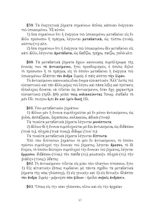 47
§59. Τὰ ἐνεργητικὰ ῥήματα σημαίνουν ἁπλῶς κάποιαν ἐνέργειαν
τοῦ ὑποκειμένου. ᾽Εξ αὐτῶν
1) ὅσα σημαίνουν ὅτι ἡ ἐνέργεια τοῦ ὑποκειμένου μεταβαίνει εἰς ἕν
ἄλλο πρόσωπον ἢ πρᾶγμα, λέγονται μεταβατικὰ, ὡς τύπτω (τινά),
κόπτω (τι) κλπ.
2) ὅσα σημαίνουν ὅτι ἡ ἐνέργεια τοῦ ὑποκειμένου δὲν μεταβαίνει εἰς
κάτι ἄλλο, λέγονται ἀμετάβατα, ὡς βαδίζω, τρέχω, παίζω, γελῶ κλπ.
§60. Τὰ μεταβατικὰ ῥήματα ἔχουν κανονικῶς συμπλήρωμα τῆς
ἐννοίας των τὸ ἀντικείμενον, ἤτοι προσδιορισμόν, ὁ ὁποῖος δηλοῖ
τὸ πρόσωπον ἢ τὸ πρᾶγμα, εἰς τὸ ὁποῖον μεταβαίνει ἡ ἐνέργεια τοῦ
ὑποκειμένου: βλάπτει τὸν ἄνδρα θυμός. ὁ παῖς κόπτει τὴν θύραν.
Τὸ ἀντικείμενον κανονικῶς εἷναι ὄνομα οὐσιαστικόν. Ἀλλ’ ἐκτὸς τοῦ
οὐσιαστικοῦ καὶ πᾶν ἄλλο μέρος τοῦ λόγου καὶ πᾶσα λέξις καὶ πρότασις
ὁλόκληρος δύναται νὰ τίθεται ὡς ἀντικείμενον, ὅταν ἔχη χαρακτῆρα
οὐσιαστικοῦ (πρβλ. §8): μίσει τοὺς κολακεύοντας ᾽Ισοκρ. ἐνέβαλε τὸ
μέν Πλ. ποιήσω ὅ,τι ἂν καὶ ὑμῖν δοκῇ Πλ.
§61. Τῶν μεταβατικῶν ῥημάτων
1) ἄλλων μὲν ἡ ἔννοια συμπληροῦται μὲ ἕν μόνον ἀντικείμενον, ὡς
φιλῶ, ἀσπάζομαι, θεραπεύω, κολακεύω, ἀδικῶ (τινα).
Τὰ τοιαῦτα μεταβατικὰ ῥήματα λέγονται μονόπτωτα.
2) ἄλλων δὲ ἡ ἔννοια συμπληροῦται μὲ δύο ἀντικείμενα, ὡς διδάσκω
(τινά τι), πληρῶ (τινά τινος), δίδωμί (τινί τι).
Τὰ τοιαῦτα μεταβατικὰ ῥήματα λέγονται δίπτωτα.
᾽Επὶ τῶν διπτώτων ῥημάτων τὸ μὲν ἓν ἀντικείμενον, τὸ ὁποῖον
πρῶτον συμπληροῖ τὴν ἔννοιαν τοῦ ῥήματος, λέγεται ἄμεσον, τὸ δὲ
ἕτερον, τὸ ὁποῖον δεύτερον συμπληροῖ τὴν ἔννοιαν τοῦ ῥήματος, λέγεται
ἔμμεσον. διδάσκω (τίνα;) τὸν παῖδα (τί;) μουσικήν. πληρῶ (τί;) τὴν
φιάλην (τίνος;) ὕδατος.
§62. Τὸ ἀντικείμενον τίθεται εἰς μίαν τῶν πλαγίων πτώσεων, ἤτοι
1) Εἰς αἰτιατικὴν (ὅπως συμβαίνει μὲ πάντα σχεδὸν τὰ μεταβατικὰ
ῥήματα τῆς νέας γλώσσης), 2) εἰς γενικὴν καὶ 3) εἰς δοτικήν: βλάπτει
τὸν ἄνδρα θυμὸς - μέμνησο τῶν φίλων - ὁμίλει σοφοῖς ἀνδράσιν.
§63. ῞Οπως εἰς τὴν νέαν γλῶσσαν, οὕτω καὶ εἰς τὴν ἀρχαίαν
 