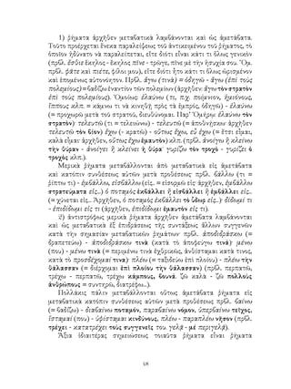 48
1) ῥήματα ἀρχῆθεν μεταβατικὰ λαμβάνονται καὶ ὡς ἀμετάβατα.
Τοῦτο προέρχεται ἕνεκα παραλείψεως τοῦ ἀντικειμένου τοῦ ῥήματος, τὸ
ὁποῖον ἠδύνατο νὰ παραλείπεται, εἴτε διότι εἶναι κάτι τι ὅλως γενικὸν
(πρβλ. ἔσθιε ἕκηλος - ἕκηλος πῖνε - τρῶγε, πῖνε μὲ τὴν ἡσυχία σου. ῞Ομ.
πρβλ. φᾶτε καὶ πιέτε, φίλοι μου), εἴτε διότι ἦτο κάτι τι ὅλως ὡρισμένον
καὶ ἑπομένως αὐτονόητον. Πρβλ. ἄγω (τινὰ) = ὁδηγῶ - ἄγω (ἐπὶ τοὺς
πολεμίους) = βαδίζω ἐναντίον τῶν πολεμίων (ἀρχῆθεν: ἄγω τὸν στρατὸν
ἐπὶ τοὺς πολεμίους). ῾Ομοίως: ἐλαύνω (τι, π.χ. ποίμνιον, ἡμιόνους,
ἵππους κλπ. = κάμνω τι νὰ κινηθῇ πρὸς τὰ ἐμπρός, ὁδηγῶ) - ἐλαύνω
(= προχωρῶ μετὰ τοῦ στρατοῦ, διευθύνομαι. Παρ’ ῾Ομήρῳ: ἐλαύνω τὸν
στρατὸν)· τελευτῶ (τι = τελειώνω) - τελευτῶ (= ἀποθνῄσκω· ἀρχῆθεν
τελευτῶ τὸν βίον) ἔχω (- κρατῶ) - οὕτως ἔχω, εὖ ἐχω (= ἔτσι εἶμαι,
καλὰ εἶμαι· ἀρχῆθεν, οὕτως ἔχω ἐμαυτὸν) κλπ. (πρβλ. ἀνοίγω ἢ κλείνω
τὴν θύραν - ἀνοίγει ἢ κλείνει ἡ θύρα˙ γυρίζω τὸν τροχὸ - γυρίζει ὁ
τροχὸς κλπ.).
Μερικὰ ῥήματα μεταβάλλονται ἀπὸ μεταβατικὰ εἰς ἀμετάβατα
καὶ κατόπιν συνθέσεως αὐτῶν μετὰ προθέσεως· πρβλ. βάλλω (τι =
ῥίπτω τι) - ἐμβάλλω, εἰσβάλλω (εἰς.. = εἰσορμῶ εἰς· ἀρχῆθεν, ἐμβάλλω
στρατεύματα εἰς...) ὁ ποταμὸς ἐκβάλλει ἢ εἰσβάλλει ἢ ἐμβάλλει εἰς...
(= χύνεται εἰς... Ἀρχῆθεν, ὁ ποταμὸς ἐκβάλλει τὸ ὗδωρ εἰς...)· δίδωμί τι
- ἐπιδίδωμι εἰς τι (ἀρχῆθεν, ἐπιδίδωμι ἐμαυτὸν εἰς τι).
2) ἀντιστρόφως μερικὰ ῥήματα ἀρχῆθεν ἀμετάβατα λαμβάνονται
καὶ ὡς μεταβατικὰ ἐξ ἐπιδράσεως τῆς συντάξεως ἄλλων συγγενῶν
κατὰ τὴν σημασίαν μεταβατικῶν ῥημάτων· πρβλ. ἀποδιδράσκω (=
δραπετεύω) - ἀποδιδράσκω τινὰ (κατὰ τὸ ἀποφεύγω τινά)· μένω
(που) - μένω τινὰ (= περιμένω τινὰ ἐχθρικῶς, ἀνθίσταμαι κατὰ τινος,
κατὰ τὸ προσδέχομαί τινα)· πλέω (= ταξιδεύω ἐπὶ πλοίου) - πλέω τὴν
θάλασσαν (= διέρχομαι ἐπὶ πλοίου τὴν θάλασσαν) (πρβλ. περπατῶ,
τρέχω - περπατῶ, τρέχω κάμπους, βουνά. ζῶ καλὰ - ζῶ πολλοὺς
ἀνθρώπους = συντηρῶ, διατρέφω...).
Πολλάκις πάλιν μεταβάλλονται οὕτως ἀμετάβατα ῥήματα εἰς
μεταβατικὰ κατόπιν συνθέσεως αὐτῶν μετὰ προθέσεως πρβλ. βαίνω
(= βαδίζω) - διαβαίνω ποταμόν, παραβαίνω νόμον, ὑπερβαίνω τεῖχος,
ἵσταμαί (που) - ὑφίσταμαι κινδύνους, πλέω - παραπλέω νῆσον (πρβλ.
τρέχει - κατατρέχει τοὺς συγγενεῖς του. γελᾷ - μέ περιγελᾷ).
Ἄξια ἰδιαιτέρας σημειώσεως τοιαῦτα ῥήματα εἶναι ῥήματα
 