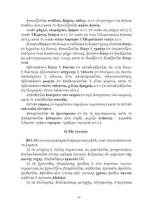 51
ἀγωνίζεσθαι στάδιον, δρόμον, πάλην, κ.τ.τ. (= μετέχειν εἰς ἀγῶνα
σταδίου κλπ.) κατὰ τὸ ἀγωνίζεσθαι καλὸν ἀγῶνα.
νικᾶν μάχην, ναυμαχίαν, δρόμον κ.τ.τ. (= νικᾶν εἰς μάχην κλπ.) ἢ
νικᾶν ᾽Ολύμπια, Ἴσθμια κ.τ.τ. (= νικᾶν εἰς τοὺς ᾽Ολυμπιακοὺς ἀγῶνας
κλπ.), κατὰ τὸ νικᾶν νίκην λαμπρὰν ἢ Ὀλυμπιακὴν νίκην κ.τ.τ.
διώκεινδίκην(=ἐπιδιώκειντὰδίκαιαἐνδικαστηρίῳ).εἰσιέναιδίκην
(= ἔρχεσθαι εἰς δίκην), ἀγωνίζεσθαι δίκην ἢ γραφὴν (= ὑπερασπίζειν
ὑπόθεσιν τινα δικαστικὴν μέχρι τέλους), φεύγειν δίκην (= δικάζεσθαι
ὡς κατηγορούμενος περί τινος), κατὰ τὸ δικάζειν ἢ δικάζεσθαι δίκην
τινά.
ὀφλισκάνειν δίκην ἢ δίαιταν (= καταδικάζεσθαι εἰς τινα δίκην
ἢ δίαιταν), ὀφλισκάνειν αἰσχύνην ἢ γέλωτα (= ἐπισύρειν εἰς ἐαυτὸν
καταισχύνην ἢ γέλωτα, ἤτοι καταισχύνεσθαι, γελοιοποιεῖσθαι),
ὀφλισκάνειν μωρίαν (= ἀποδεικνύεσθαι ἢ εἶναι μωρόν), κατὰ τὸ
ὀφλισκάνειν πέντε τάλαντα, χιλίας δραχμὰς κ.τ.τ. (= καταδικάζεσθαι
εἰς πληρωμὴν πέντε ταλάντων κλπ.).
σπένδεσθαι ἀναίρεσιν τῶν νεκρῶν (= περὶ ἀναιρέσεως τῶν νεκρῶν),
κατὰ τὸ σπένδεσθαι σπονδάς.
ἑστιᾶν γάμους (= παραθέτειν γαμήλιον συμπόσιον) κατὰ τὸ ἑστιᾶν
πολυτελῆ ἑστίασιν.
ἀποκρίνεσθαι τὸ ἐρωτώμενον (= εἰς τὸ ἐρωτώμενον), κατὰ τὸ
ἀποκρίνεσθαι ἀπὸκρισιν κλπ. (πρβλ. μυρίζει λιβανιὲς - μυρωδιὰ
λιβανιοῦ· γράφω τιμωρία - γράψιμο τιμωρίας κ.τ.τ.).
β) Μὲ γενικήν.
§67.Μὲγενικὴν(καθαρὰνἢἀφαιρετικὴν,§28,4καὶ5)συντάσσονται
τὰ ῥηματα
1) τὰ μνήμης ἢ λήθης σημαντικά, ὡς μεμνῆσθαι, μνημονεύειν,
ἐπιλανθάνεσθαί (τινος· καθαρὰ γενική): ἄνθρωπος ὢν μέμνησο τῆς
κοινῆς τύχης˙ ἐπελαθόμην ἐμαυτοῦ Πλ.
2) τὰ φροντίδος, ἐπιμελείας, φειδοῦς ἢ τῶν ἐναντίων τούτων
σημαντικά, ὡς φροντίζειν, ἐπιμέλεσθαι, κήδεσθαι, προνοεῖν, ἀμελεῖν,
φείδεσθαι, ἀφειδεῖν κλπ. (τινος καθ. γενική): χρόνου φείδου. ἑαυτοῦ
κήδεται ὁ προνοῶν ἀδελφοῦ.
3) τὰ ἐπιθυμίας, ἀπολαύσεως, μετοχῆς, πλησμονῆς, στερήσεως
 