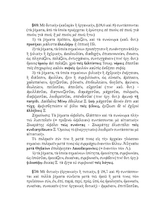 §69. Μὲ δοτικὴν (καθαρὰν ἢ ὀργανικήν, §28,6 καὶ 8) συντάσσονται
(τὰ ῥήματα, ἀπὸ τὰ ὁποῖα προέρχεται ἡ ἐρώτησις σὲ ποιόν; σὲ ποιό; γιὰ
ποιόν; γιὰ ποιό; ἢ μὲ ποιόν; μὲ ποιό; ἤτοι)
1) τὰ ῥήματα πρέπειν, ἁρμόζειν, καὶ τὰ συνώνυμα (καθ. δοτ.):
προσήκει μάλιστα ἐλευθέρῳ ἡ ἱππικὴ Πλ.
2) τὰ ῥήματα, τὰ ὁποῖα σημαίνουν προσέγγισιν ἢ συνάντησιν ἁπλῆν
ἢ φιλικὴν ἢ ἐχθρικήν, ἀκολουθίαν, διαδοχήν, ἐπικοινωνίαν, ἔνωσιν,
ὡς πλησιάζειν, πελάζειν, ἐντυγχάνειν, συντυγχάνειν (τινί· ὀργ. δοτ.):
ὅμοιος ὁμοίῳ ἀεὶ πελάζει. χρῶ τοῖς βελτίστοις ᾽Ισοκρ. νόμοις ἕπεσθαι
τοῖς ἐπιχωρίοις καλόν. σοφοῖς ὁμιλῶν καὐτὸς ἐκβήσει σοφός.
3) τὰ ῥήματα, τὰ ὁποῖα σημαίνουν φιλικὴν ἢ ἐχθρικὴν ἐνέργειαν,
ἢ διάθεσιν, ἅμιλλαν, ἔριν ἢ συμφιλίωσιν, ὡς εὐνοεῖν, ἀρέσκειν,
χαλεπαίνειν, ὀργίζεσθαι, φθονεῖν, ἐπιβουλεύειν, βοηθεῖν, ἀμύνειν,
δουλεύειν, πείθεσθαι, ἀπειθεῖν, εὔχεσθαί (τινι· καθ. δοτ.) -
ἁμιλλᾶσθαι, διαγωνίζεσθαι, διαμάχεσθαι, μάχεσθαι, πολεμεῖν,
διαφέρεσθαι, λοιδορεῖσθαι, σπένδεσθαί (τινι· ὀργ. δοτ.): ἀμυνῷ τῇ
πατρίδι. Δαίδαλος Μίνῳ ἐδούλευε Ξ. θεῷ μάχεσθαι δεινόν ἐστι καὶ
τύχῃ. ἀμφισβητοῦσιν οἱ φίλοι τοῖς φίλοις, ἐρίζουσι δὲ οἱ ἐχθροὶ
ἀλλήλοις Ξ.
Σημείωσις. Τὰ ῥήματα ὠφελεῖν, βλάπτειν καὶ τὰ συνώνυμα πλὴν
τοῦ λυσιτελεῖν (= προξενῶ ὠφέλειαν) συντάσσονται μὲ αἰτιατικὴν:
Σωκράτης ὠφέλει τοὺς συνόντας - Σωκράτης ἐλυσιτέλει τοῖς
συνδιατρίβουσιν Ξ. ῾Ομοίως τὸ (ἐνεργητικὸν) λοιδορεῖν συντάσσεται μὲ
αἰτιατικήν.
Τὸ πολεμεῖν σύν τινι ἢ μετά τινος εἰς τὴν ἀρχαίαν γλῶσσαν
σημαίνει πολεμεῖν μετά τινος ὡς συμμάχου ἐναντίον ἄλλου: Ἀθηναῖοι
μετὰ Θηβαίων ἐπολέμησαν Λακεδαιμονίοις (= ἐναντίον τῶν Λ.).
4) τὰ ῥήματα, τὰ ὁποῖα σημαίνουν ἰσότητα, ὁμοιότητα, συμφωνίαν,
ὡς ἰσοῦσθαι, ὁμοιάζειν, ἐοικέναι, συμφωνεῖν, συνᾴδειν (τινί· δοτ. ὀργ.):
φιλοσόφῳ ἔοικας Ξ. τὰ ἔργα οὐ συμφωνεῖ τοῖς λόγοις.
§70. Μὲ δοτικὴν (ὀργανικὴν ἢ τοπικήν, § 28,7 καὶ 8) συντάσσον-
ται καὶ πολλὰ ῥήματα σύνθετα μετὰ τοῦ ὁμοῦ ἢ μετά τινος τῶν
προθέσεων σύν, ἐν, ἐπί, παρά, περί, πρός, ὑπό, ὡς ὁμολογεῖν, ὁμονοεῖν,
συνεῖναι, συνοικεῖν (τινι· ὀργανικὴ δοτικὴ) - ἐμμένειν, ἐπιτίθεσθαι,
 