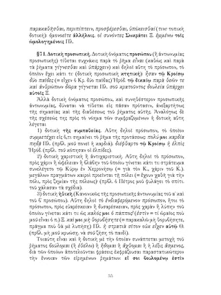 55
παρακαθῆσθαι, περιπίπτειν, προσφέρεσθαι, ὑπόκεισθαί (τινι· τοπικὴ
δοτική): ὁμονοεῖτε ἀλλήλοις. οἱ συνόντες Σωκράτει Ξ. ἐμμένω τοῖς
ὡμολογημένοις Πλ.
§71. Δοτικὴ προσωπική. Δοτικὴ ὀνόματος προσώπου (ἢ ἀντωνυμίας
προσωπικῆς) τίθεται συχνάκις παρὰ τὸ ῥῆμα εἶναι (καθὼς καὶ παρὰ
τὰ ῥήματα γίγνεσθαι καὶ ὑπάρχειν) καὶ δηλοῖ αὕτη τὸ πρόσωπον, τὸ
ὁποῖον ἔχει κάτι τι· (δοτικὴ προσωπικὴ κτητική): ἦσαν τῷ Κροίσῳ
δύο παῖδες (= εἶχεν ὁ Κρ. δύο παῖδας) Ἡρόδ. τῷ δικαίῳ παρὰ θεῶν τε
καὶ ἀνθρώπων δῶρα γίγνεται Πλ. σοῦ κρατοῦντος δουλεία ὑπάρχει
αὐτοῖς Ξ.
Ἀλλὰ δοτικὴ ὀνόματος προσώπου, καὶ συνηθέστερον προσωπικῆς
ἀντωνυμίας, δύναται νὰ τίθεται εἰς πᾶσαν πρότασιν, ἀνεξαρτήτως
τῆς σημασίας καὶ τῆς διαθέσεως τοῦ ῥήματος αὐτῆς. Ἀναλόγως δὲ
τῆς σχέσεώς της πρὸς τὸ νόημα τῶν συμφραζομένων ἡ δοτικὴ αὕτη
λέγεται
1) δοτικὴ τῆς συμπαθείας. Αὕτη δηλοῖ πρόσωπον, τὸ ὁποῖον
συμμετέχει εἰς ὅ,τι σημαίνει τὸ ῥῆμα τῆς προτάσεως: πολύ μοι καρδία
πηδᾷ Πλ. (πρβλ. μοῦ πονεῖ ἡ καρδιά). διέφθαρτο τῷ Κροίσῳ ἡ ἐλπὶς
Ἡρόδ. (πρβλ. τοῦ κόπησαν οἱ ἐλπίδες).
2) δοτικὴ χαριστικὴ ἢ ἀντιχαριστική. Αὕτη δηλοῖ τὸ πρόσωπον,
πρὸς χάριν ἢ ὠφέλειαν ἢ βλάβην τοῦ ὁποίου γίνεται κάτι τι: στράτευμα
συνελέγετο τῷ Κύρῳ ἐν Χερρονήσῳ (= γιὰ τὸν Κ., χάριν τοῦ Κ.).
μεγάλων πραγμάτων καιροὶ προεῖνται τῇ πόλει (= ἔχουν χαθῆ γιὰ τὴν
πόλι, πρὸς ζημίαν τῆς πόλεως)· (πρβλ. ὁ Πέτρος μοῦ φυλάγει τὸ σπίτι.
τοῦ χάλασαν τὰ σχέδια).
3) δοτικὴ ἠθικὴ (Κανονικῶς τῆς προσωπικῆς ἀντωνυμίας τοῦ α΄ καὶ
τοῦ β΄ προσώπου). Αὕτη δηλοῖ τὸ ἐνδιαφερόμενον πρόσωπον, ἤτοι τὸ
πρόσωπον, πρὸς εὐαρέσκειαν ἢ δυσαρέσκειαν, πρὸς χαρὰν ἢ λύπην τοῦ
ὁποίου γίνεται κάτι τι: ὡς καλός μοι ὁ πάππος! (ἐστὶν = τί ὡραῖος ποὺ
μοῦ εἶναι ὁ π.) Ξ. καὶ μοι μὴ θορυβήσητε (= παρακαλῶ μὴ θορυβήσητε,
πρᾶγμα ποὺ θὰ μὲ λυπήσῃ) Πλ. ἡ στρατιὰ σῖτον οὐκ εἶχεν αὐτῷ Θ.
(πρβλ. μὴ μοῦ κρυώσῃ. νὰ σοῦ ζήση τὸ παιδί).
Τοιαύτη εἶναι καὶ ἡ δοτικὴ μὲ τὴν ὁποίαν συνάπτεται μετοχὴ τοῦ
ῥήματος βούλομαι (ἢ ἐθέλω) ἢ ἥδομαι ἢ ἄχθομαι ἢ ἡ λέξις ἄσμενος,
διὰ τῶν ὁποίων ἀποτελοῦνται φράσεις ἐκφράζουσαι παραστατικώτερον
τὴν ἔννοιαν τῶν εἰρημένων ῥημάτων: εἴ σοι βουλομένῳ ἐστὶν
 
