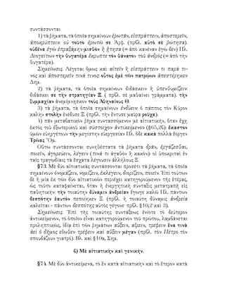 συντάσσονται
1) τὰ ῥήματα, τὰ ὁποῖα σημαίνουν ἐρωτᾶν, εἰσπράττειν, ἀποστερεῖν,
ἀποκρύπτειν: οὐ τοῦτο ἐρωτῶ σε Ἀρφ. (πρβλ. αὐτὸ σὲ ῥώτησα).
οὐδένα ἐγὼ ἐπραξάμην μισθὸν ἢ ᾔτησα (= ἀπὸ κανέναν ἐγὼ δὲν) Πλ.
Διογείτων τὴν θυγατέρα ἔκρυπτε τὸν θάνατον τοῦ ἀνδρὸς (= ἀπὸ τὴν
θυγατέρα).
Σημείωσις. Λέγεται ὅμως καὶ αἰτεῖν ἢ εἰσπράττειν τι παρά τι-
νος καὶ ἀποστερεῖν τινά τινος: οὗτος ἐμὲ τῶν πατρῴων ἀπεστέρηκεν
Δημ.
2) τὰ ῥήματα, τὰ ὁποῖα σημαίνουν διδάσκειν ἢ ὑπενθυμίζειν:
διδάσκει σε τὴν στρατηγίαν Ξ. ( πρβλ. σὲ μαθαίνει γράμματα). τὴν
ξυμμαχίαν ἀνεμίμνῃσκον τοὺς Ἀθηναίους Θ.
3) τὰ ῥήματα, τὰ ὁποῖα σημαίνουν ἐνδύειν: ὁ πάππος τὸν Κῦρον
καλὴν στολὴν ἐνέδυσε Ξ. (πρβλ. τὴν ἔντυσε μαῦρα ροῦχα).
4) πᾶν μεταβατικὸν ῥῆμα συντασσόμενον μὲ αἰτιατικήν, ὅταν ἔχῃ
ἐκτὸς τοῦ ἐξωτερικοῦ καὶ σύστοιχον ἀντικείμενον (§65,2β): ἔκαστον
ὑμῶν εὐηργέτουν τὴν μεγίστην εὐεργεσίαν Πλ. ὅδε κακὰ πολλὰ ἔοργεν
Τρῶας ῞Ομ.
Οὕτω συντάσσονται συνηθέστατα τὰ ῥήματα δρᾶν, ἐργάζεσθαι,
ποιεῖν, ἀγορεύειν, λέγειν (τινά τι ἀγαθὸν ἢ κακὸν): οἱ ὑποκριταὶ ἐν
ταῖς τραγῳδίαις τὰ ἔσχατα λέγουσιν ἀλλήλους Ξ.
§73. Μὲ δύο αἰτιατικὰς συντάσσονται προσέτι τὰ ῥήματα, τὰ ὁποῖα
σημαίνουν ὀνομάζειν, νομίζειν, ἐκλέγειν, διορίζειν, ποιεῖν. ᾽Επὶ τούτων
δὲ ἡ μία ἐκ τῶν δύο αἰτιατικῶν περιέχει κατηγορούμενον τῆς ἑτέρας,
ὡς τοῦτο καταφαίνεται, ὅταν ἡ ἐνεργητικὴ σύνταξις μετατραπῇ εἰς
παθητικήν: τὴν τοιαύτην δύναμιν ἀνδρείαν ἔγωγε καλῶ Πλ. πάντων
δεσπότην ἑαυτὸν πεποίηκεν Ξ. (πρβλ. ἡ τοιαύτη δύναμις ἀνδρεία
καλεῖται - πάντων δεσπότης αὐτὸς γέγονε· πρβλ. §10,2 καὶ 3).
Σημείωσις. ᾽Επὶ τῆς τοιαύτης συντάξεως ἐνίοτε τὸ δεύτερον
ἀντικείμενον, τὸ ὁποῖον εἶναι κατηγορούμενον τοῦ πρώτου, λαμβάνεται
προληπτικῶς, ἰδίᾳ ἐπὶ τῶν ῥημάτων αὔξειν, αἴρειν, τρέφειν: ἕνα τινὰ
ἀεὶ ὁ δῆμος εἴωθεν τρέφειν καὶ αὔξειν μέγαν (πρβλ. τὸν Πέτρο τὸν
σπουδάζουν γιατρό). Βλ. καὶ §10α, Σημ.
β) Μὲ αἰτιατικὴν καὶ γενικήν.
§74. Μὲ δύο ἀντικείμενα, τὸ ἓν κατὰ αἰτιατικὴν καὶ τὸ ἕτερον κατὰ
 