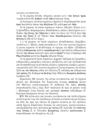 58
γενικήν, συντάσσονται
1) τὰ ῥήματα ἑστιᾶν, πληροῦν, κενοῦν κ.τ.τ.: τῶν λόγων ἡμᾶς
Λυσίας εἱστία Πλ. ἀνδρῶν τήνδε πόλιν ἐκένωσε Αἰσχ.
2) τὰ ῥήματα, τὰ ὁποῖα σημαίνουν ἀκούειν ἢ πληροφορεῖσθαι: ὑμεῖς
ἐμοῦ ἀκούσεσθε πᾶσαν τὴν ἀλήθειαν Πλ. μάθε μου καὶ τάδε.
3) τὰ ῥήματα, τὰ ὁποῖα σημαίνουν πιάνειν, ὁδηγεῖν, ἕλκειν κ.τ.τ.
ἢ ἐμποδίζειν, ἀπομακρύνειν, ἀπαλλάσσειν, παύειν, ἀποστερεῖν, κ.τ.τ.
ἔλαβον τῆς ζώνης τὸν ᾽Ορόνταν ( =ἀπὸ τὴν ζώνη τὸν ᾽Ο.) Ξ. ἄγει τῆς
ἡνίας τὸν ἵππον Ξ. Οἱ ᾽Ηλεῖοι τοὺς Λακεδαιμονίους ἐκώλυον τοῦ
ἀγῶνος Ξ. (Βλ. §72,1 Σημ.).
4 ) τὰ ῥήματα, τὰ ὁποῖα σημαίνουν ἀνταλλάσσειν, ἀγοράζειν,
πωλεῖν κ.τ.τ. - ἀξιοῦν, τιμᾶν, ἐκτιμᾶν κ.τ.τ. ᾽Επὶ τῶν τοιούτων ῥημάτων
ἡ γενικὴ σημαίνει τὸ ἀντάλλαγμα, τὸ τίμημα, τὴν ἀξίαν : ἠλλάξαντο
πολλῆς εὐδαιμονίας πολλὴν κακοδαιμονίαν ( =μὲ πολλὴν εὐδαιμονίαν)
Ἀντιφ. τῶν πόνων πωλοῦσιν ἡμῖν πάντα τἀγάθ’ οἱ θεοί. οἱ βάρβαροι τὸν
Θεμιστοκλέα μεγίστων δωρεῶν ἠξίωσαν Ἰσοκρ.
5) τὰ ῥήματα,τὰ ὁποῖα σημαίνουν ψυχικὸν πάθημα, ὡς θαυμάζειν,
εὐδαιμονίζειν, μακαρίζειν, οἰκτίρειν, ὀργίζεσθαι, κλπ. καὶ τὰ δικαστικὰ
καὶ ἀνταποδοτικά, ὡς αἰτιᾶσθαι, διώκειν, γράφεσθαι, δικάζειν, κρίνειν,
τιμωρεῖσθαι κλπ. ᾽Επὶ τοιούτων ῥημάτων ἡ γενικὴ σημαίνει τὴν αἰτίαν:
ζηλῶ σε τοῦ πλούτου (=διὰ τὸν πλοῦτον) Ξ. πολλάκις σε εὐδαιμόνισα
τοῦ τρόπου Πλ. διώξομαί σε δειλίας Ἀρφ. Μέλητος Σωκράτη ἀσεβείας
ἐγράψατο Πλ.
Σημείωσις. Μὲ γενικὴν τῆς αἰτίας συντάσσονται καί τὰ ῥήματα
φεύγω καὶ ἁλίσκομαι ἐπί δικαστικῆς ἐννοίας: ἀσεβείας φεύγω
ὑπὸ Μελήτου (=κατηγοροῦμαι δι’ ἀσέβειαν) Πλ. ἑάλω κλοπῆς
(=κατεδικάσθη διά...). Δημ. Κατ’ ἀναλογίαν δὲ πρὸς τὸ φεύγω τινός
- ἁλίσκομαί τινος λέγεται καὶ κρίνομαι θανάτου (=δικάζομαι δι’
ἔγκλημα ἐπαγόμενον ποινήν τὸν θάνατον).
§75. Μὲ αἰτιατικὴν καὶ γενικὴν συντάσσονται καὶ πολλὰ ῥήματα
σύνθετα μετά τινος τῶν προθέσεων, αἱ ὁποῖαι συντάσσονται μὲ γενικήν,
ὡς ἀπό, ἐκ, πρό, πρὸ πάντων δὲ ῥήματα σύνθετα μὲ τὴν πρόθεσιν
κατά, ἔχοντα δικαστικὴν ἔννοιαν, ὡς κατηγορεῖν, καταγιγνώσκειν,
καταψηφίζεσθαι κλπ.: ἀποτρέπει με τούτου Πλ. προέταξε τῶν ὁπλιτῶν
τοὺς ἱππέας Ξ. οἱ Ἀθηναῖοι Σωκράτους θάνατον κατέγνωσαν Ξ.
(=κατεδίκασαν τὸν Σωκράτην εἰς...) Ξ.
 