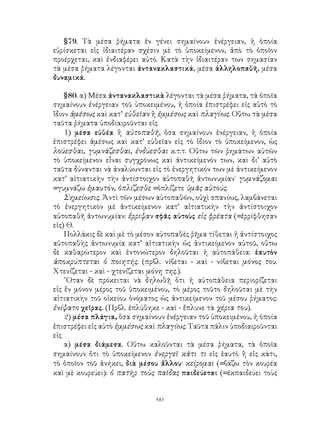 60
§79. Τὰ μέσα ῥήματα ἐν γένει σημαίνουν ἐνέργειαν, ἡ ὁποία
εὑρίσκεται εἰς ἰδιαιτέραν σχέσιν μὲ τὸ ὑποκείμενον, ἀπὸ τὸ ὁποῖον
προέρχεται, καὶ ἐνδιαφέρει αὐτό. Κατὰ τὴν ἰδιαιτέραν των σημασίαν
τὰ μέσα ῥήματα λέγονται ἀντανακλαστικά, μέσα ἀλληλοπαθῆ, μέσα
δυναμικά.
§80. α) Μέσα ἀντανακλαστικὰ λέγονται τὰ μέσα ῥήματα, τὰ ὁποῖα
σημαίνουν ἐνέργειαν τοῦ ὑποκειμένου, ἡ ὁποία ἐπιστρέφει εἰς αὐτὸ τὸ
ἴδιον ἀμέσως καὶ κατ’ εὐθεῖαν ἢ ἐμμέσως καὶ πλαγίως. Οὕτω τὰ μέσα
ταῦτα ῥήματα ὑποδιαιροῦνται εἰς
1) μέσα εὐθέα ἢ αὐτοπαθῆ, ὅσα σημαίνουν ἐνέργειαν, ἡ ὁποία
ἐπιστρέφει ἀμέσως καὶ κατ’ εὐθεῖαν εἰς τὸ ἴδιον τὸ ὑποκείμενον, ὡς
λούεσθαι, γυμνάζεσθαι, ἐνδύεσθαι κ.τ.τ. Οὕτω τῶν ῥημάτων αὐτῶν
τὸ ὑποκείμενον εἶναι συγχρόνως καὶ ἀντικείμενόν των, καὶ δι’ αὐτὸ
ταῦτα δύνανται νὰ ἀναλύωνται εἰς τὸ ἐνεργητικόν των μὲ ἀντικείμενον
κατ’ αἰτιατικὴν τὴν ἀντίστοιχον αὐτοπαθῆ ἀντωνυμίαν˙ γυμνάζομαι
=γυμνάζω ἐμαυτόν, ὁπλίζεσθε =ὁπλίζετε ὑμᾶς αὐτούς.
Σημείωσις. Ἀντὶ τῶν μέσων αὐτοπαθῶν, οὐχὶ σπανίως, λαμβάνεται
τὸ ἐνεργητικὸν μὲ ἀντικείμενον κατ’ αἰτιατικὴν τὴν ἀντίστοιχον
αὐτοπαθῆ ἀντωνυμίαν: ἔρριψαν σφᾶς αὐτοὺς εἰς φρέατα (=ἐρρίφθησαν
εἱς) Θ.
Πολλάκις δὲ καὶ μὲ τὸ μέσον αὐτοπαθὲς ῥῆμα τίθεται ἠ ἀντίστοιχος
αὐτοπαθὴς ἀντωνυμία κατ’ αἰτιατικὴν ὡς ἀντικείμενον αὐτοῦ, οὔτω
δὲ καθαρώτερον καὶ ἐντονώτερον δηλοῦται ἡ αὐτοπάθεια: ἑαυτὸν
ἀποκρύπτεται ὁ ποιητής. (πρβλ. νίβεται - καὶ - νίβεται μόνος του.
Χτενίζεται - καὶ - χτενίζεται μόνη της.).
῞Οταν δὲ πρόκειται νὰ δηλωθῇ ὅτι ἠ αὐτοπάθεια περιορίζεται
εἰς ἕν μόνον μέρος τοῦ ὑποκειμένου, τὸ μέρος τοῦτο δηλοῦται μὲ τὴν
αἰτιατικὴν τοῦ οἰκείου ὀνόματος ὡς ἀντικείμενον τοῦ μέσου ῥήματος:
ἐνίψατο χεῖρας. (Πρβλ. ἐπλύθηκε - καὶ - ἔπλυνε τὰ χέρια του).
2) μέσα πλάγια, ὅσα σημαίνουν ἐνέργειαν τοῦ ὑποκειμένου, ἡ ὁποία
ἐπιστρέφει εἰς αὐτὸ ἐμμέσως καὶ πλαγίως. Ταῦτα πάλιν ὑποδιαιροῦνται
εἰς
α) μέσα διάμεσα. Οὕτω καλοῦνται τὰ μέσα ῥήματα, τὰ ὁποῖα
σημαίνουν ὅτι τὸ ὑποκείμενον ἐνεργεῖ κάτι τι εἰς ἑαυτὸ ἢ εἰς κάτι,
τὸ ὁποῖον τοῦ ἀνήκει, διὰ μέσου ἄλλου· κείρομαι (=βάζω τὸν κουρέα
καὶ μὲ κουρεύει): ὁ πατὴρ τοὺς παῖδας παιδεύεται (=ἐκπαιδεύει τοὺς
 