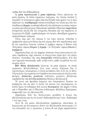 61
παῖδας διὰ τῶν διδασκάλων).
β) μέσα περιποιητικὰ ἢ μέσα ὠφελείας. Οὕτω καλοῦνται τὰ
μέσα ῥήματα, τὰ ὁποῖα σημαίνουν ἐνέργειαν, τὴν ὁποίαν ἐκτελεῖ ἢ
προκαλεῖ τὸ ὑποκείμενον χάριν ἑαυτοῦ, δηλαδὴ πρὸς χρῆσίν του ἢ πρὸς
ὠφέλειάν του· οἰκοδομοῦμαι οἰκίαν (=οἰκοδομῶ τὴν οἰκίαν μου διὰ τῶν
οἰκοδόμων), ἄγομαι γυναῖκα (=ἄγω εἰς τὴν οἰκίαν μου γυναῖκα, παίρνω
γυναῖκα ὡς σύζυγόν μου). Παυσανίας τράπεζαν Περσικὴν παρετίθετο
(=παρετίθει ἑαυτῷ διὰ τῶν ὑπηρετῶν, διέτασσε καὶ τοῦ παρέθετον οἱ
ὑπηρέται) Θ. (Πρβλ. συμβουλεύομαι τὸν ἰατρόν, δανείζομαι χρήματα,
προμηθεύομαι τρόφιμα).
Οὕτω περὶ μὲν τῆς πόλεως ἢ τοῦ λαοῦ λέγεται τίθεσθαι ἢ
γράφεσθαι νόμους (=τιθέναι ἑαυτοῖς νόμους διὰ τῶν νομοθετῶν), περὶ
δὲ τοῦ νομοθέτου λέγεται τιθέναι ἢ γράφειν νόμους: ὁ Σόλων τοῖς
Ἀθηναίοις νόμους ἔθηκεν ἢ ἔγραψε - οἱ Ἀθηναῖοι νόμους ἔθεντο ἢ
ἐγράψαντο.
Σημείωσις. Καὶ, εἰς τὴν ἀρχαίαν γλῶσσαν, ὅπως κανονικῶς εἰς τὴν
νέαν, λαμβάνεται οὐχὶ σπανίως τὸ ἐνεργητικὸν ῥῆμα ἀντὶ τοῦ μέσου
πλαγίου: Λύσανδρος τὰς ναῦς ἐπεσκεύαζε (=ἐπεσκευάζετο, ἤτοι διὰ
τῶν τεχνικῶν ἐπεσκεύαζε· πρβλ. κτίζει σπίτι, κόβει τὰ μαλλιά του στὸ
κουρεῖο, κλπ.).
§81. Μέσα ἀλληλοπαθῆ λέγονται τὰ μέσα ῥήματα, τὰ ὁποῖα
σημαίνουν ἀλληλοπάθειαν, ἤτοι μίαν κοινὴν ἐνέργειαν δύο ἢ
περισσοτέρων ὑποκειμένων, ἡ ὁποία μεταβαίνει ἀπὸ τὸ ἓν εἰς τὸ ἄλλο.
Ταῦτα ὡς ἐκ τῆς σημασίας των λαμβάνονται κανονικῶς εἰς πληθυντικὸν
ἀριθμόν· φιλοῦνται, μισοῦνται (=φιλοῦσι, μισοῦσιν, ἀλλήλους):
συμβαλόντες τὰς ἀσπίδας ἐωθοῦντο (=ἐώθουν ἀλλήλους) Ξ.
῾Η κοινὴ καὶ ἀμοιβαία ἐνέργεια τῶν ὑποκειμένων δύναται νὰ
ἀναφέρεται καὶ εἰς κάτι τι ἐκτὸς τοῦ ἑαυτοῦ των εὑρισκόμενον, τὸ
ὁποῖον ὅμως τὰ ἐνδιαφέρει ἀπὸ κοινοῦ: διενείμαντο τὴν ἀρχὴν ὁ Ζεὺς
καὶ ὁ Ποσειδῶν καὶ ὁ Πλούτων (=διένειμαν ἀλλήλοις, διεμοίρασαν
ἀναμεταξύ των τὴν ἐξουσίαν) Πλ.
Σημείωσις. Ἀπὸ τὸν πληθυντικὸν, μετεδόθη ἡ ἔννοια τῆς
ἀλληλοπαθείας καὶ εἰς τὸν ἐνικόν˙ διαλεγόμεθα περί τινος - διαλέγομα
ί τινι περί τινος.
Ἀντὶ δὲ τοῦ μέσου ἀλληλοπαθοῦς λαμβάνεται πλειστάκις τὸ
ἐνεργητικὸν μἐ ἀντικείμενον αὐτοῦ τὴν ἀλληλοπαθῆ ἀντωνυμίαν ( ἢ
τὴν αὐτοπαθῆ τοῦ γ΄ προσώπου ), ἐνίοτε δὲ καὶ ῤῆμα παρασύνθετον
 