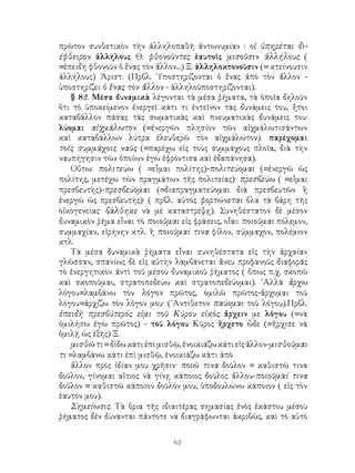 62
πρῶτον συνθετικὸν τὴν ἀλληλοπαθῆ ἀντωνυμίαν : οἱ ὑπηρέται δι-
έφθειρον ἀλλήλους Θ. φθονοῦντες ἑαυτοῖς μισοῦσιν ἀλλήλους (
=ἐπειδὴ φθονοῦν ὁ ἕνας τὸν ἄλλον...) Ξ. ἀλληλοκτονοῦσιν (= κτείνουσιν
ἀλλήλους) Ἀριστ. (Πρβλ. ῾Υποστηρίζονται ὁ ἕνας ἀπὸ τὸν ἄλλον -
ὑποστηρίζει ὁ ἕνας τὸν ἄλλον - ἀλληλοϋποστηρίζονται).
§ 82. Μέσα δυναμικὰ λέγονται τὰ μέσα ῥήματα, τὰ ὁποῖα δηλοῦν
ὅτι τὸ ὑποκείμενον ἐνεργεῖ κάτι τι ἐντεῖνον τὰς δυνάμεις του, ἤτοι
καταβάλλον πάσας τὰς σωματικὰς καὶ πνευματικὰς δυνάμεις του:
λύομαι αἰχμάλωτον (=ἐνεργῶν πλησίον τῶν αἰχμάλωτισάντων
καὶ καταβάλλων λύτρα ἐλευθερῶ τὸν αἰχμάλωτον). παρέχομαι
τοῖς συμμάχοις ναῦς (=παρέχω εἰς τοὺς συμμάχους πλοῖα, διὰ τὴν
ναυπήγησιν τῶν ὁποίων ἐγὼ ἐφρόντισα καὶ ἐδαπάνησα).
Οὔτω: πολιτεύω ( =εἶμαι πολίτης)-πολιτεύομαι (=ἐνεργῶ ὡς
πολίτης, μετέχω τῶν πραγμάτων τῆς πολιτείας)· πρεσβεύω ( =εἶμαι
πρεσβευτὴς)-πρεσβεύομαι (=διαπραγματεύομαι διὰ πρεσβευτῶν ἢ
ἐνεργῶ ὡς πρεσβευτής)· ( πρβλ. αὐτὸς φορτώνεται ὅλα τὰ βάρη τῆς
οἰκογενείας· βάλθηκε νὰ μὲ καταστρέψῃ). Συνηθέστατον δὲ μέσον
δυναμικὸν ῥῆμα εἶναι τὸ ποιοῦμαι εἰς φράσεις, οἶαι: ποιοῦμαι πόλεμον,
συμμαχίαν, εἰρήνην κτλ. ἢ ποιοῦμαί τινα φίλον, σύμμαχον, πολέμιον
κτλ.
Τὰ μέσα δυναμικὰ ῥήματα εἶναι συνηθέστατα εἰς τὴν ἀρχαίαν
γλῶσσαν, σπανίως δὲ εἰς αὐτὴν λαμβάνεται ἄνευ προφανοῦς διαφορᾶς
τὸ ἐνεργητικὸν ἀντὶ τοῦ μέσου δυναμικοῦ ῥήματος ( ὅπως π.χ. σκοπῶ
καὶ σκοποῦμαι, στρατοπεδεύω καὶ στρατοπεδεύομαι). ᾽Αλλὰ ἄρχω
λόγου=λαμβάνω τὸν λόγον πρῶτος, ὁμιλῶ πρῶτος-ἄρχομαι τοῦ
λόγου=ἀρχίζω τὸν λόγον μου· (᾽Αντίθετον παύομαι τοῦ λόγου).Πρβλ.
ἐπειδὴ πρεσβύτερός εἰμι τοῦ Κύρου εἰκὸς ἄρχειν με λὁγου (=νὰ
ὁμιλήσω ἐγὼ πρῶτος) - τοῦ λόγου Κῦρος ἤρχετο ὧδε (=ἤρχισε νὰ
ὁμιλῇ ὡς ἑξῆς) Ξ.
μισθῶτι=δίδωκάτιἐπὶμισθῷ,ἐνοικιάζωκάτιεἰςἄλλον-μισθοῦμαι
τι =λαμβάνω κάτι ἐπὶ μισθῷ, ἐνοικιάζω κάτι ἀπὸ
ἄλλον πρὸς ἰδίαν μου χρῆσιν· ποιῶ τινα δοῦλον = καθιστῶ τινα
δοῦλον, γίνομαι αἴτιος νὰ γίνῃ κάποιος δοῦλος ἄλλου-ποιοῦμαί τινα
δοῦλον = καθιστῶ κάποιον δοῦλόν μου, ὑποδουλώνω κάποιον ( εἰς τὸν
ἑαυτόν μου).
Σημείωσις. Τὰ ὅρια τῆς ιδιαιτέρας σημασίας ἑνὸς ἑκάστου μέσου
ῥήματος δέν δύνανται πἀντοτε νὰ διαγράφωνται ἀκριβῶς, καὶ τὸ αὐτὸ
 