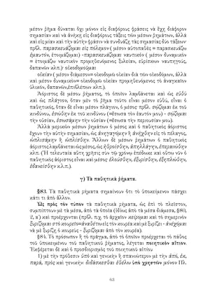 63
μέσον ῥῆμα δύναται ὂχι μόνον εἰς διαφόρους φράσεις νὰ ἕχῃ διάφορον
σημασίαν καὶ νὰ ἀνήκῃ εἰς διαφόρους τάξεις τῶν μέσων ῥημάτων, ἀλλά
καὶ εἱς μίαν καὶ τὴν αὐτὴν φράσιν νὰ συνδυάζῃ τὰς σημασίας δύο τάξεων·
πρβλ. παρασκευάζομαι εὶς πόλεμον ( μέσον αὐτοπαθὲς = παρασκευάζω
ἐμαυτόν, ἐτοιμάζομαι) -παρασκευάζομαι ναυτικὸν ( μέσον δυναμικὸν
= ὲτοιμάζω ναυτικὸν προμηθευόμενος ξυλείαν, εὑρίσκων ναυπηγούς,
δαπανῶν κλπ.)· οἰκοδομοῦμαι
οἱκίαν ( μέσον διάμεσον= οἱκοδομῶ οἰκίαν διὰ τῶν οἰκοδόμων, ἀλλὰ
καὶ μέσον δυναμικὸν= οἰκοδομῶ οἰκίαν προμηθευόμενος τὸ ἀναγκαῖον
ὑλικόν, δαπανῶν,ἐπιβλέπων κλπ.).
Ἀόριστος δὲ μέσου ῥήματος, τὸ ὁποῖον λαμβάνεται καὶ ὡς εὐθὺ
καὶ ὡς πλάγιον, ὅταν μὲν τὸ ῥῆμα τοῦτο εἶναι μέσον εὐθύ, εἶναι ὁ
παθητικός, ὅταν δὲ εἶναι μέσον πλάγιον, ὁ μέσος· πρβλ. σῴζομαι ἐκ τοῦ
κινδύνου, ἐσώθην ἐκ τοῦ κινδύνου (=ἔσωσα τὸν ἑαυτόν μου) - σῴζομαι
τὴν οὐσίαν, ἐσωσάμην τὴν οὐσίαν (=ἔσωσα τὴν περιουσίαν μου).
Ἀλλὰ μερικῶν μέσων ῥημάτων ὁ μέσος καὶ ὁ παθητικὸς ἀόριστος
ἔχουν τὴν αὐτὴν σημασίαν, ὡς ἀνηγαγόμην ἢ ἀνήχθην εἰς τὸ πέλαγος,
ὡπλισάμην ἢ ὡπλίσθην. Ἄλλων δὲ μέσων ῥημάτων ὁ παθητικὸς
ἀόριστοςλαμβάνεταιὡςμέσος,ὡςἠθροίσθην,ἀπηλλάγην,ἐπεραιώθην
κλπ. (῾Η τελευταία αὕτη χρῆσις σὺν τῷ χρόνῳ ἐπέδωκε καὶ οὕτω νῦν ὁ
παθητικὸς ἀόριστος εἶναι καὶ μέσος· ἐλούσθην, ἐξυρίσθην, ἐξηπλώθην,
ἐδανείσθην κ.λ.π.).
γ) Τὰ παθητικὰ ῥήματα.
§83. Τὰ παθητικὰ ρήματα σημαίνουν ὅτι τὸ ὑποκείμενον πάσχει
κάτι τι ἀπὸ ἄλλον.
῾Ως πρὸς τὸν τύπον τὰ παθητικὰ ρήματα, ὡς ἐπὶ τὸ πλεῖστον,
συμπίπτουν μὲ τὰ μέσα, ἀπὸ τὰ ὁποῖα (ἰδίως ἀπὸ τὰ μέσα διάμεσα, §80,
2, α΄) καὶ προέρχονται (πρβλ. π.χ. τὸ ἀρχαῖον κείρομαι καὶ τὸ σημερινὸν
ξυρίζομαι στὸ κουρεῖο=ἀναθέτω εἰς τὸν κουρέα καὶ μὲ ξυρίζει - ἀνέχόμαι
νὰ μὲ ξυρίζῃ ὁ κουρεὺς - ξυρίζομαι ἀπὸ τὸν κουρέα).
§84. Τὸ πρόσωπον ἢ τὸ πρᾶγμα, ἀπὸ τὸ ὁποῖον προέρχεται τὸ πάθος
τοῦ ὑποκειμένου τοῦ παθητικοῦ ῥήματος, λέγεται ποιητικὸν αἴτιον.
᾽Εκφέρεται δὲ καὶ ὁ προσδιορισμὸς τοῦ ποιητικοῦ αἰτίου
1) μὲ τὴν πρόθεσιν ὑπὸ καὶ γενικὴν ἢ σπανιώτερον μὲ τὴν ἀπό, ἐκ,
παρά, πρὸς καὶ γενικήν: διδάσκεσθαι ἐθέλω ὑπὸ χρηστῶν μόνον Πλ.
 