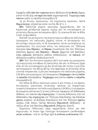 64
ἐπράχθη οὐδὲν ἀπὸ τῶν τυράννων ἔργον ἀξιόλογον Θ. ἐκ Φοίβου δαμεὶς
(=ὑπὸ τοῦ Φ.) Σοφ. τὰ παρὰ τῶν θεῶν σημαινόμενα Ξ. ᾽Ισχόμαχος πρὸς
πάντων καλός τε κἀγαθὸς ἐπωνομάζετο Ξ.
2) μὲ δοτικὴν προσωπικήν, τοῦ ἐνεργοῦντος προσώπου: ταῦτα
Θεμιστογένει γέγραπται (=ὑπὸ τοῦ Θ.). Βλ. §71, 5.
§85. Παθητικὰ ῥήματα κανονικῶς σχηματίζονται, ἀπὸ τὰ
ἐνεργητικὰ μεταβατικὰ ῥήματα, κυρίως μὲν τὰ συντασσόμενα μὲ
αἰτιατικὴν ἐξωτερικοῦ ἀντικειμένου (§65, 1), σπανίως δὲ ἀπὸ τὰ ἄλλα
ἢ ἀπὸ τὰ ἀμετάβατα.
Κατὰ δὲ τὴν μετατροπὴν τῆς ἐνεργητικῆς συντάξεως εἰς παθητικήν,
ὑποκείμενον τοῦ παθητικοῦ ῥήματος γίνεται τὸ ἀντικείμενον τοῦ
ἀντιστοίχου ἐνεργητικοῦ, τὸ δὲ ὑποκείμενον τούτου μετατρέπεται εἰς
προσδιορισμὸν τοῦ ποιητικοῦ αἰτίου τοῦ παθητικοῦ: (οἱ ῞Ελληνες
ἐνίκησαν τοὺς Πέρσας) - οἱ Πέρσαι ἐνικήθησαν ὑπὸ τῶν ῾Ελλήνων.
(βασιλεῖς ἄρχουσι τῶν Περσῶν) - Πέρσαι ἄρχονται ὑπὸ βασιλέων.
(τοῖς παλαιοῖς ἀλλόφυλοι μᾶλλον ἐπεβούλευον) - οἱ παλαιοὶ ὑπ’
ἀλλοφύλων μᾶλλον ἐπεβουλεύοντο Θ.
§86. ᾽Επὶ τῶν διπτώτων ῥημάτων (§72 κ.ἑ.) κατὰ τὴν μετατροπὴν
τῆς ἐνεργητικῆς συντάξεως εἰς παθητικήν, ἐὰν μὲν τὸ δίπτωτον ῥῆμα
εἶναι ἐκ τῶν συντασσομένων μὲ δύο αἰτιατικάς καὶ τούτων ἡ μία εἶναι
κατηγορούμενον τῆς ἄλλης (§73), τότε ἀμφότεραι αἱ αἰτιατικαὶ αὖται
γίνονται ὀνομαστικαί, ἡ μὲν μία ὑποκείμενον τοῦ παθητικοῦ ῥήματος,
ἡ δὲ ἄλλη κατηγορούμενον τοῦ ὑποκειμένου (᾽Ισχόμαχον πάντες καλόν
τε κἀγαθὸν ἐπωνόμαζον) - ᾽Ισχόμαχος πρὸς πάντων καλός τε κἀγαθὸς
ἐπωνομάζετο Ξ.
Εἰς πᾶσαν δὲ ἄλλην περίπτωσιν μόνον ἡ μία πτῶσις, ἡ τοῦ ἀμέσου
ἀντικειμένου (κανονικῶς αἰτιατικὴ), τρέπεται εἰς ὀνομαστικὴν
γινομένη ὑποκείμενον τοῦ παθητικοῦ ῥήματος, ἡ δὲ ἄλλη, ἡ τοῦ ἐμμέσου
ἀντικειμένου (αἰτιατικὴ ἢ γενικὴ ἢ δοτική), παραμένει: (ὁ διδάσκαλος
διδάσκει τὸν νεανίαν τὴν στρατηγίαν) - ὁ νεανίας διδάσκεται ὑπὸ τοῦ
διδασκάλου τὴν στρατηγίαν. (οἱ ῞Ελληνες ἐπίμπλασαν τὰς διφθέρας
χόρτου κούφου) - αἱ διφθέραι ἐπίμπλαντο ὑπὸ τῶν ῾Ελλήνων χόρτου
κούφου. (τὰς πόλεις ταύτας βασιλεὺς Παρυσάτιδι ἐδεδώκει) - αἱ
πόλεις αὗται ὑπὸ βασιλέως Παρυσάτιδι δεδομέναι ἦσαν Ξ.
Σημείωσις. Παθητικὸν ῥῆμα σχηματίζεται ἐνίοτε καὶ ἀπὸ
ἐνεργητικόν, τὸ ὁποῖον ἔχει σύστοιχον ἀντικείμενον: (κινδυνεύομεν
μέγαν κίνδυνον - οὐκ ἐν τῷ Καρὶ ἡμῖν ὁ κίνδυνος κινδυνεύεται Πλ.
 