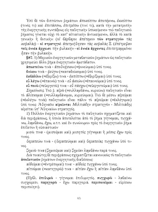 65
᾽Επὶ δὲ τῶν διπτώτων ῥημάτων ἀποκόπτω ἀποτέμνω, ἐκκόπτω
(τινός τι) καὶ ἐπιτάσσω, ἐπιτρέπω (τινί τι), κατὰ τὴν μετατροπὴν
τῆς ἐνεργητικῆς συντάξεως εἰς παθητικὴν ὑποκείμενον τοῦ παθητικοῦ
ῥήματος γίνεται οὐχὶ τὸ κατ’ αἰτιατικὴν ἀντικείμενον, ἀλλὰ τὸ κατὰ
γενικὴν ἢ δοτικὴν: (οἱ βάρβαροι ἀπέτεμον τῶν στρατηγῶν τὰς
κεφαλὰς) - οἱ στρατηγοὶ ἀπετμήθησαν τὰς κεφαλὰς Ξ. (ἐπέτρεψαν
τοῖς ἐννέα ἄρχουσι τὴν φυλακήν - οἱ ἐννέα ἄρχοντες ἐπιτετραμμένοι
ἦσαν τὴν φυλακὴν.
§87. 1) Μερικῶν ἐνεργητικῶν μεταβατικῶν ῥημάτων ὡς παθητικὸν
χρησιμεύει ἄλλο ῥῆμα ἐνεργητικὸν ἀμετάβατον.
ἀποκτείνω τινὰ - ἀποθνῄσκω (=φονεύομαι) ὑπό τινος.
διώκω τινὰ - φεύγω (=καταδιώκομαι) ὑπό τινος.
ἐκβάλλω (=ἐξορίζω) τινα - ἐκπίπτω (=ἐξορίζομαι) ὑπό τινος.
εὖ λέγω (=ἐπαινῶ) τινὰ - εὖ ἀκούω (=ἐπαινοῦμαι) ὑπό τινος.
εὖ ποιῶ (=εὐεργετῶ) τινα - εὖ πάσχω (=εὐεργετοῦμαι) ὑπό τινος.
Σημείωσις. Τοῦ ῥ. αἱρῶ (=συλλαμβάνω, κυριεύω) παθητικὸν εἶναι
τὸ ἁλίσκομαι (=συλλαμβάνομαι, κυριεύομαι). Τοῦ δὲ μέσου αἱροῦμαι
(=ἐκλέγω τινὰ) παθητικὸν εἶναι πάλιν τὸ αἱροῦμαι (=ἐκλέγομαι)
ὑπό τινος: Ἀθηναῖοι αἱροῦνται Μιλτιάδην στρατηγὸν - Μιλτιάδης
αἱρεῖται ὑπ’ Ἀθηναίων στρατηγός.
2) Πολλῶν ἐνεργητικῶν ῥημάτων τὸ παθητικὸν σχηματίζεται καὶ
διὰ περιφράσεως, ἡ ὁποία ἀποτελεῖται ἀπὸ τὸ ῥῆμα γίγνομαι, τυγχά-
νω, λαμβάνω, ἔχω, κ.τ.τ. καὶ ἓν συνώνυμον πρὸς τὸ ἐνεργητικὸν ῥῆμα
ἐπίθετον ἢ οὐσιαστικόν·
μισῶ τινα - (μισοῦμαι καὶ) μισητὸς γίγνομαι ἢ μῖσος ἔχω πρός
τινος.
θεραπεύω τινὰ - (θεραπεύομαι καὶ) θεραπείας τυγχάνω ὑπό τι-
νος.
ζημιῶ τινα (ζημιοῦμαι καὶ) ζημίαν λαμβάνω παρά τινος.
Διὰ τοιαύτης δὲ περιφράσεως σχηματίζεται κανονικῶς τὸ παθητικὸν
ἀποθετικῶν ῥημάτων ἐνεργητικῆς διαθέσεως·
αἰδοῦμαι (=ἐντρέπομαί) τινα· - αἰδοῦς τυγχάνω ὑπό τινος.
αἰτιῶμαι (=κατηγορῶ) τινα - αἰτίαν ἔχω ἢ αἰτίαν λαμβάνω ὑπό
τινος.
(Πρβλ. ἐπιθυμῶ - γίγνομαι ἐπιθυμητός. συγχωρῶ - λαβαίνω
συγχώρεσι. παρηγορῶ - ἔχω παρηγοριά. περιποιοῦμαι - εὑρίσκω
περιποίησι).
 