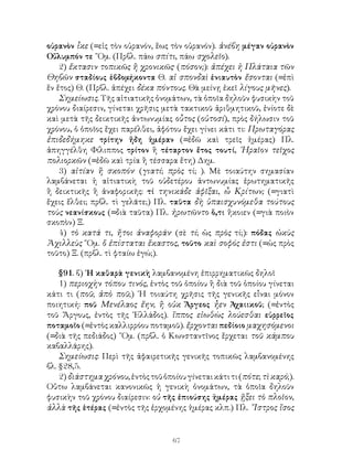67
οὐρανὸν ἷκε (=εἰς τὸν οὐρανόν, ἕως τὸν οὐρανόν). ἀνέβη μέγαν οὐρανὸν
Οὔλυμπόν τε ῞Ομ. (Πρβλ. πάω σπίτι, πάω σχολεῖο).
2) ἔκτασιν τοπικῶς ἢ χρονικῶς· (πόσον;): ἀπέχει ἡ Πλάταια τῶν
Θηβῶν σταδίους ἑβδομήκοντα Θ. αἱ σπονδαὶ ἐνιαυτὸν ἔσονται (=ἐπὶ
ἕν ἔτος) Θ. (Πρβλ. ἀπέχει δέκα πόντους. Θὰ μείνῃ ἐκεῖ λίγους μῆνες).
Σημείωσις. Τῆς αἰτιατικῆς ὀνομάτων, τὰ ὁποῖα δηλοῦν φυσικὴν τοῦ
χρόνου διαίρεσιν, γίνεται χρῆσις μετὰ τακτικοῦ ἀριθμητικοῦ, ἐνίοτε δὲ
καὶ μετὰ τῆς δεικτικῆς ἀντωνυμίας οὗτος (οὑτοσί), πρὸς δήλωσιν τοῦ
χρόνου, ὁ ὁποῖος ἔχει παρέλθει, ἀφότου ἔχει γίνει κάτι τι: Πρωταγόρας
ἐπιδεδήμηκε τρίτην ἤδη ἡμέραν (=ἐδῶ καὶ τρεῖς ἡμέρας) Πλ.
ἀπηγγέλθη Φίλιππος τρίτον ἢ τέταρτον ἔτος τουτί, ῾Ηραῖον τεῖχος
πολιορκῶν (=ἐδῶ καὶ τρία ἢ τέσσαρα ἔτη) Δημ.
3) αἰτίαν ἢ σκοπόν· (γιατί; πρὸς τί; ). Μὲ τοιαύτην σημασίαν
λαμβάνεται ἡ αἰτιατικὴ τοῦ οὐδετέρου ἀντωνυμίας ἐρωτηματικῆς
ἢ δεικτικῆς ἢ ἀναφορικῆς: τί τηνικάδε ἀφῖξαι, ὦ Κρίτων; (=γιατὶ
ἔχεις ἔλθει; πρβλ. τὶ γελᾶτε;) Πλ. ταῦτα δὴ ὑπαισχυνόμεθα τούτους
τοὺς νεανίσκους (=διὰ ταῦτα) Πλ. ἠρωτῶντο ὅ,τι ἥκοιεν (=γιὰ ποιὸν
σκοπὸν) Ξ.
4) τὸ κατά τι, ἤτοι ἀναφοράν· (σὲ τί; ὡς πρὸς τί;): πόδας ὠκὺς
Ἀχιλλεὺς ῞Ομ. ὅ ἐπίσταται ἕκαστος, τοῦτο καὶ σοφός ἐστι (=ὡς πρὸς
τοῦτο) Ξ. (πρβλ. τὶ φταίω ἐγώ;).
§91. β) ῾Η καθαρὰ γενικὴ λαμβανομένη ἐπιρρηματικῶς δηλοῖ
1) περιοχὴν τόπου τινός, ἐντὸς τοῦ ὁποίου ἢ διὰ τοῦ ὁποίου γίνεται
κάτι τι (ποῦ; ἀπὸ ποῦ;) ῾Η τοιαύτη χρῆσις τῆς γενικῆς εἶναι μόνον
ποιητική: ποῦ Μενέλαος ἔην; ἢ οὐκ Ἄργεος ἦεν Ἀχαιικοῦ; (=ἐντὸς
τοῦ Ἄργους, ἐντὸς τῆς ῾Ελλάδος). ἵππος εἰωθὼς λούεσθαι εὐρρεῖος
ποταμοῖο (=ἐντὸς καλλιρρόου ποταμοῦ). ἔρχονται πεδίοιο μαχησόμενοι
(=διὰ τῆς πεδιάδος) ῞Ομ. (πρβλ. ὁ Κωνσταντῖνος ἔρχεται τοῦ κάμπου
καβαλλάρης).
Σημείωσις: Περὶ τῆς ἀφαιρετικῆς γενικῆς τοπικῶς λαμβανομένης
βλ. §28,5.
2)διάστημαχρόνου,ἐντὸςτοῦὁποίουγίνεταικάτιτι(πότε;τὶκαρό;).
Οὕτω λαμβάνεται κανονικῶς ἡ γενικὴ ὀνομάτων, τὰ ὁποῖα δηλοῦν
φυσικὴν τοῦ χρόνου διαίρεσιν: οὐ τῆς ἐπιούσης ἡμέρας ᾕξει τὸ πλοῖον,
ἀλλὰ τῆς ἑτέρας (=ἐντὸς τῆς ἐρχομένης ἡμέρας κλπ.) Πλ. ῎Ιστρος ἴσος
 