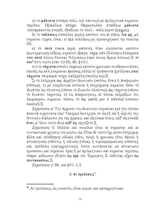 70
γ) τὸ μάλιστα (=πάρα πολύ, πρὸ πάντων) μὲ ἀριθμητικὰ σημαίνει
περίπου: ῾Ηράκλεια ἀπέχει Θερμοπυλῶν σταδίους μάλιστα
τεσσαράκοντα. (=πρβλ. ἐξώδευσε τὸ πολὺ - πολὺ ἑκατὸ δραχμές).
δ) τὸ πολλάκις (=πολλὲς φορὲς) κατόπιν τοῦ εἰ (ἐάν), ἵνα μή, μἠ
σημαίνει τυχόν, ἴσως : εἰ ἄρα πολλἀκις μὴ προσεοχήκατε τῷ τοιούτῳ
Πλ.
ε) τὸ ποτὲ (=μιὰ φορά, κάποτε), ὅταν εὑρίσκεται κατόπιν
ἐρωτηματικῆς λέξεως, σημαίντι ἆραγε, τάχα, σάν: Πολλάκις ἐθαύμασα
τίσι ποτὲ λόγοις ἔπεισαν Ἀθηναίους (=μὲ ποιοὺς ἆραγε λόγους) Ξ. τί
ποτ’ ἐστὶ τοῦτο (σὰν τὶ) Πλ. Βλ. §49,1.
στ) τὸ τάχιστα (=πολὺ ταχέως) κατόπιν χρονικῶν συνδέσμων (ἐπεί,
ἐπειδή, ὡς κλπ.) σημαίνει ἀμέσως, εὐθὺς: οἱ τριάκοντα ᾑρέθησαν, ἐπεὶ
τάχιστα τὰ μακρὰ τείχη καθῃρέθη (=εὐθὺς ὡς) Ξ.
ζ) τὸ ἐπίρρημα ὡς, ἀρχῆθεν δεικτικὸν (=οὕτω, ἔτσι) ἢ ἀναφορικὸν
(=ὅπως), 1) μὲ ὑπερθετικὰ ἐπίθετα ἢ ἐπιρρήματα σημαίνει ὅσον τὸ
δυνατόν: ὡς πλεῖστος (=ὅσον τὸ δυνατὸν πλεῖστος), ὡς τάχιστα (=ὅσον
τὸ δυνατὸν τάχιστα), 2) εἰς ἀναφωνήσεις, αἱ ὁποῖαι ἐκφράζουν τὸν
θαυμασμόν, σημαίνει πόσον, τί: ὡς καλός μοι ὁ πάππος! (=πόσον
ὡοαῖος!) Ξ.
Σημείωσις α΄. Τὴν ἀρχικήν του δεικτικὴν σημασίαν (μὲ τὴν ὁποίαν
ἀπαντᾷ συχνότατα παρ’ ῾Ομήρῳ) διετήρησε τὸ ὡς (ἢ ὥς ἢ ὧς) εἰς τὴν
Ἀττικὴν διάλεκτον εἰς τὰς φράσεις καὶ ὤς (=καὶ ἔτσι), οὐδ’ ὤς (=οὐδὲ
ἔτσι, μ’ ὅλον τοῦτο δὲν): οὐδ’ ὣς ὠργίζετο Ξ.
Σημείωσις β΄. Πολλαὶ καὶ ποικίλαι εἶναι αἱ σημασίαι καὶ αἱ
συντακτικαὶ χρήσεις τοῦ μορίου ὡς. Εἶναι δὲ τοῦτο ὄχι μόνον ἐπίρρημα,
ἀλλὰ καὶ σύνδεσμος εἰδικὸς (=ὅτι, πὼς), ἢ χρονικὸς (ὅτε, ἀφοῦ), ἢ
αἰτιολογικὸς (=διότι), ἢ τελικὸς (=ἵνα), ἢ συμπερασματικὸς (=ὤστε),
καὶ πρόθεσις (καταχρηστική), ὁπότε συντάσσεται μὲ αἰτιατικὴν
προσώπου καὶ σημαίνει πρὸς ἢ μὲ ἀριθμητικὸν καὶ σημαίνει περίπου,
ἴσαμε: κέλευσον ἐλθεῖν ὠς ἐμὲ τὸν ῾Ερμογένη Ξ. ὁπλίτας εἶχεν ὡς
πεντακοσίους Ξ.
Σημείωσις γ΄. Βλ. καὶ §37, 1, β.
3. Αἱ προθέσεις*
.
*.Αἱ προθέσεις, ὡς γνωστόν, εἶναι κύριαι καὶ καταχρηστικαί.
 