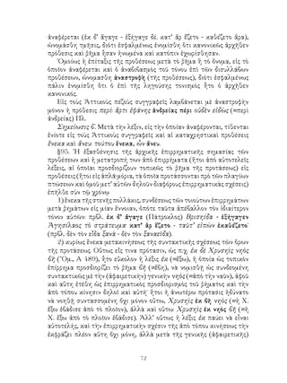 72
ἀναφέρεται (ἐκ δ’ ἄγαγε - ἐξήγαγε δέ. κατ’ ἄρ ἔζετο - καθέζετο ἄρα),
ὠνομάσθη τμῆσις, διότι ἐσφαλμένως ἐνομίσθη ὅτι κανονικῶς ἀρχῆθεν
πρόθεσις καὶ ῥῆμα ἦσαν ἡνωμένα καὶ κατόπιν ἐχωρίσθησαν.
῾Ομοίως ἡ ἐπίταξις τῆς προθέσεως μετὰ τὸ ῥῆμα ἢ τὸ ὄνομα, εἰς τὸ
ὁποῖον ἀναφέρεται καὶ ὁ ἀναβιβασμὸς τοῦ τόνου ἐπὶ τῶν δισυλλάβων
προθέσεων, ὠνομασθη ἀναστροφὴ (τῆς προθέσεως), διότι ἐσφαλμένως
πάλιν ἐνομίσθη ὅτι ὁ ἐπὶ τῆς ληγούσης τονισμὸς ἦτο ὁ ἀρχῆθεν
κανονικός.
Εἰς τοὺς Ἀττικοὺς πεζοὺς συγγραφεῖς λαμβάνεται μὲ ἀναστροφὴν
μόνον ἡ πρόθεσις περί: ἄρτι ἐφάνης ἀνδρείας πέρι οὐδὲν εἰδὼς (=περὶ
ἀνδρείας) Πλ.
Σημείωσις β΄. Μετὰ τὴν λέξιν, εἰς τὴν ὁποίαν ἀναφέρονται, τίθενται
ἐνίοτε εἰς τοὺς Ἀττικοὺς συγγραφεῖς καὶ αἱ καταχρηστικαὶ προθέσεις
ἕνεκα καὶ ἄνευ: τούτου ἕνεκα, ὧν ἄνευ.
§95. ῾Η ἐξασθένησις τῆς ἀρχικῆς ἐπιρρηματικῆς σημασίας τῶν
προθέσεων καὶ ἡ μετατροπή των ἀπὸ ἐπιρρήματα (ἤτοι ἀπὸ αὐτοτελεῖς
λέξεις, αἱ ὁποῖαι προσδιορίζουν τοπικῶς τὸ ῥῆμα τῆς προτάσεως) εἰς
προθέσεις (ἤτοι εἰς ἁπλᾶ μόρια, τὰ ὁποῖα προτάσσονται πρὸ τῶν πλαγίων
πτώσεων καὶ ὁμοῦ μετ’ αὐτῶν δηλοῦν διαφόρους ἐπιρρηματικὰς σχέσεις)
ἐπῆλθε σὺν τῷ χρόνῳ
1) ἕνεκα τῆς στενῆς πολλάκις, συνδέσεως τῶν τοιούτων ἐπιρρημάτων
μετὰ ῥημάτων εἰς μίαν ἔννοιαν, ὁπότε ταῦτα ἀπέβαλλον τὸν ἰδιαίτερον
τόνον αὐτῶν: πρβλ. ἐκ δ’ ἄγαγε (Πάτροκλος) Βρισηίδα - ἐξήγαγεν
Ἀγησίλαος τὸ στράτευμα· κατ’ ἂρ ἕζετο - ταῦτ’ εἰπὼν ἐκαθέζετο˙
(πρβλ. δὲν τὸν εἶδα ξανὰ - δὲν τὸν ξαναεῖδα).
2) κυρίως ἕνεκα μετακινήσεως τῆς συντακτικῆς σχέσεως τῶν ὅρων
τῆς προτάσεως. Οὕτως εἴς τινα πρότασιν, ὡς π.χ. ἐκ δὲ Χρυσηὶς νηὸς
βῆ (῞Ομ., Α 489), ἦτο εὔκολον ἡ λέξις ἐκ (=ἔξω), ἡ ὁποία ὡς τοπικὸν
ἐπίρρημα προσδιορίζει τὸ ῥῆμα βῆ (=ἔβη), νὰ νομισθῇ ὡς συνδεομένη
συντακτικῶς μὲ τὴν (ἀφαιρετικὴν) γενικὴν νηὸς (=ἀπὸ τὴν ναῦν), ἀφοῦ
καὶ αὕτη ἐτέθη ὡς ἐπιρρηματικὸς προσδιορισμὸς τοῦ ῥήματος καὶ τὴν
ἀπὸ τόπου κίνησιν δηλοῖ καὶ αὐτή˙ ἤτοι ἡ ἀνωτέρω πρότασις ἠδύνατο
νὰ νοηθῇ συντασσομένη ὄχι μόνον οὕτω, Χρυσηὶς ἐκ βῆ νηὸς (=ἡ Χ.
ἔξω ἐβάδισε ἀπὸ τὸ πλοῖον), ἀλλὰ καὶ οὕτω: Χρυσηὶς ἐκ νηὸς βῆ (=ἡ
Χ. ἔξω ἀπὸ τὸ πλοῖον ἐβάδισε). Ἀλλ’ οὕτως ἡ λέξις ἐκ παύει νὰ εἶναι
αὐτοτελής, καὶ τὴν ἐπιρρηματικὴν σχέσιν τῆς ἀπὸ τόπου κινήσεως τὴν
ἐκφράζει πλέον αὕτη ὄχι μόνη, ἀλλὰ μετὰ τῆς γενικῆς (ἀφαιρετικῆς)
 