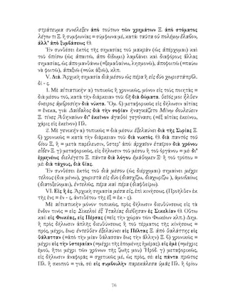 76
στράτευμα συνέλεξεν ἀπὸ τούτων τῶν χρημάτων Ξ. ἀπὸ στόματος
λέγω τι Ξ. ἢ συμφωνίας = σύμφωνα μέ, κατά: ταῦτα οὐ πολέμῳ ἔλαβον,
ἀλλ’ ἀπὸ ξυμβάσεως Θ.
᾽Εν συνθέσει ἐκτὸς τῆς σημασίας τοῦ μακρὰν (ὡς ἀπέρχομαι) καὶ
τοῦ ὀπίσω (ὡς ἀπαιτῶ, ἀπο δίδωμι) λαμβάνει καὶ διαφόρους ἄλλας
σημασίας, ὡς ἀπο μανθάνω (=ξεμαθαίνω, λησμονῶ), ἀποφοιτῶ (=παύω
νὰ φοιτῶ), ἀπαξιῶ (=οὐκ ἀξιῶ), κλπ.
V. Διά. Ἀρχικὴ σημασία διὰ μέσου ὡς πέρα ἢ εἰς δύο χωριστά·πρβλ.
δί - ς.
1. Μὲ αἰτιατικήν· α) τοπικῶς ἢ χρονικῶς, μόνον εἰς τοὺς ποιητὰς =
διὰ μέσου τοῦ, κατὰ τὴν διάρκειαν τοῦ: βῆ διὰ δώματα. θεῖός μοι ἦλθεν
ὄνειρος ἀμβροσίην διὰ νύκτα. ῞Ομ. β) μεταφορικῶς εἰς δήλωσιν αἰτίας
= ἔνεκα, γιά: Δαίδαλος διὰ τὴν σοφίαν ἠναγκάζετο Μίνῳ δουλεύειν
Ξ. τίνες Ἀθηναίων δι’ ἐκεῖνον ἀγαθοὶ γεγόνασι; (=ἐξ αἰτίας ἐκείνου,
χάρις εἰς ἐκεῖνον) Πλ.
2. Μὲ γενικήν α) τοπικῶς = διὰ μέσου: ἐξελαύνει διὰ τῆς Συρίας Ξ.
β) χρονικῶς = κατὰ τὴν διάρκειαν τοῦ: διὰ νυκτὸς. Θ. διὰ παντὸς τοῦ
βίου Ξ, ἢ = μετὰ παρέλευσιν, ὕστερ’ ἀπό: ἀρχαῖον ἑταῖρον διὰ χρόνου
εἶδεν Ξ. γ) μεταφορικῶς, εἰς δήλωσιν τοῦ μέσου ἢ τοῦ ὀργάνου = μέ: δι’
ἑρμηνέως διελέγετο Ξ. πάντα διὰ λόγου ἐμάθομεν Ξ· ἢ τοῦ τρόπου =
μέ: διὰ τάχους, διὰ βίας.
᾽Εν συνθέσει ἐκτὸς τοῦ διὰ μέσου (ὡς διέρχομαι) σημαίνει μέχρι
τέλους (δια μένω), χωριστὰ εἰς δύο (διασχίζω, διαχωρίζω ), ἀμοιβαίως
(διατοξεύομαι), ἐντελῶς, πέρα καὶ πέρα (διαφθείρω).
VΙ. Εἰς ἢ ἐς. Ἀρχικὴ σημασία μέσα εἰς, ἐπὶ κινήσεως. (Προῆλθεν ἐκ
τῆς ἐνς = ἐν - ς, ἀντιθέτου τῆς ἐξ = ἐκ - ς).
Μὲ αἰτιατικὴν μόνον· τοπικῶς, πρὸς δήλωσιν διευθύνσεως εἰς τὰ
ἔνδον τινὸς = εἰς: Σικελοὶ ἐξ ᾽Ιταλίας διέβησαν ἐς Σικελίαν Θ. Οὕτω
καί: εἰς Φωκέας, εἰς Πέρσας (=εἰς τὴν χώραν τῶν Φωκέων κλπ.) Δημ.
ἢ πρὸς δήλωσιν ἁπλῆς διευθύνσεως ἢ τοῦ τέρματος τῆς κίνήσεως =
πρός, μέχρι, ἕως: ἐντεῦθεν ἐξελαύνει εἰς Πέλτας Ξ. ἀπὸ θαλάττης εἰς
θάλατταν (=ἀπὸ τὴν μίαν θάλασσαν ἕως τὴν ἄλλην) Ξ. β) χρονικῶς =
μέχρι: εἰς τὴν ὑστεραίαν (=μέχρι τῆς ἑπομένης ἡμέρας). εἰς ἐμὲ (=μέχρις
ἐμοῦ, ἤτοι μέχρι τῶν χρόνων τῆς ζωῆς μου) ῾Ηρόδ. γ) μεταφορικῶς,
εἰς δήλωσιν ἀναφορᾶς = σχετικῶς μέ, ὡς πρὸς, σέ: εἰς πάντα πρῶτος
Πλ. ἢ σκοποῦ = γιά, σέ: εἰς συμβουλὴν παρεκάλεσα ὑμᾶς Πλ. ἢ ὁρίου
 
